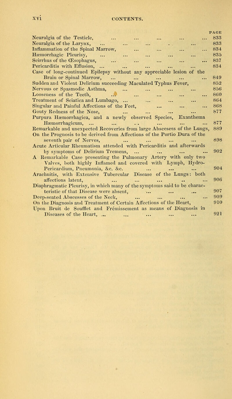 PAGE Neuralgia of the Testicle, ... ... ... ... ... 833 Neuralgia of the Larynx, ... ... ... .-. ... 833 Inflammation of the Spinal Marrow, ... ... ... ... 834 Hsemorrhagic Pleurisy, ... ... ... ... ... 835 Scirrhus of the (Esophagus, ... ... ... ... ... 837 Pericarditis with Effusion, ... ... ... ... ... 834 Case of long-continued Epilepsy without any appreciable lesion of the Brain or Spinal Marrow, ... ... ... ... ... 849 Sudden and Violent Delirium succeeding Maculated Typhus Fever, 852 Nervous or Spasmodic Asthma, ... ... ... ... 856 Looseness of the Teeth, ..$ ... ... ... ... 860 Treatment of Sciatica and Lumbago, ... ... ... ... 864 Singular and Painful Affections of the Feet, ... ... ... 868 Gouty Redness of the Nose, ... ... ... ... 877 Purpura Hsemorrhagica, and a newly observed Species, Exanthema Haemorrhagicum, ... ... ... ... ... ... 877 Remarkable and unexpected Recoveries from large Abscesess of the Lungs, 889 On the Prognosis to be derived from Affections of the Portio Dura of the seventh pair of Nerves, ... ... ... ... 898 Acute Articular Rheumatism attended with Pericarditis and afterwards by symptoms of Delirium Tremens, ... ... ... ... 902 A Remarkable Case presenting the Pulmonary Artery with only two Valves, both highly Inflamed and covered with Lymph, Hydro- Pericardium, Pneumonia, &c. &c. ... ... ... 904 Arachnitis, with Extensive Tubercular Disease of the Lungs: both affections latent, ... ... ... .. ... 906 Diaphragmatic Pleurisy, in which many of the symptoms said to be charac- teristic of that Disease were absent, ... ... ... 907 Deep-seated Abscesses of the Neck, ... ... ... ... 909 On the Diagnosis and Treatment of Certain Affections of the Heart, 910 Upon Bruit de Soufflet and Fremissement as means of Diagnosis in Diseases of the Heart, ... ... ... ... ... 921