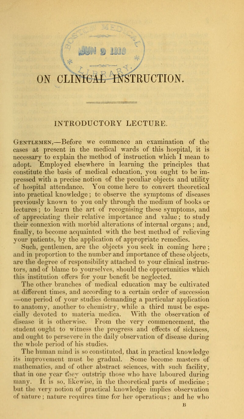 ON CLINICAL INSTRUCTION. INTRODUCTORY LECTURE. Gentlemen,—Before we commence an examination of the cases at present in the medical wards of this hospital, it is necessary to explain the method of instruction which I mean to adopt. Employed elsewhere in learning the principles that constitute the basis of medical education, you ought to be im- pressed with a precise notion of the peculiar objects and utility of hospital attendance. You come here to convert theoretical into practical knowledge; tc observe the symptoms of diseases previously known to you only through the medium of books or lectures; to learn the art of recognising these symptoms, and of appreciating their relative importance and value; to study their connexion with morbid alterations of internal organs; and, finally, to become acquainted with the best method of relieving your patients, by the application of appropriate remedies. Such, gentlemen, are the objects you seek in coming here; and in proportion to the number and importance of these objects, are the degree of responsibility attached to your clinical instruc- tors, and of blame to yourselves, should the opportunities which this institution offers for your benefit be neglected. The other branches of medical education may be cultivated at different times, and according to a certain order of succession —one period of your studies demanding a particular application to anatomy, another to chemistry, while a third must be espe- cially devoted to materia mcdica. With the observation of disease it is otherwise. From the very commencement, the student ought to witness the progress and effects of sickness, and ought to persevere in the daily observation of disease during the whole period of his studies. The human mind is so constituted, that in practical knowledge its improvement must be gradual. Some become masters of mathematics, and of other abstract sciences, with such facility, that in one year fiiey outstrip those who have laboured during many. It is so, likewise, in the theoretical parts of medicine ; but the very notion of practical knowledge implies observation of nature ; nature requires time for her operations ; and he who B