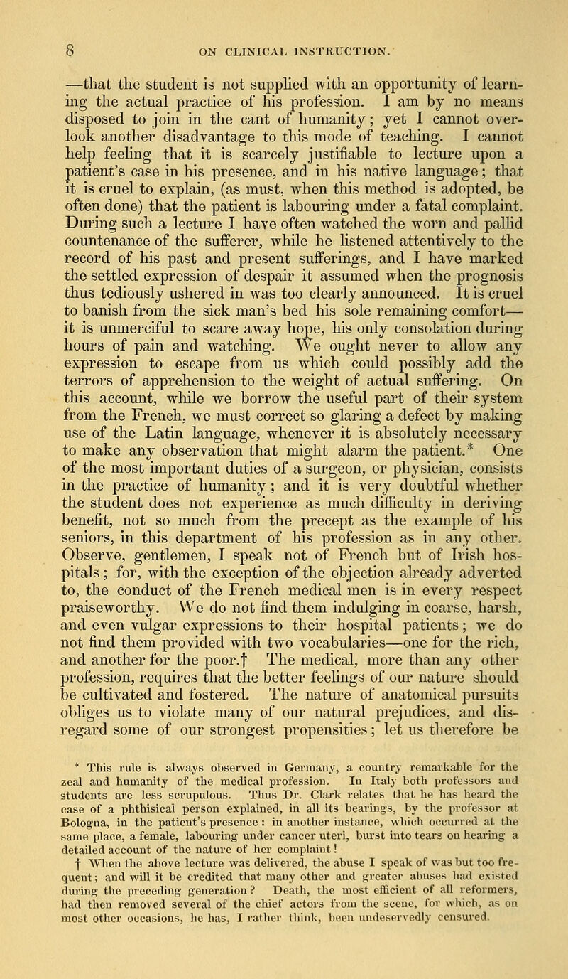 —that the student is not supplied with an opportunity of learn- ing the actual practice of his profession. I am by no means disposed to join in the cant of humanity; yet I cannot over- look another disadvantage to this mode of teaching. I cannot help feeling that it is scarcely justifiable to lecture upon a patient's case in his presence, and in his native language; that it is cruel to explain, (as must, when this method is adopted, be often done) that the patient is labouring under a fatal complaint. During such a lecture I have often watched the worn and pallid countenance of the sufferer, while he listened attentively to the record of his past and present sufferings, and I have marked the settled expression of despair it assumed when the prognosis thus tediously ushered in was too clearly announced. It is cruel to banish from the sick man's bed his sole remaining comfort— it is unmerciful to scare away hope, his only consolation during hours of pain and watching. We ought never to allow any expression to escape from us which could possibly add the terrors of apprehension to the weight of actual suffering. On this account, while we borrow the useful part of their system from the French, we must correct so glaring a defect by making use of the Latin language, whenever it is absolutely necessary to make any observation that might alarm the patient.* One of the most important duties of a surgeon, or physician, consists in the practice of humanity; and it is very doubtful whether the student does not experience as much difficulty in deriving benefit, not so much from the precept as the example of his seniors, in this department of his profession as in any other. Observe, gentlemen, I speak not of French but of Irish hos- pitals; for, with the exception of the objection already adverted to, the conduct of the French medical men is in every respect praiseworthy. We do not find them indulging in coarse, harsh, and even vulgar expressions to their hospital patients; we do not find them provided with two vocabularies—one for the rich, and another for the poor.f The medical, more than any other profession, requires that the better feelings of our nature should be cultivated and fostered. The nature of anatomical pursuits obliges us to violate many of our natural prejudices, and dis- regard some of our strongest propensities; let us therefore be * This rule is always observed in Germany, a country remarkable for the zeal and humanity of the medical profession. In Italy both professors and students are less scrupulous. Thus Dr. Clark relates that he has heard the case of a phthisical person explained, in all its bearings, by the professor at Bologna, in the patient's presence: in another instance, which occurred at the same place, a female, labouring under cancer uteri, burst into tears on hearing a detailed account of the nature of her complaint! f When the above lecture was delivered, the abuse I speak of was but too fre- quent ; and will it be credited that many other and greater abuses had existed during the preceding generation ? Death, the most efficient of all reformers, had then removed several of the chief actors from the scene, for which, as on