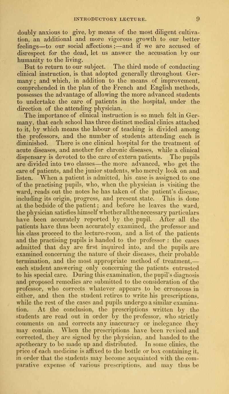 doubly anxious to give, by means of the most diligent cultiva- tion, an additional and more vigorous growth to our better feelings—to our social affections ;—and if we are accused of disrespect for the dead, let us answer the accusation by our humanity to the living. But to return to our subject. The third mode of conducting clinical instruction, is that adopted generally throughout Ger- many ; and which, in addition to the means of improvement, comprehended in the plan of the French and English methods, possesses the advantage of allowing the more advanced students to undertake the care of patients in the hospital, under the direction of the attending physician. The importance of clinical instruction is so much felt in Ger- many, that each school has three distinct medical clinics attached to it, by which means the labour of teaching is divided among the professors, and the number of students attending each is diminished. There is one clinical hospital for the treatment of acute diseases, and another for chronic diseases, while a clinical dispensary is devoted to the care of extern patients. The pupils are divided into two classes—the more advanced, who get the care of patients, and the junior students, who merely look on and listen. When a patient is admitted, his case is assigned to one of the practising pupils, who, when the physician is visiting the ward, reads out the notes he has taken of the patient's disease, including its origin, progress, and present state. This is done at the bedside of the patient; and before he leaves the ward, the physician satisfies himself whether all the necessary particulars have been accurately reported by the pupil. After all the patients have thus been accurately examined, the professor and his class proceed to the lecture-room, and a list of the patients and the practising pupils is handed to the professor : the cases admitted that day are first inquired into, and the pupils are examined concerning the nature of their diseases, their probable termination, and the most appropriate method of treatment,— each student answering only concerning the patients entrusted to his special care. During this examination, the pupil's diagnosis and proposed remedies are submitted to the consideration of the professor, Avho corrects whatever appears to be erroneous in either, and then the student retires to write his prescriptions, while the rest of the cases and pupils undergo a similar examina- tion. At the conclusion, the prescriptions written by the students are read out in order by the professor, who strictly comments on and corrects any inaccuracy or inelegance they may contain. When the prescriptions have been revised and corrected, they are signed by the physician, and handed to the apothecary to be made up and distributed. In some clinics, the price of each medicine is affixed to the bottle or box containing it, in order that the students may become acquainted with the com- parative expense of various prescriptions, and may thus be