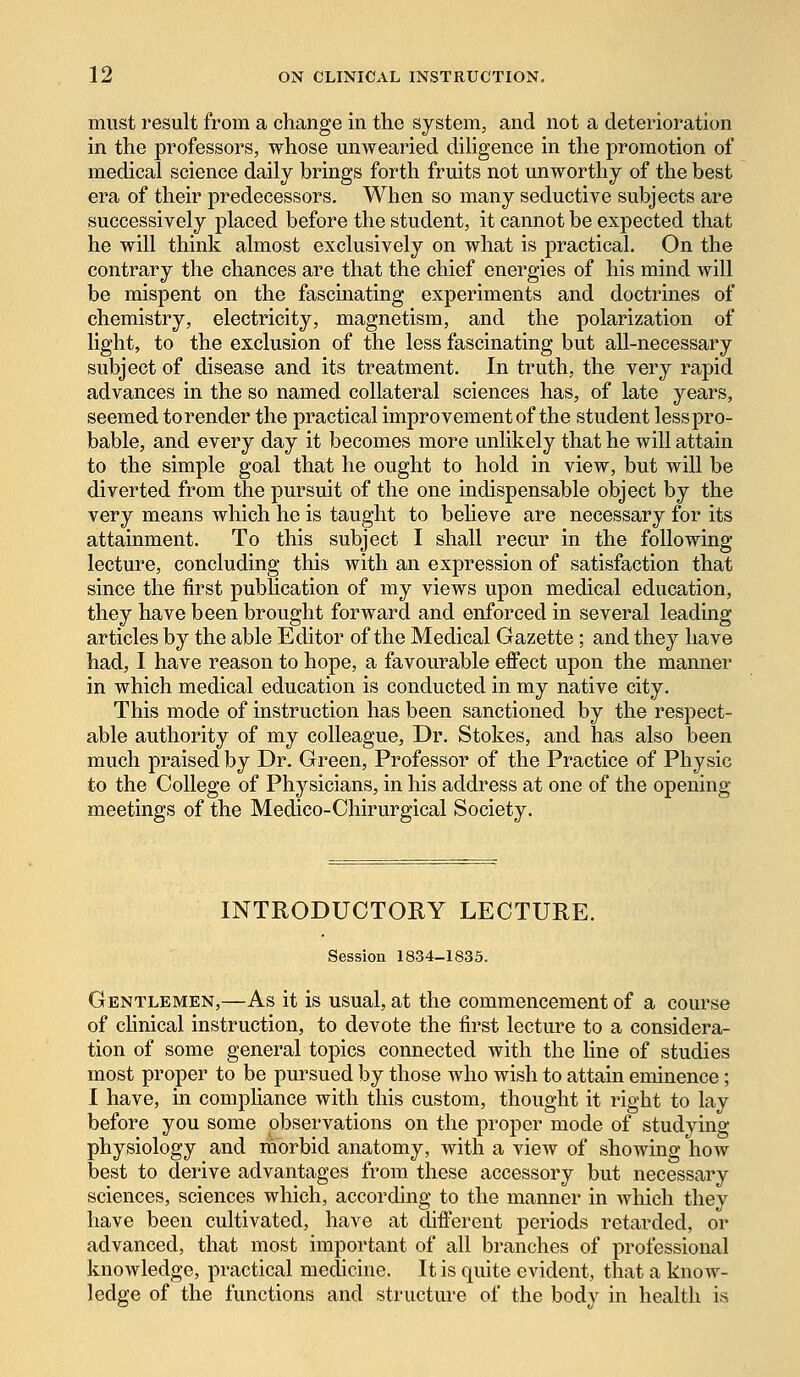 must result from a change in the system, and not a deterioration in the professors, whose unwearied diligence in the promotion of medical science daily brings forth fruits not unworthy of the best era of their predecessors. When so many seductive subjects are successively placed before the student, it cannot be expected that he will think almost exclusively on what is practical. On the contrary the chances are that the chief energies of his mind will be mispent on the fascinating experiments and doctrines of chemistry, electricity, magnetism, and the polarization of light, to the exclusion of the less fascinating but all-necessary subject of disease and its treatment. In truth, the very rapid advances in the so named collateral sciences has, of late years, seemed to render the practical improvement of the student lesspro- bable, and every day it becomes more unlikely that he will attain to the simple goal that he ought to hold in view, but will be diverted from the pursuit of the one indispensable object by the very means which he is taught to believe are necessary for its attainment. To this subject I shall recur in the following- lecture, concluding this with an expression of satisfaction that since the first publication of my views upon medical education, they have been brought forward and enforced in several leading articles by the able Editor of the Medical Gazette ; and they have had, I have reason to hope, a favourable effect upon the manner in which medical education is conducted in my native city. This mode of instruction has been sanctioned by the respect- able authority of my colleague, Dr. Stokes, and has also been much praised by Dr. Green, Professor of the Practice of Physic to the College of Physicians, in his address at one of the opening- meetings of the Medico-Chirurgical Society. INTRODUCTORY LECTURE. Session 1834-1835. Gentlemen,—As it is usual, at the commencement of a course of clinical instruction, to devote the first lecture to a considera- tion of some general topics connected with the fine of studies most proper to be pursued by those who wish to attain eminence; I have, in compliance with this custom, thought it right to lay before you some observations on the proper mode of studying physiology and morbid anatomy, with a view of showing how best to derive advantages from these accessory but necessary sciences, sciences which, according to the manner in which they have been cultivated, have at different periods retarded, or advanced, that most important of all branches of professional knowledge, practical medicine. It is quite evident, that a know- ledge of the functions and structure of the body in health is