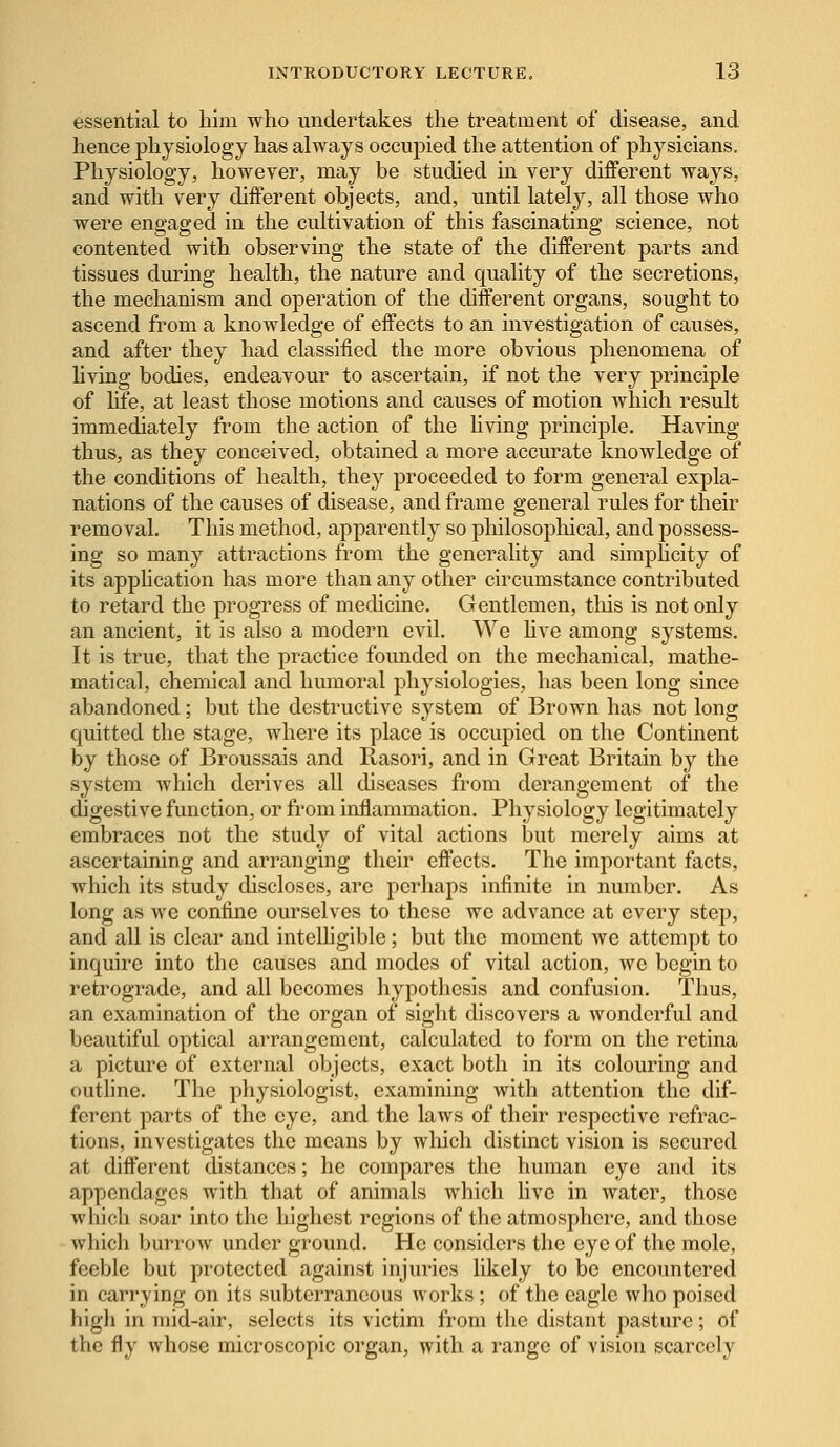 essential to him who undertakes the treatment of disease, and hence physiology has always occupied the attention of physicians. Physiology, however, may be studied in very different ways, and with very different objects, and, until lately, all those who were engaged in the cultivation of this fascinating science, not contented with observing the state of the different parts and tissues during health, the nature and quality of the secretions, the mechanism and operation of the different organs, sought to ascend from a knowledge of effects to an investigation of causes, and after they had classified the more obvious phenomena of living bodies, endeavour to ascertain, if not the very principle of life, at least those motions and causes of motion which result immediately from the action of the living principle. Having thus, as they conceived, obtained a more accurate knowledge of the conditions of health, they proceeded to form general expla- nations of the causes of disease, and frame general rules for their removal. This method, apparently so philosophical, and possess- ing so many attractions from the generality and simplicity of its application has more than any other circumstance contributed to retard the progress of medicine. Gentlemen, this is not only an ancient, it is also a modern evil. We live among systems. It is true, that the practice founded on the mechanical, mathe- matical, chemical and humoral physiologies, has been long since abandoned; but the destructive system of Brown has not long quitted the stage, where its place is occupied on the Continent by those of Broussais and Rasori, and in Great Britain by the system which derives all diseases from derangement of the digestive function, or from inflammation. Physiology legitimately embraces not the study of vital actions but merely aims at ascertaining and arranging their effects. The important facts, which its study discloses, arc perhaps infinite in number. As long as we confine ourselves to these we advance at every step, and all is clear and intelligible; but the moment we attempt to inquire into the causes and modes of vital action, wc begin to retrograde, and all becomes hypothesis and confusion. Thus, an examination of the organ of sight discovers a wonderful and beautiful optical arrangement, calculated to form on the retina a picture of external objects, exact both in its colouring and outline. The physiologist, examining with attention the dif- ferent parts of the eye, and the laws of their respective refrac- tions, investigates the means by which distinct vision is secured at different distances; he compares the human eye and its appendages with that of animals which live in water, those which soar into the highest regions of the atmosphere, and those which burrow under ground. He considers the eye of the mole, feeble but protected against injuries likely to be encountered in carrying on its subterraneous works ; of the eagle who poised high in mid-air, selects its victim from the distant pasture; of the fly whose microscopic organ, with a range of vision scarcely