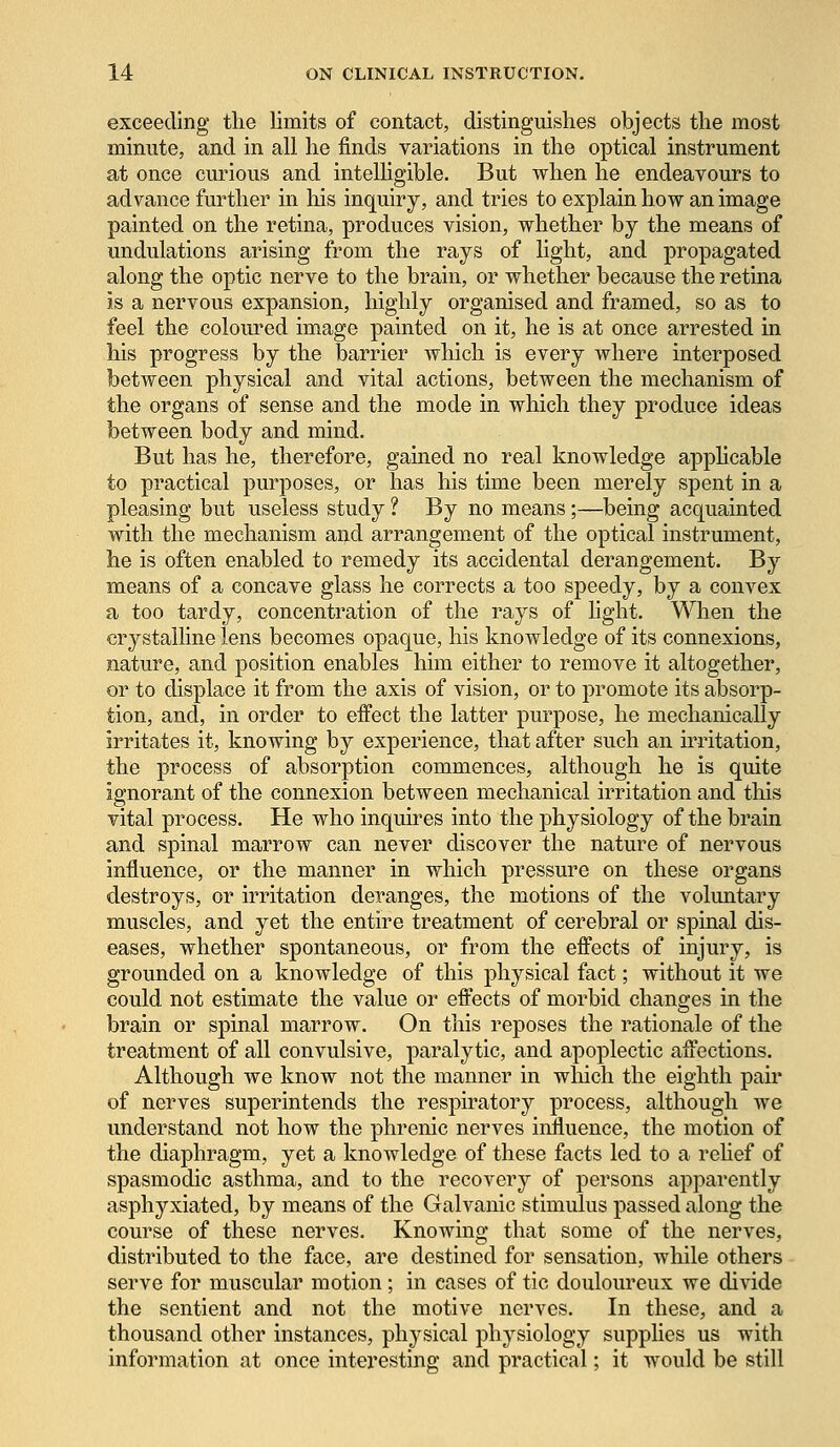 exceeding the limits of contact, distinguishes objects the most minute, and in all he finds variations in the optical instrument at once curious and intelligible. But when he endeavours to advance further in his inquiry, and tries to explain how an image painted on the retina, produces vision, whether by the means of undulations arising from the rays of light, and propagated along the optic nerve to the brain, or whether because the retina is a nervous expansion, highly organised and framed, so as to feel the coloured image painted on it, he is at once arrested in his progress by the barrier which is every where interposed between physical and vital actions, between the mechanism of the organs of sense and the mode in which they produce ideas between body and mind. But has he, therefore, gained no real knowledge applicable to practical purposes, or has his time been merely spent in a pleasing but useless study ? By no means;—being acquainted with the mechanism and arrangement of the optical instrument, he is often enabled to remedy its accidental derangement. By means of a concave glass he corrects a too speedy, by a convex a too tardy, concentration of the rays of light. When the crystalline lens becomes opaque, his knowledge of its connexions, nature, and position enables him either to remove it altogether, or to displace it from the axis of vision, or to promote its absorp- tion, and, in order to eifect the latter purpose, he mechanically irritates it, knowing by experience, that after such an irritation, the process of absorption commences, although he is quite ignorant of the connexion between mechanical irritation and this vital process. He who inquires into the physiology of the brain and spinal marrow can never discover the nature of nervous influence, or the manner in which pressure on these organs destroys, or irritation deranges, the motions of the voluntary muscles, and yet the entire treatment of cerebral or spinal dis- eases, whether spontaneous, or from the effects of injury, is grounded on a knowledge of this physical fact; without it we could not estimate the value or effects of morbid changes in the brain or spinal marrow. On this reposes the rationale of the treatment of all convulsive, paralytic, and apoplectic affections. Although we know not the manner in winch the eighth pair of nerves superintends the respiratory process, although we understand not how the phrenic nerves influence, the motion of the diaphragm, yet a knowledge of these facts led to a relief of spasmodic asthma, and to the recovery of persons apparently asphyxiated, by means of the Galvanic stimulus passed along the course of these nerves. Knowing that some of the nerves, distributed to the face, are destined for sensation, while others serve for muscular motion; in cases of tic douloureux we divide the sentient and not the motive nerves. In these, and a thousand other instances, physical physiology supplies us with information at once interesting and practical; it would be still