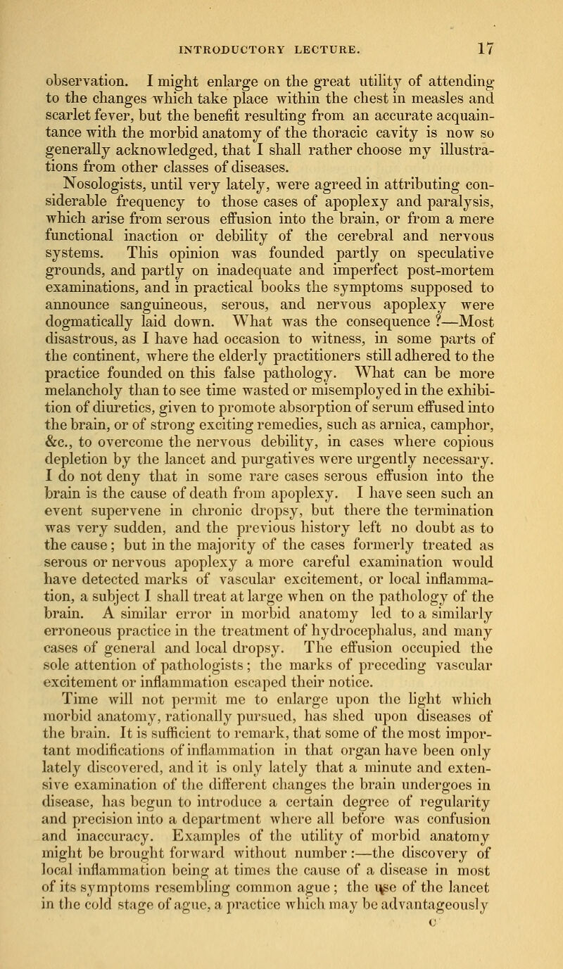 observation. I might enlarge on the great utility of attending to the changes which take place within the chest in measles and scarlet fever, but the benefit resulting from an accurate acquain- tance with the morbid anatomy of the thoracic cavity is now so generally acknowledged, that I shall rather choose my illustra- tions from other classes of diseases. Nosologists, until very lately, were agreed in attributing con- siderable frequency to those cases of apoplexy and paralysis, which arise from serous effusion into the brain, or from a mere functional inaction or debility of the cerebral and nervous systems. This opinion was founded partly on speculative grounds, and partly on inadequate and imperfect post-mortem examinations, and in practical books the symptoms supposed to announce sanguineous, serous, and nervous apoplexy were dogmatically laid down. What was the consequence ?—Most disastrous, as I have had occasion to witness, in some parts of the continent, where the elderly practitioners still adhered to the practice founded on this false pathology. What can be more melancholy than to see time wasted or misemployed in the exhibi- tion of diuretics, given to promote absorption of serum effused into the brain, or of strong exciting remedies, such as arnica, camphor, &c, to overcome the nervous debility, in cases where copious depletion by the lancet and purgatives were urgently necessary. I do not deny that in some rare cases serous effusion into the brain is the cause of death from apoplexy. I have seen such an event supervene in chronic dropsy, but there the termination was very sudden, and the previous history left no doubt as to the cause; but in the majority of the cases formerly treated as serous or nervous apoplexy a more careful examination would have detected marks of vascular excitement, or local inflamma- tion, a subject I shall treat at large when on the pathology of the brain. A similar error in morbid anatomy led to a similarly erroneous practice in the treatment of hydrocephalus, and many cases of general and local dropsy. The effusion occupied the sole attention of pathologists ; the marks of preceding vascular excitement or inflammation escaped their notice. Time will not permit me to enlarge upon the light which morbid anatomy, rationally pursued, has shed upon diseases of the brain. It is sufficient to remark, that some of the most impor- tant modifications of inflammation in that organ have been only lately discovered, and it is only lately that a minute and exten- sive examination of the different changes the brain undergoes in disease, has begun to introduce a certain degree of regularity and precision into a department where all before was confusion and inaccuracy. Examples of the utility of morbid anatomy might be brought forward without number :—the discovery of local inflammation being at times the cause of a disease in most of its symptoms resembling common ague ; the use of the lancet in the cold stage of ague, a practice which may be advantageously