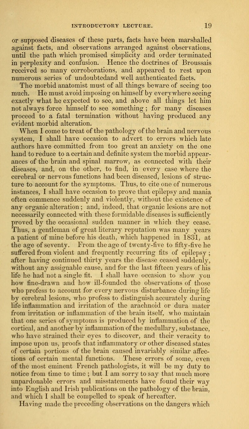 or supposed diseases of these parts, facts have been marshalled against facts, and observations arranged against observations, until the path which promised simplicity and order terminated in perplexity and confusion. Hence the doctrines of Broussais received so many corroborations, and appeared to rest upon numerous series of undoubtedand well authenticated facts. The morbid anatomist must of all things beware of seeing too much. He must avoid imposing on himself by everywhere seeing exactly what he expected to see, and above all things let him not always force himself to see something ; for many diseases proceed to a fatal termination without having produced any evident morbid alteration. When I come to treat of the pathology of the brain and nervous system, I shall have occasion to advert to errors which late authors have committed from too great an anxiety on the one hand to reduce to a certain and definite system the morbid appear- ances of the brain and spinal marrow, as connected with their diseases, and, on the other, to find, in every case where the cerebral or nervous functions had been diseased, lesions of struc- ture to account for the symptoms. Thus, to cite one of numerous instances, I shall have occasion to prove that epilepsy and mania often commence suddenly and violently, without the existence of any organic alteration; and, indeed, that organic lesions are not necessarily connected with these formidable diseases is sufficiently proved by the occasional sudden manner in which they cease. Thus, a gentleman of great literary reputation was many years a patient of mine before his death, which happened in 1831, at the age of seventy. From the age of twenty-five to fifty-five he suffered from violent and frequently recurring fits of epilepsy ; after having continued thirty years the disease ceased suddenly, without any assignable cause, and for the last fifteen years of his life he had not a single fit. I shall have occasion to show you how fine-drawn and how ill-founded the observations of those who profess to account for every nervous disturbance during life by cerebral lesions, who profess to distinguish accurately during life inflammation and irritation of the arachnoid or dura mater from irritation or inflammation of the brain itself, who maintain that one series of symptoms is produced by inflammation of the cortical, and another by inflammation of the medullary, substance, who have strained their eyes to discover, and their veracity to impose upon us, proofs that inflammatory or other diseased states of certain portions of the brain caused invariably similar affec- tions of certain mental functions. These errors of some, even of the most eminent French pathologists, it will be my duty to notice from time to time ; but I am sorry to say that much more unpardonable errors and misstatements have found their way into English and Irish publications on the pathology of the brain, and which I shall be compelled to speak of hereafter. Having made the preceding observations on the dangers which