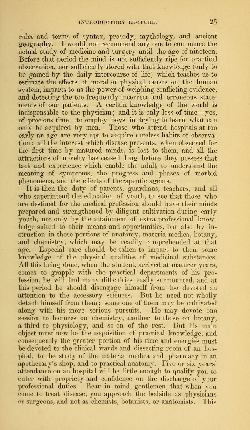 rules and terms of syntax, prosody, mythology, and ancient geography. I would not recommend any one to commence the actual study of medicine and surgery until the age of nineteen. Before that period the mind is not sufficiently ripe for practical observation, nor sufficiently stored with that knowledge (only to be gained by the daily intercourse of life) which teaches us to estimate the effects of moral or physical causes on the human system, imparts to us the power of weighing conflicting evidence, and detecting the too frequently incorrect and erroneous state- ments of our patients. A certain knowledge of the world is indispensable to the physician; and it is only loss of time—yes, of precious time—to employ boys in trying to learn what can only be acquired by men. Those who attend hospitals at too early an age are very apt to acquire careless habits of observa- tion ; all the interest which disease presents, when observed for the first time by matured minds, is lost to them, and all the attractions of novelty has ceased long before they possess that tact and experience which enable the adult to understand the meaning of symptoms, the progress and phases of morbid phenomena, and the effects of therapeutic agents. It is then the duty of parents, guardians, teachers, and all who superintend the education of youth, to see that those who are destined for the medical profession should have their minds prepared and strengthened by diligent cultivation during early youth, not only by the attainment of extra-professional know- ledge suited to their means and opportunities, but also by in- struction in those portions of anatomy, materia medica, botany, and chemistry, which may be readily comprehended at that age. Especial care should be taken to impart to them some knowledge of the physical qualities of medicinal substances. All this being done, when the student, arrived at maturer years, comes to grapple with the practical departments of his pro- fession, he will find many difficulties easily surmounted, and at this period he should disengage himself from too devoted an attention to the accessory sciences. But he need not wholly detach himself from them; some one of them may be cultivated along with his more serious pursuits. He may devote one session to lectures on chemistry, another to those on botany, a third to physiology, and so on of the rest. But his main object must now be the acquisition of practical knowledge, and consequently the greater portion of his time and energies must be devoted to the clinical wards and dissecting-room of an hos- pital, to the study of the materia medica and pharmacy in an apothecary's shop, and to practical anatomy. Five or six years' attendance on an hospital will be little enough to qualify you to enter with propriety and confidence on the discharge of your professional duties. Bear in mind, gentlemen, that when you come to treat disease, you approach the bedside as physicians or surgeons, and not as chemists, botanists, or anatomists. This