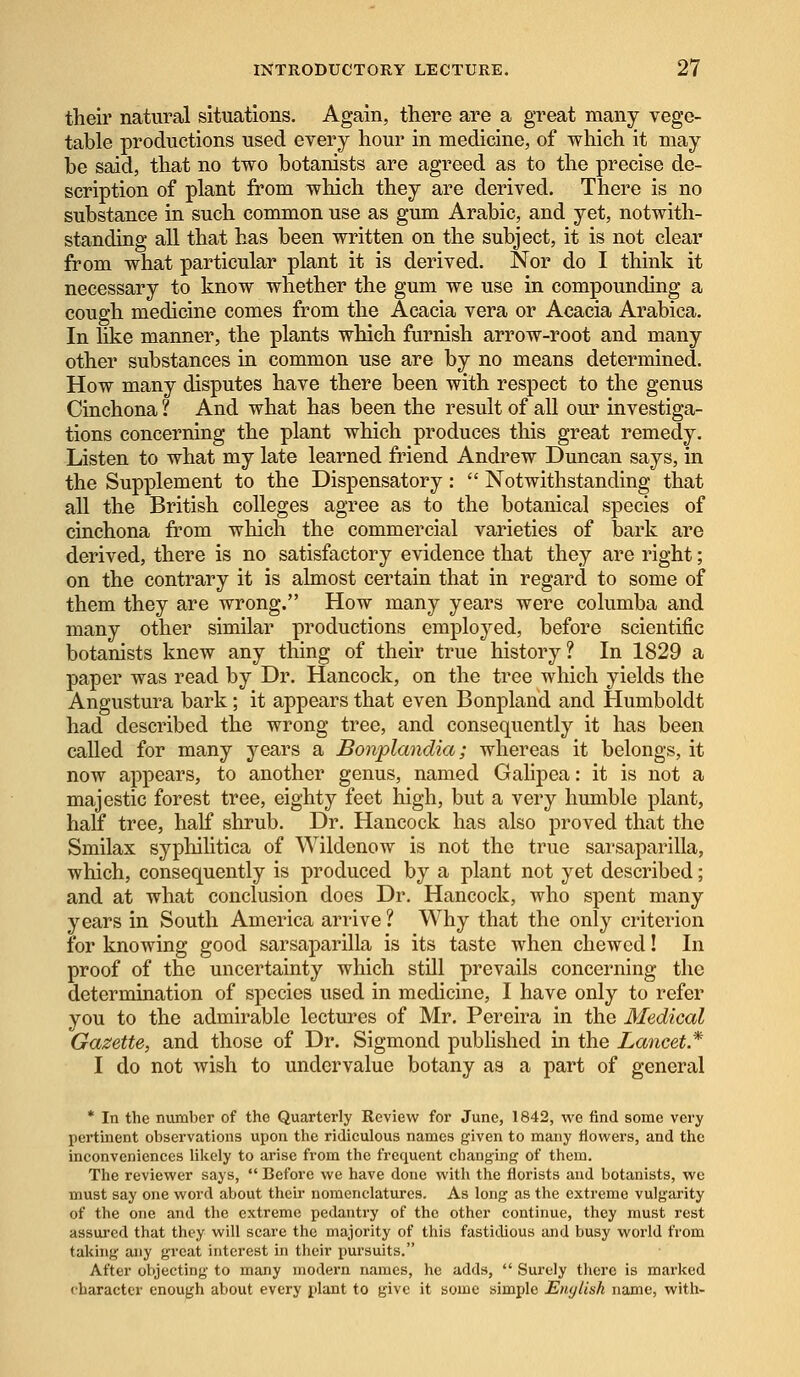 their natural situations. Again, there are a great many vege- table productions used every hour in medicine, of which it may be said, that no two botanists are agreed as to the precise de- scription of plant from which they are derived. There is no substance in such common use as gum Arabic, and yet, notwith- standing all that has been written on the subject, it is not clear from what particular plant it is derived. Nor do I think it necessary to know whether the gum we use in compounding a cough medicine comes from the Acacia vera or Acacia Arabica. In like manner, the plants which furnish arrow-root and many other substances in common use are by no means determined. How many disputes have there been with respect to the genus Cinchona ? And what has been the result of all our investiga- tions concerning the plant which produces this great remedy. Listen to what my late learned friend Andrew Duncan says, in the Supplement to the Dispensatory:  Notwithstanding that all the British colleges agree as to the botanical species of cinchona from which the commercial varieties of bark are derived, there is no satisfactory evidence that they are right; on the contrary it is almost certain that in regard to some of them they are wrong. How many years were columba and many other similar productions employed, before scientific botanists knew any thing of their true history? In 1829 a paper was read by Dr. Hancock, on the tree which yields the Angustura bark; it appears that even Bonpland and Humboldt had described the wrong tree, and consequently it has been called for many years a Bonplandia; whereas it belongs, it now appears, to another genus, named Galipea: it is not a majestic forest tree, eighty feet high, but a very humble plant, half tree, half shrub. Dr. Hancock has also proved that the Smilax syphilitica of Wildenow is not the true sarsaparilla, which, consequently is produced by a plant not yet described; and at what conclusion does Dr. Hancock, who spent many years in South America arrive ? Why that the only criterion for knowing good sarsaparilla is its taste when chewed! In proof of the uncertainty which still prevails concerning the determination of species used in medicine, I have only to refer you to the admirable lectures of Mr. Pereira in the Medical Gazette, and those of Dr. Sigmond published in the Lancet* I do not wish to undervalue botany as a part of general * In the number of the Quarterly Review for June, 1842, we find some very pertinent observations upon the ridiculous names given to many flowers, and the inconveniences likely to arise from the frequent changing of them. The reviewer says,  Before we have done with the florists and botanists, wo must say one word about their nomenclatures. As long as the extreme vulgarity of the one and the extreme pedantry of the other continue, they must rest assured that they will scare the majority of this fastidious and busy world from taking any great interest in their pursuits. After objecting to many modern names, he adds,  Surely there is marked character enough about every plant to give it some simple Enytish name, with-