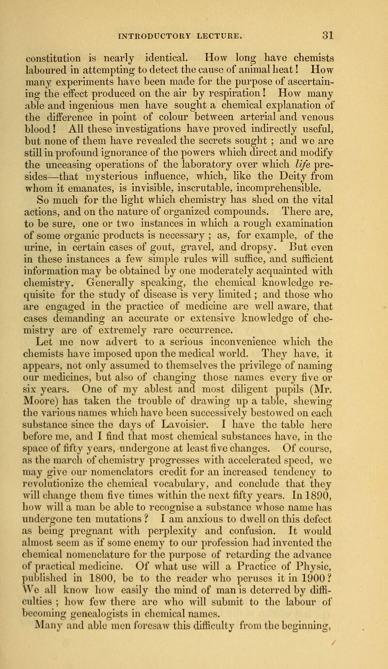 constitution is nearly identical. How long have chemists laboured in attempting to detect the cause of animal heat! How many experiments have been made for the purpose of ascertain- ing the effect produced on the air by respiration! How many able and ingenious men have sought a chemical explanation of the difference in point of colour between arterial and venous blood! All these investigations have proved indirectly useful, but none of them have revealed the secrets sought ; and we are still in profound ignorance of the powers which direct and modify the unceasing operations of the laboratory over which life pre- sides—that mysterious influence, which, like the Deity from whom it emanates, is invisible, inscrutable, incomprehensible. So much for the light which chemistry has shed on the vital actions, and on the nature of organized compounds. There are, to be sure, one or two instances in which a rough examination of some organic products is necessary ; as, for example, of the urine, in certain cases of gout, gravel, and dropsy. But even in these instances a few simple rules will suffice, and sufficient information may be obtained by one moderately acquainted with chemistry. Generally speaking, the chemical knowledge re- quisite for the study of disease is very limited ; and those who are engaged in the practice of medicine are well aware, that cases demanding an accurate or extensive knowledge of che- mistry are of extremely rare occurrence. Let me now advert to a serious inconvenience which the chemists have imposed upon the medical world. They have, it appears, not only assumed to themselves the privilege of naming our medicines, but also of changing those names every five or six years. One of my ablest and most diligent pupils (Mr. Moore) has taken the trouble of drawing up a table, shewing the various names which have been successively bestowed on each substance since the days of Lavoisier. I have the table here before me, and I find that most chemical substances have, in the space of fifty years, undergone at least five changes. Of course, as the march of chemistry progresses with accelerated speed, we may give our nomenclators credit for an increased tendency to revolutionize the chemical vocabulary, and conclude that they will change them five times within the next fifty years. In 1890, how will a man be able to recognise a substance whose name has undergone ten mutations ? I am anxious to dwell on this defect as being pregnant with perplexity and confusion. It would almost seem as if some enemy to our profession had invented the chemical nomenclature for the purpose of retarding the advance of practical medicine. Of what use will a Practice of Physic, published in 1800, be to the reader who peruses it in 1900 ? We all know how easily the mind of man is deterred by diffi- culties ; how few there arc who will submit to the labour of becoming genealogists in chemical names. Many and able men foresaw this difficulty from the beginning,