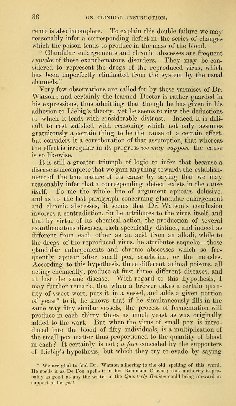 rence is also incomplete. To explain this double failure we may reasonably infer a corresponding defect in the series of changes which the poison tends to produce in the mass of the blood.  Glandular enlargements and chronic abscesses are frequent sequelae, of these exanthematous disorders. They may be con- sidered to represent the dregs of the reproduced virus, which has been imperfectly eliminated from the system by the usual channels. Very few observations are called for by these surmises of Dr. Watson; and certainly the learned Doctor is rather guarded in his expressions, thus admitting that though he has given in his adhesion to Liebig's theory, yet he seems to view the deductions to which it leads with considerable distrust. Indeed it is diffi- cult to rest satisfied with reasoning which not only assumes gratuitously a certain thing to be the cause of a certain effect, but considers it a corroboration of that assumption, that whereas the effect is irregular in its progress we may suppose the cause is so likewise. It is still a greater triumph of logic to infer that because a disease is incomplete that we gain anything towards the establish- ment of the true nature of its cause by saying that we may reasonably infer that a corresponding defect exists in the cause itself. To me the whole line of argument appears delusive, and as to the last paragraph concerning glandular enlargement and chronic abscesses, it seems that Dr. Watson's conclusion involves a contradiction, for he attributes to the virus itself, and that by virtue of its chemical action, the production of several exanthematous diseases, each specifically distinct, and indeed as different from each other as an acid from an alkali, while to the dregs of the reproduced virus, he attributes sequelas—those glandular enlargements and chronic abscesses which so fre- quently appear after small pox, scarlatina, or the measles. According to this hypothesis, three different animal poisons, all acting chemically, produce at first three different diseases, and at last the same disease. With regard to this hypothesis, I may further remark, that when a brewer takes a certain quan- tity of sweet wort, puts it in a vessel, and adds a given portion of yeast* to it, he knows that if he simultaneously fills in the same way fifty similar vessels, the process of fermentation will produce in each thirty times as much yeast as was originally added to the wort. But when the virus of small pox is intro- duced into the blood of fifty individuals, is a multiplication of the small pox matter thus proportioned to the quantity of blood in each ? It certainly is not; a fact conceded by the supporters of Liebig's hypothesis, but which they try to evade by saying * We are glad to find Dr. Watson adhering to the old spelling of this word. He spells it as De Foe spells it in his Robinson Crusoe; this authority is pro- bably as good as any the writer in the Quarterly Review could bring forward in support of bis yest.