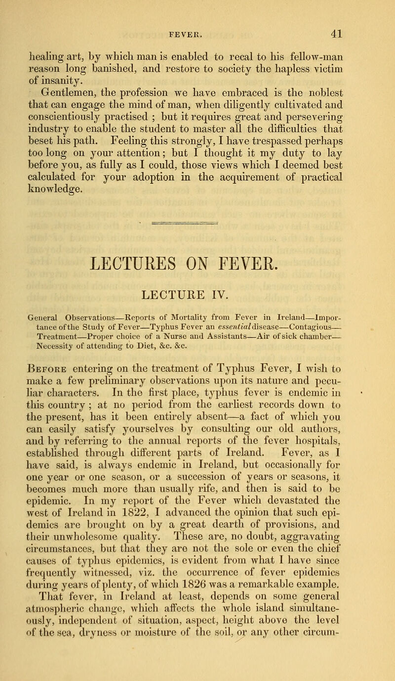 healing art, by which man is enabled to recal to his fellow-man reason long banished, and restore to society the hapless victim of insanity. Gentlemen, the profession we have embraced is the noblest that can engage the mind of man, when diligently cultivated and conscientiously practised ; but it requires great and persevering industry to enable the student to master all the difficulties that beset his path. Feeling this strongly, I have trespassed perhaps too long on your attention; but I thought it my duty to lay before you, as fully as I could, those views which I deemed best calculated for your adoption in the acquirement of practical knowledge. LECTURES ON FEVER. LECTURE IV. General Observations—Reports of Mortality from Fever in Ireland—Impor- tance of the Study of Fever—Typhus Fever an essential disease—Contagious— Treatment—Proper choice of a Nurse and Assistants—Air of sick chamber— Necessity of attending to Diet, &c. &c. Before entering on the treatment of Typhus Fever, I wish to make a few preliminary observations upon its nature and pecu- liar characters. In the first place, typhus fever is endemic in this country ; at no period from the earliest records down to the present, has it been entirely absent—a fact of which you can easily satisfy yourselves by consulting our old authors, and by referring to the annual reports of the fever hospitals, established through different parts of Ireland. Fever, as I have said, is always endemic in Ireland, but occasionally for one year or one season, or a succession of years or seasons, it becomes much more than usually rife, and then is said to be epidemic. In my report of the Fever which devastated the west of Ireland in 1822, I advanced the opinion that such epi- demics are brought on by a great dearth of provisions, and their unwholesome quality. These are, no doubt, aggravating circumstances, but that they are not the sole or even the chief causes of typhus epidemics, is evident from what I have since frequently witnessed, viz. the occurrence of fever epidemics during years of plenty, of which 1826 was a remarkable example. That fever, in Ireland at least, depends on some general atmospheric change, which affects the whole island simultane- ously, independent of situation, aspect, height above the level of the sea, dryness or moisture of the soil, or any other circum-