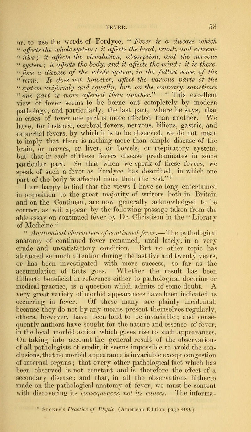 or, to use the words of Fordyce,  Fever is a disease luhich  affects the whole system,; it affects the head, trunk, and eoctrem-  ikes; it affects the circulation, absorption, and the nervous  system; it affects the body, and it affects the mind; it is there-  fore a disease of the ivhole system, in the fidlest sense of the  term. It does not, however, affect the various parts of the  system uniformly and equally, but, on the contrary, sometimes  one part is more affected than another.  This excellent view of fever seems to be borne out completely by modern pathology, and particularly, the last part, where he says, that in cases of fever one part is more affected than another. We have, for instance, cerebral fevers, nervous, bilious, gastric, and catarrhal fevers, by which it is to be observed, we do not mean to imply that there is nothing more than simple disease of the brain, or nerves, or liver, or bowels, or respiratory system, but that in each of these fevers disease predominates in some particular part. So that when we speak of these fevers, we speak of such a fever as Fordyce has described, in which one part of the body is affected more than the rest.* I am happy to find that the views I have so long entertained in opposition to the great majority of writers both in Britain and on the Continent, are now generally acknowledged to be correct, as will appear by the following passage taken from the able essay on continued fever by Dr. Christison in the  Library of Medicine.  Anatomical characters of continued fever.—The pathological anatomy of continued fever remained, until lately, in a very crude and unsatisfactory condition. But no other topic has attracted so much attention during the last five and twenty years, or has been investigated with more success, so far as the accumulation of facts goes. Whether the result has been hitherto beneficial in reference either to pathological doctrine or medical practice, is a question which admits of some doubt. A very great variety of morbid appearances have been indicated as occurring in fever. Of these many are plainly incidental, because they do not by any means present themselves regularly, others, however, have been held to be invariable ; and conse- quently authors have sought for the nature and essence of fever, in the local morbid action which gives rise to such appearances. On taking into account the general result of the observations of all pathologists of credit, it seems impossible to avoid the con- clusions, that no morbid appearance is invariable except congestion of internal organs ; that every other pathological fact which has been observed is not constant and is therefore the effect of a secondary disease; and that, in all the observations hitherto made on the pathological anatomy of fever, we must be content with discovering its consequences, not its causes. The informa- * Stokes's Practice of Physic, (American Edition, page 40!).)