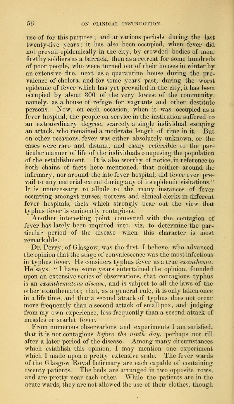 use of for this purpose ; and at various periods during the last twenty-five years; it has also been occupied, when fever did not prevail epidemically in the city, by crowded bodies of men, first by soldiers as a barrack, then as a retreat for some hundreds of poor people, who were turned out of their houses in winter by an extensive fire, next as a quarantine house during the pre- valence of cholera, and for some years past, during the worst epidemic of fever which has yet prevailed in the city, it has been occupied by about 300 of the very lowest of the community, namely, as a house of refuge for vagrants and other destitute persons. Now, on each occasion, when it was occupied as a fever hospital, the people on service in the institution suffered to an extraordinary degree, scarcely a single individual escaping an attack, who remained a moderate length of time in it. But on other occasions, fever was either absolutely unknown, or the cases were rare and distant, and easily referrible to the par- ticular manner of life of the individuals composing the population of the establishment. It is also worthy of notice, in reference to both chains of facts here mentioned, that neither around the infirmary, nor around the late fever hospital, did fever ever pre- vail to any material extent during any of its epidemic visitations. It is unnecessary to allude to the many instances of fever occurring amongst nurses, porters, and clinical clerks in different fever hospitals, facts which strongly bear out the view that typhus fever is eminently contagious. Another interesting point connected with the contagion of fever has lately been inquired into, viz. to determine the par- ticular period of the disease when this character is most remarkable. Dr. Perry, of Glasgow, was the first, I believe, who advanced the opinion that the stage of convalescence was the most infectious in typhus fever. He considers typhus fever as a true exanthema. He says,  I have some years entertained the opinion, founded upon an extensive series of observations, that contagious typhus is an exanthematous disease, and is subject to all the laws of the other exanthemata; that, as a general rule, it is only taken once in a life time, and that a second attack of typhus does not occur more frequently than a second attack of small pox, and judging from my own experience, less frequently than a second attack of measles or scarlet fever. From numerous observations and experiments I am satisfied, that it is not contagious before the ninth day, perhaps not till after a later period of the disease. Among many circumstances which establish this opinion, I may mention one experiment which I made upon a pretty extensive scale. The fever wards of the Glasgow Royal Infirmary are each capable of containing twenty patients. The beds are arranged in two opposite rows, and are pretty near each other. While the patients are in the acute wards, they are not allowed the use of their clothes, though