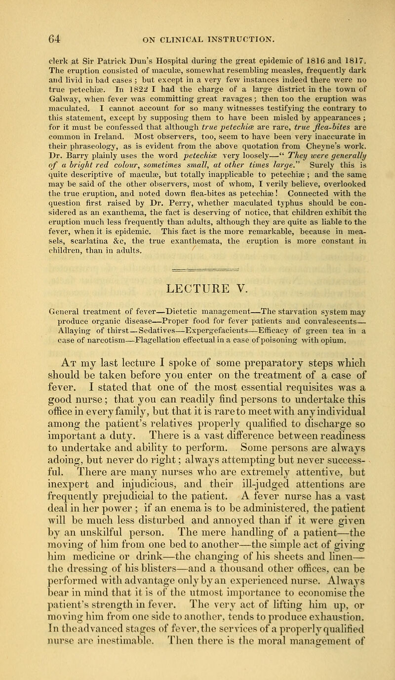 clerk at Sir Patrick Dun's Hospital during the great epidemic of 1816 and 1817. The eruption consisted of maculae, somewhat resembling measles, frequently dark and livid in bad cases ; but except in a very few instances indeed there were no true petechia?. In 1822 I had the charge of a large district in the town of Galway, when fever was committing great ravages; then too the eruption was maculated. I cannot account for so many witnesses testifying the contrary to this statement, except by supposing them to have been misled by appearances ; for it must be confessed that although true petechia are rare, true flea-bites are common in Ireland. Most observers, too, seem to have been very inaccurate in their phraseology, as is evident from the above quotation from Cheyne's work. Dr. Barry plainly uses the word petechice very loosely— They were generally of a bright red colour, sometimes small, at other times large. Surely this is quite descriptive of maculae, but totally inapplicable to petechia? ; and the same may be said of the other observers, most of whom, I verily believe, overlooked the true eruption, and noted down flea-bites as petechiee! Connected with the question first raised by Dr. Perry, whether maculated typhus should be con- sidered as an exanthema, the fact is deserving of notice, that children exhibit the eruption much less frequently than adults, although they are quite as liable to the fever, when it is epidemic. This fact is the more remarkable, because in mea- sels, scarlatina &c, the true exanthemata, the eruption is more constant in children, than in adults. LECTURE V. General treatment of fever—Dietetic management—The starvation system may produce organic disease—Proper food for fever patients and convalescents— Allaying of thirst—Sedatives—Expergefacients—Efficacy of green tea in a case of narcotism—Flagellation effectual in a case of poisoning with opium. At my last lecture I spoke of some preparatory steps which should be taken before you enter on the treatment of a case of fever. I stated that one of the most essential requisites was a good nurse; that you can readily find persons to undertake this office in every family, but that it is rare to meet with any individual among the patient's relatives properly qualified to discharge so important a duty. There is a vast difference between readiness to undertake and ability to perform. Some persons are always adoing, but never do right; always attempting but never success- ful. There are many nurses who are extremely attentive, but inexpert and injudicious, and their ill-judged attentions are frequently prejudicial to the patient. A fever nurse has a vast deal in her power ; if an enema is to be administered, the patient will be much less disturbed and annoyed than if it were given by an unskilful person. The mere handling of a patient—the moving of him from one bed to another—the simple act of giving him medicine or drink—the changing of his sheets and linen— the dressing of his blisters—and a thousand other offices, can be performed with advantage only by an experienced nurse. Always bear in mind that it is of the utmost importance to economise the patient's strength in fever. The very act of lifting him up, or moving him from one side to another, tends to produce exhaustion. In theadvanced stages of fever,the services of a properly qualified nurse are inestimable. Then there is the moral management of