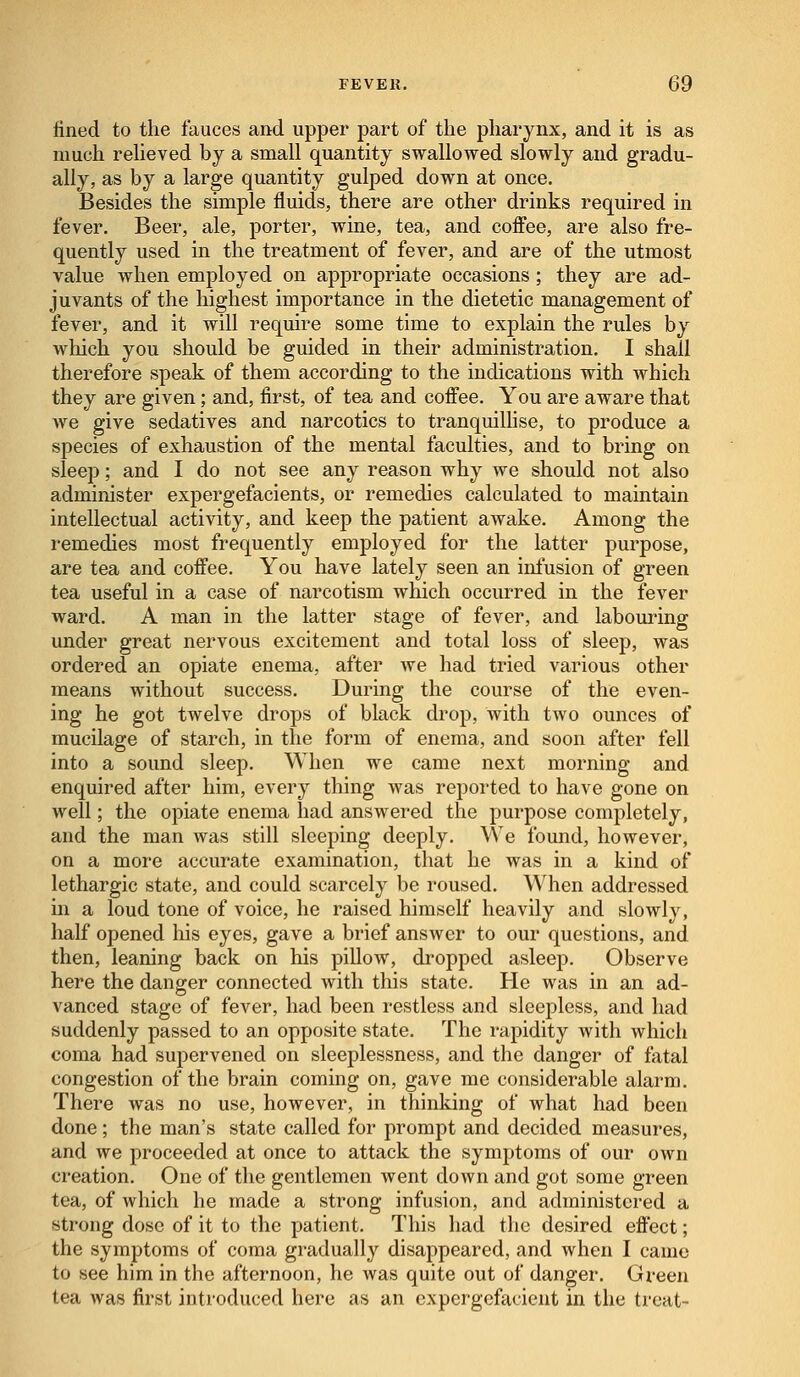 lined to the fauces and upper part of the pharynx, and it is as much relieved by a small quantity swallowed slowly and gradu- ally, as by a large quantity gulped down at once. Besides the simple fluids, there are other drinks required in fever. Beer, ale, porter, wine, tea, and coffee, are also fre- quently used in the treatment of fever, and are of the utmost value when employed on appropriate occasions; they are ad- juvants of the highest importance in the dietetic management of fever, and it will require some time to explain the rules by which you should be guided in their administration. I shall therefore speak of them according to the indications with which they are given; and, first, of tea and coffee. You are aware that we give sedatives and narcotics to tranquillise, to produce a species of exhaustion of the mental faculties, and to bring on sleep; and I do not see any reason why we should not also administer expergefacients, or remedies calculated to maintain intellectual activity, and keep the patient awake. Among the remedies most frequently employed for the latter purpose, are tea and coffee. You have lately seen an infusion of green tea useful in a case of narcotism which occurred in the fever ward. A man in the latter stage of fever, and labouring under great nervous excitement and total loss of sleep, was ordered an opiate enema, after we had tried various other means without success. During the course of the even- ing he got twelve drops of black drop, with two ounces of mucilage of starch, in the form of enema, and soon after fell into a sound sleep. When we came next morning and enquired after him, every thing was reported to have gone on well; the opiate enema had answered the purpose completely, and the man was still sleeping deeply. We found, however, on a more accurate examination, that he was in a kind of lethargic state, and could scarcely be roused. When addressed hi a loud tone of voice, he raised himself heavily and slowly, half opened his eyes, gave a brief answer to our questions, and then, leaning back on his pillow, dropped asleep. Observe here the danger connected with this state. He was in an ad- vanced stage of fever, had been restless and sleepless, and had suddenly passed to an opposite state. The rapidity with which coma had supervened on sleeplessness, and the danger of fatal congestion of the brain coming on, gave me considerable alarm. There was no use, however, in thinking of what had been done; the man's state called for prompt and decided measures, and we proceeded at once to attack the symptoms of our own creation. One of the gentlemen went down and got some green tea, of which he made a strong infusion, and administered a strong dose of it to the patient. This had the desired effect; the symptoms of coma gradually disappeared, and when I came to see him in the afternoon, he was quite out of danger. Green tea was first introduced here as an expergefacient in the treat-