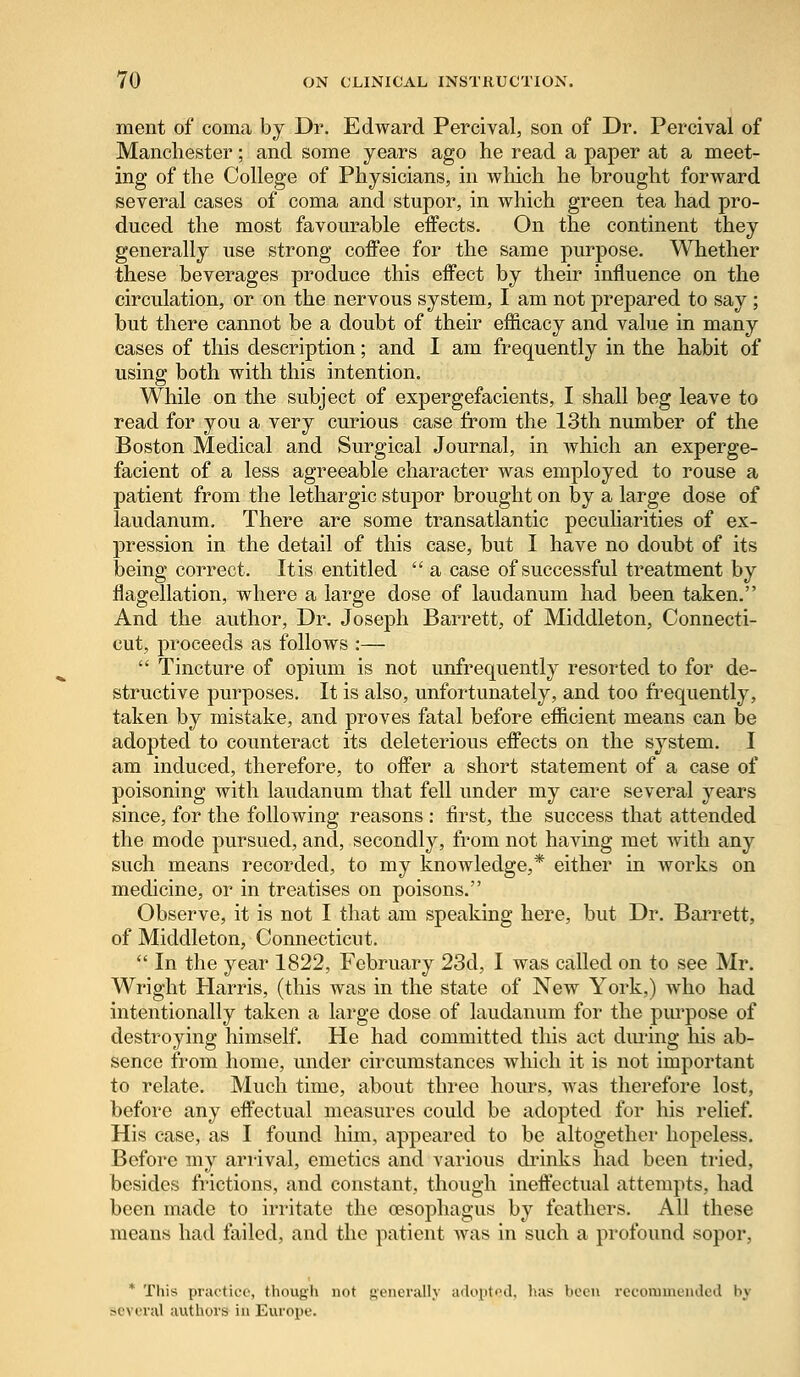 ment of coma by Dr. Edward Percival, son of Dr. Percival of Manchester; and some years ago he read a paper at a meet- ing of the College of Physicians, in which he brought forward several cases of coma and stupor, in which green tea had pro- duced the most favourable effects. On the continent they generally use strong coffee for the same purpose. Whether these beverages produce this effect by their influence on the circulation, or on the nervous system, I am not prepared to say; but there cannot be a doubt of their efficacy and value in many cases of this description; and I am frequently in the habit of using both with this intention. While on the subject of expergefacients, I shall beg leave to read for you a very curious case from the 13th number of the Boston Medical and Surgical Journal, in which an experge- facient of a less agreeable character was employed to rouse a patient from the lethargic stupor brought on by a large dose of laudanum. There are some transatlantic peculiarities of ex- pression in the detail of this case, but I have no doubt of its being correct. Itis entitled  a case of successful treatment by flagellation, where a large dose of laudanum had been taken. And the author, Dr. Joseph Barrett, of Middleton, Connecti- cut, proceeds as follows :—  Tincture of opium is not unfrequently resorted to for de- structive purposes. It is also, unfortunately, and too frequently, taken by mistake, and proves fatal before efficient means can be adopted to counteract its deleterious effects on the system. I am induced, therefore, to offer a short statement of a case of poisoning with laudanum that fell under my care several years since, for the following reasons : first, the success that attended the mode pursued, and, secondly, from not having met with any such means recorded, to my knowledge,* either in works on medicine, or in treatises on poisons. Observe, it is not I that am speaking here, but Dr. Barrett, of Middleton, Connecticut.  In the year 1822, February 23d, I was called on to see Mr. Wright Harris, (this was in the state of New York,) who had intentionally taken a large dose of laudanum for the purpose of destroying himself. He had committed this act during his ab- sence from home, under circumstances which it is not important to relate. Much time, about three hours, was therefore lost, before any effectual measures could be adopted for his relief. His case, as I found him, appeared to be altogether hopeless. Before my arrival, emetics and various drinks had been tried, besides frictions, and constant, though ineffectual attempts, had been made to irritate the oesophagus by feathers. All these means had failed, and the patient was in such a profound sopor, * This practice, though not generally adopted, has boon recommended by -r\ mil authors in Europe.