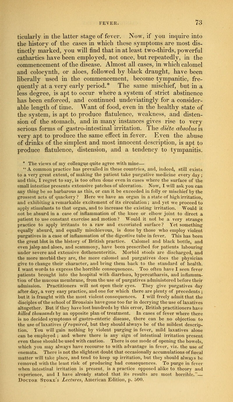 ticularly in the latter stage of fever. Now, if you inquire into the history of the cases in which these symptoms are most dis- tinctly marked, you will find that in at least two-thirds, powerful cathartics have been employed, not once, but repeatedly, in the commencement of the disease. Almost all cases, in which calomel and colocynth, or aloes, followed by black draught, have been liberally used in the commencement, become tympanitic, fre- quently at a very early period.* The same mischief, but in a less degree, is apt to occur where a system of strict abstinence has been enforced, and continued undeviatingly for a consider- able length of time. Want of food, even in the healthy state of the system, is apt to produce flatulence, weakness, and disten- sion of the stomach, and in many instances gives rise to very serious forms of gastro-intestinal irritation. The diete absolue is very apt to produce the same effect in fever. Even the abuse of drinks of the simplest and most innocent description, is apt to produce flatulence, distension, and a tendency to tympanitis. * The views of my colleague quite agTee with mine—■  A common practice has prevailed in these countries, and, indeed, still exists to a very great extent, of making- the patient take purgative medicine every day; and this, I regret to say, is too often done even in cases where the surface of the small intestine presents extensive patches of ulceration. Now, I will ask you can any thing be so barbarous as this, or can it be exceeded in folly or mischief by the grossest acts of quackery ? Here we have an organ in a state of high irritation, and exhibiting a remarkable excitement of its circulation; and yet we proceed to apply stimulants to that organ, and to increase the existing irritation. Would it not be absurd in a case of inflammation of the knee or elbow joint to direct a patient to use constant exercise and motion ? Would it not be a very strange practice to apply irritants to a raw and excoriated surface ? Yet something equally absurd, and equally mischievous, is done by those who employ violent purgatives in a case of inflammation of the digestive tube in fever. This has been the great blot in the history of British practice. Calomel and black bottle, and even jalep and aloes, and scammony, have been prescribed for patients labouring under severe and extensive dothenenteritis. Morbid stools are discharged, and the more morbid they are, the more calomel and purgatives does the physician give to change their character, and bring them back to the standard of health. I want words to express the horrible consequences. Too often have I seen fever patients brought into the hospital with diarrhoea, hypercatharsis, and inflamma- tion of the mucous membrane, from the use of purgatives administered before their admission. Practitioners will not open their eyes. They give purgatives day after day, a very easy practice, and one for which there are plenty of precedents ; but it is fraught with the most violent consequences. I will freely admit that the disciples of the school of Brousiais have gone too far in decrying the use of laxatives altogether. But if they have lost hundreds by this error, British practitioners have killed thousands by an opposite plan of treatment. In cases of fever where there is no decided symptoms of gastro-enteric disease, there can be no objection to the use of laxatives if required, but they should always be of the mildest descrip- tion. You will gain nothing by violent purging in fever, mild laxatives alone can be employed ; and where there is any sign of intestinal irritation present even these should be used with caution. There is one mode of opening the bowels, which you may always have recourse to with advantage in fever, viz. the use of enemata. There is not the slightest doubt that occasionally accumulations of fcecal matter will take place, and tend to keep up irritation, but they should always be removed with the least risk of producing bad consequences. To purge in fever when intestinal irritation is present is a practice opposed alike to theory and experience, and I have already stated that its results are most horrible.— Docxoit Store's Lectures, American Edition, p. 500.