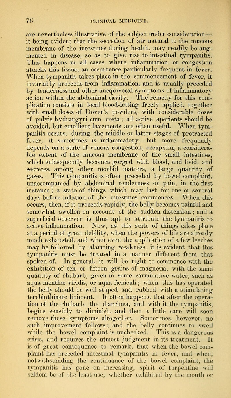 are nevertheless illustrative of the subject under consideration— it being evident that the secretion of air natural to the mucous membrane of the intestines during health, may readily be aug- mented in disease, so as to give rise to intestinal tympanitis. This happens in all cases where inflammation or congestion attacks this tissue, an occurrence particularly frequent in fever. When tympanitis takes place in the commencement of fever, it invariably proceeds from inflammation, and is usually preceded by tenderness and other unequivocal symptoms of inflammatory action within the abdominal cavity. The remedy for this com- plication consists in local blood-letting freely applied, together with small doses of Dover's powders, with considerable doses of pulvis hydrargyri cum creta; all active aperients should be avoided, but emollient lavements are often useful. When tym- panitis occurs, during the middle or latter stages of protracted fever, it sometimes is inflammatory, but more frequently depends on a state of venous congestion, occupying a considera- ble extent of the mucous membrane of the small intestines, which subsequently becomes gorged with blood, and livid, and secretes, among other morbid matters, a large quantity of gases. This tympanitis is often preceded by bowel complaint, unaccompanied by abdominal tenderness or pain, in the first instance ; a state of things which may last for one or several days before inflation of the intestines commences. When this occurs, then, if it proceeds rapidly, the belly becomes painful and somewhat swollen on account of the sudden distension ; and a superficial observer is thus apt to attribute the tympanitis to active inflammation. Now, as this state of things takes place at a period of great debility, when the powers of life are already much exhausted, and when even the application of a few leeches may be followed by alarming weakness, it is evident that this tympanitis must be treated in a manner different from that spoken of. In general, it will be right to commence with the exhibition of ten or fifteen grains of magnesia, with the same quantity of rhubarb, given in some carminative water, such as aqua nienthae viridis, or aqua fseniculi; when this has operated the belly should be well stuped and rubbed with a stimulating terebinthinate liniment. It often happens, that after the opera- tion of the rhubarb, the diarrhoea, and with it the tympanitis, begins sensibly to diminish, and then a little care will soon remove these symptoms altogether. Sometimes, however, no such improvement follows ; and the belly continues to swell while the bowel complaint is unchecked. This is a dangerous crisis, and requires the utmost judgment in its treatment. It is of great consequence to remark, that when the bowel com- plaint has preceded intestinal tympanitis in fever, and when, notwithstanding the continuance of the boAvel complaint, the tympanitis has gone on increasing, spirit oH turpentine will seldom be of the least use, whether exhibited by the mouth or