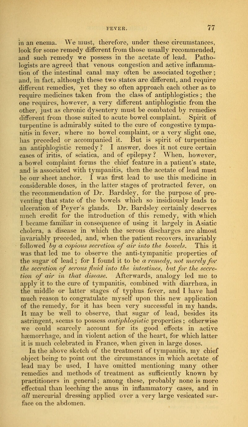 In an enema. We must, therefore, under these circumstances, look for some remedy different from those usually recommended, and such remedy we possess in the acetate of lead. Patho- logists are agreed that venous congestion and active inflamma- tion of the intestinal canal may often be associated together; and, in fact, although these two states are different, and require different remedies, yet they so often approach each other as to require medicines taken from the class of antiphlogistics; the one requires, however, a very different antiphlogistic from the other, just as chronic dysentery must be combated by remedies different from those suited to acute bowel complaint. Spirit of turpentine is admirably suited to the cure of congestive tympa- nitis in fever, where no bowel complaint, or a very slight one, has preceded or accompanied it. But is spirit of turpentine an antiphlogistic remedy ? I answer, does it not cure certain cases of iritis, of sciatica, and of epilepsy ? When, however, a bowel complaint forms the chief feature in a patient's state, and is associated with tympanitis, then the acetate of lead must be our sheet anchor. I was first lead to use this medicine in considerable doses, in the latter stages of protracted fever, on the recommendation of Dr. Bardsley, for the purpose of pre- venting that state of the bowels which so insidiously leads to ulceration of Peyer's glands. Dr. Bardsley certainly deserves much credit for the introduction of this remedy, with which I became famihar in consequence of using it largely in Asiatic cholera, a disease in which the serous discharges are almost invariably preceded, and, when the patient recovers, invariably followed by a copious secretion of air into the boiuels. This it was that led me to observe the anti-tympanitic properties of the sugar of lead ; for I found it to be a remedy, not merely for the secretion of serous fluid into the intestines, but for the secre- tion of air in that disease. Afterwards, analogy led me to apply it to the cure of tympanitis, combined with diarrhoea, in the middle or latter stages of typhus fever, and I have had much reason to congratulate myself upon this new application of the remedy, for it has been very successful in my hands. It may be well to observe, that sugar of lead, besides its astringent, seems to possess antiphlogistic properties ; otherwise we could scarcely account for its good effects in active haemorrhage, and in violent action of the heart, for which latter it is much celebrated in France, when given in large doses. In the above sketch of the treatment of tympanitis, my chief object being to point out the circumstances in which acetate of lead may be used, I have omitted mentioning many other remedies and methods of treatment as sufficiently known by practitioners in general; among these, probably none is more effectual than leeching the anus in inflammatory cases, and in all mercurial dressing applied over a very large vesicated sur- face on the abdomen.