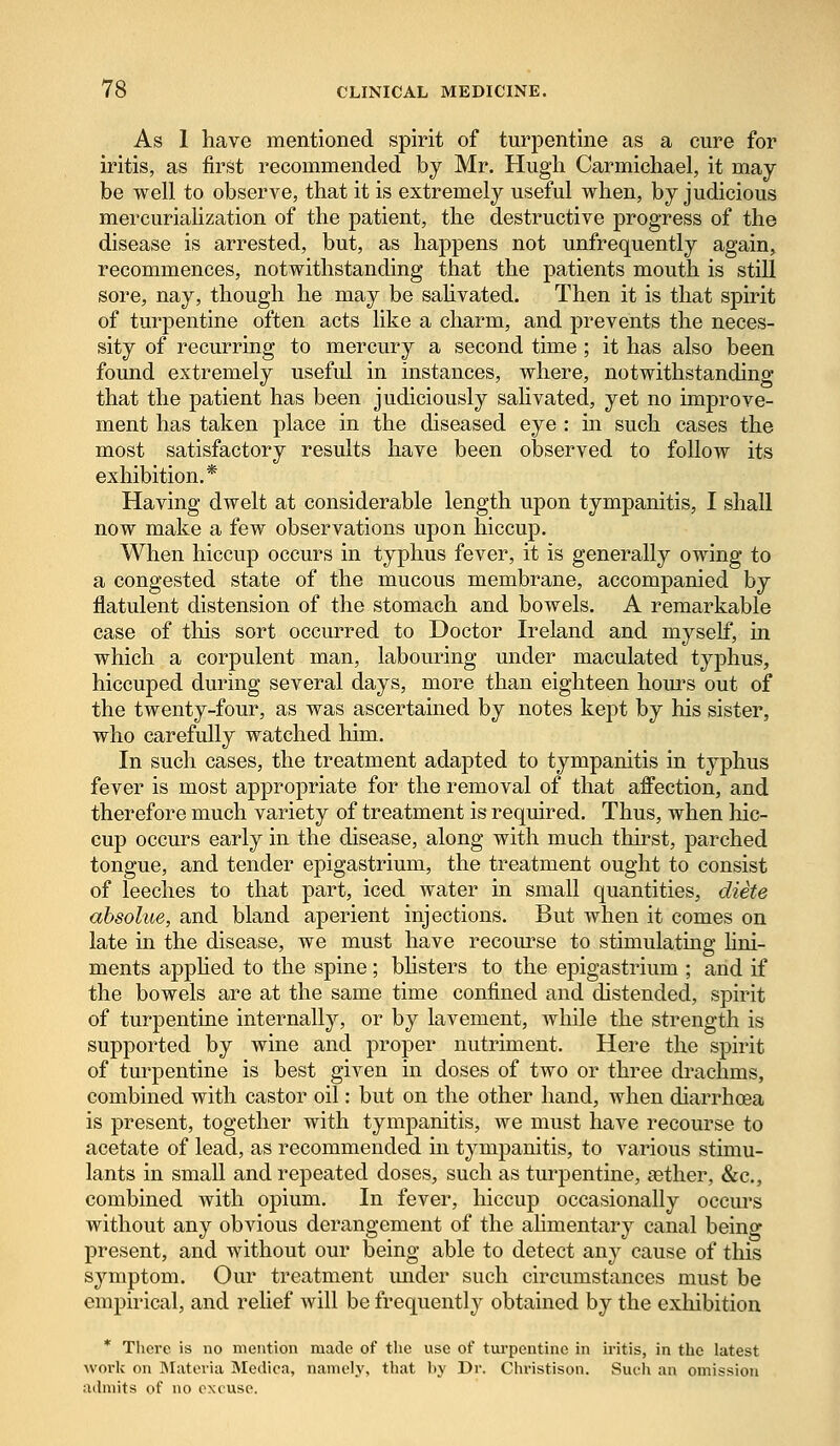 As 1 have mentioned spirit of turpentine as a cure for iritis, as first recommended by Mr. Hugh Carmichael, it may be well to observe, that it is extremely useful when, by judicious mercurialization of the patient, the destructive progress of the disease is arrested, but, as happens not unfrequently again, recommences, notwithstanding that the patients mouth is still sore, nay, though he may be salivated. Then it is that spirit of turpentine often acts like a charm, and prevents the neces- sity of recurring to mercury a second time; it has also been found extremely useful in instances, where, notwithstanding that the patient has been judiciously salivated, yet no improve- ment has taken place in the diseased eye : in such cases the most satisfactory results have been observed to follow its exhibition.* Having dwelt at considerable length upon tympanitis, I shall now make a few observations upon hiccup. When hiccup occurs in typhus fever, it is generally owing to a congested state of the mucous membrane, accompanied by flatulent distension of the stomach and bowels. A remarkable case of this sort occurred to Doctor Ireland and myself, in which a corpulent man, labouring under maculated typhus, hiccuped during several days, more than eighteen hours out of the twenty-four, as was ascertained by notes kept by his sister, who carefully watched him. In such cases, the treatment adapted to tympanitis in typhus fever is most appropriate for the removal of that affection, and therefore much variety of treatment is required. Thus, when hic- cup occurs early in the disease, along with much thirst, parched tongue, and tender epigastrium, the treatment ought to consist of leeches to that part, iced water in small quantities, diete absolue, and bland aperient injections. But when it comes on late in the disease, we must have recourse to stimulating lini- ments applied to the spine; blisters to the epigastrium ; and if the bowels are at the same time confined and distended, spirit of turpentine internally, or by lavement, while the strength is supported by wine and proper nutriment. Here the spirit of turpentine is best given in doses of two or three drachms, combined with castor oil: but on the other hand, when diarrhoea is present, together with tympanitis, we must have recourse to acetate of lead, as recommended hi tympanitis, to various stimu- lants in small and repeated doses, such as turpentine, aether, &c, combined with opium. In fever, hiccup occasionally occurs without any obvious derangement of the alimentary canal being present, and without our being able to detect any cause of this symptom. Our treatment under such circumstances must be empirical, and relief will be frequently obtained by the exhibition * There is no mention made of the use of turpentine in iritis, in the latest work on Materia Medica, namely, that by Dr. Christison. Such an omission admits of no excuse.