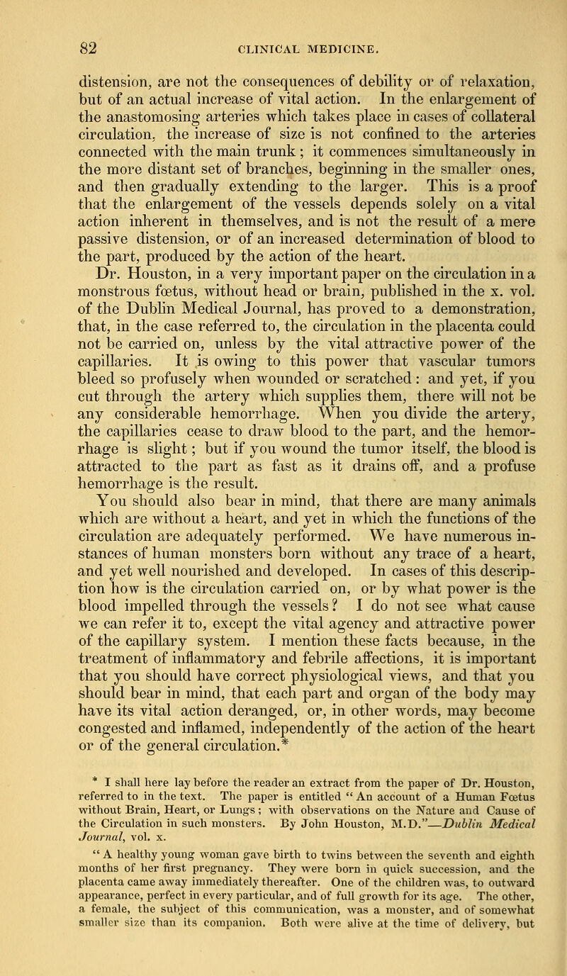 distension, are not the consequences of debility or of relaxation, but of an actual increase of vital action. In the enlargement of the anastomosing arteries which takes place in cases of collateral circulation, the increase of size is not confined to the arteries connected with the main trunk; it commences simultaneously in the more distant set of branches, beginning in the smaller ones, and then gradually extending to the larger. This is a proof that the enlargement of the vessels depends solely on a vital action inherent in themselves, and is not the result of a mere passive distension, or of an increased determination of blood to the part, produced by the action of the heart. Dr. Houston, in a very important paper on the circulation in a monstrous foetus, without head or brain, published in the x. vol. of the Dublin Medical Journal, has proved to a demonstration, that, in the case referred to, the circulation in the placenta could not be carried on, unless by the vital attractive power of the capillaries. It is owing to this power that vascular tumors bleed so profusely when wounded or scratched : and yet, if you cut through the artery which supplies them, there will not be any considerable hemorrhage. When you divide the artery, the capillaries cease to draw blood to the part, and the hemor- rhage is slight; but if you wound the tumor itself, the blood is attracted to the part as fast as it drains off, and a profuse hemorrhage is the result. You should also bear in mind, that there are many animals which are without a heart, and yet in which the functions of the circulation are adequately performed. We have numerous in- stances of human monsters born without any trace of a heart, and yet well nourished and developed. In cases of this descrip- tion how is the circulation carried on, or by what power is the blood impelled through the vessels ? I do not see what cause we can refer it to, except the vital agency and attractive power of the capillary system. I mention these facts because, in the treatment of inflammatory and febrile affections, it is important that you should have correct physiological views, and that you should bear in mind, that each part and organ of the body may have its vital action deranged, or, in other words, may become congested and inflamed, independently of the action of the heart or of the general circulation.* * I shall here lay before the reader an extract from the paper of Dr. Houston, referred to in the text. The paper is entitled  An account of a Human Fcetus without Brain, Heart, or Lungs ; with observations on the Nature and Cause of the Circulation in such monsters. By John Houston, M.D.—Dublin Medical Journal, vol. x.  A healthy young woman gave birth to twins between the seventh and eighth months of her first pregnancy. They were born in quick succession, and the placenta came away immediately thereafter. One of the children was, to outward appearance, perfect in every particular, and of full growth for its age. The other, a female, the subject of this communication, was a monster, and of somewhat smaller size than its companion. Both were alive at the time of delivery, but