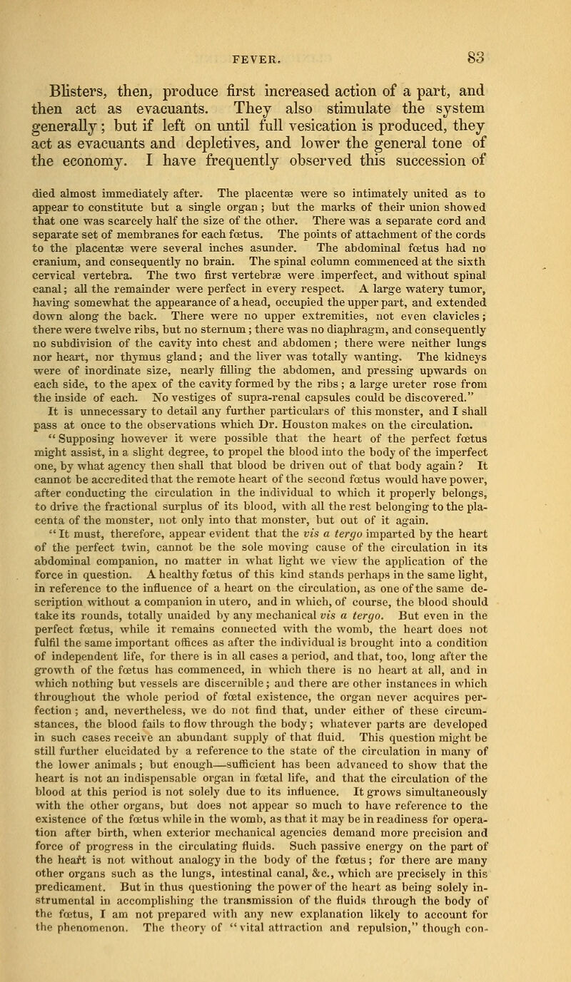 Blisters, then, produce first increased action of a part, and then act as evacuants. They also stimulate the system generally ; but if left on until full vesication is produced, they act as evacuants and depletives, and lower the general tone of the economy. I have frequently observed this succession of died almost immediately after. The placentae were so intimately united as to appear to constitute but a single organ; but the marks of their union showed that one was scarcely half the size of the other. There was a separate cord and separate set of membranes for each fostus. The points of attachment of the cords to the placentae were several inches asunder. The abdominal fostus had no cranium, and consequently no brain. The spinal column commenced at the sixth cervical vertebra. The two first vertebrae were imperfect, and without spinal canal; all the remainder were perfect in every respect. A large watery tumor, having somewhat the appearance of a head, occupied the upper part, and extended down along the back. There were no upper extremities, not even clavicles; there were twelve ribs, but no sternum; there was no diaphragm, and consequently no subdivision of the cavity into chest and abdomen; there were neither lungs nor heart, nor thymus gland; and the liver was totally wanting. The kidneys were of inordinate size, nearly filling the abdomen, and pressing upwards on each side, to the apex of the cavity formed by the ribs; a large ureter rose from the inside of each. No vestiges of supra-renal capsules could be discovered. It is unnecessary to detail any further particulars of this monster, and I shall pass at once to the observations which Dr. Houston makes on the circulation.  Supposing however it were possible that the heart of the perfect foetus might assist, in a slight degree, to propel the blood into the body of the imperfect one, by what agency then shall that blood be driven out of that body again ? It cannot be accredited that the remote heart of the second foetus would have power, after conducting the circulation in the individual to which it properly belongs, to drive the fractional surplus of its blood, with all the rest belonging to the pla- centa of the monster, not only into that monster, but out of it again.  It must, therefore, appear evident that the vis a tergo imparted by the heart of the perfect twin, cannot be the sole moving cause of the circulation in its abdominal companion, no matter in what light we view the application of the force in question. A healthy foetus of this kind stands perhaps in the same light, in reference to the influence of a heart on the circulation, as one of the same de- scription without a companion in utero, and in which, of course, the blood should take its rounds, totally unaided by any mechanical vis a tergo. But even in the perfect foetus, while it remains connected with the womb, the heart does not fulfil the same important offices as after the individual is brought into a condition of independent life, for there is in all cases a period, and that, too, long after the growth of the foetus has commenced, in which there is no heart at all, and in which nothing but vessels are discernible; and there are other instances in which throughout the whole period of foetal existence, the organ never acquires per- fection ; and, nevertheless, we do not find that, under either of these circum- stances, the blood fails to flow through the body; whatever parts are developed in such cases receive an abundant supply of that fluid. This question might be still further elucidated by a reference to the state of the circulation in many of the lower animals; but enough—sufficient has been advanced to show that the heart is not an indispensable organ in foetal life, and that the circulation of the blood at this period is not solely due to its influence. It grows simultaneously with the other organs, but does not appear so much to have reference to the existence of the foetus while in the womb, as that it may be in readiness for opera- tion after birth, when exterior mechanical agencies demand more precision and force of progress in the circulating fluids. Such passive energy on the part of the heart is not without analogy in the body of the foetus; for there are many other organs such as the lungs, intestinal canal, &c, which are precisely in this predicament. But in thus questioning the power of the heart as being solely in- strumental in accomplishing the transmission of the fluids through the body of the foetus, I am not prepared with any new explanation likely to account for the phenomenon. The theory of  vital attraction and repulsion, though con-