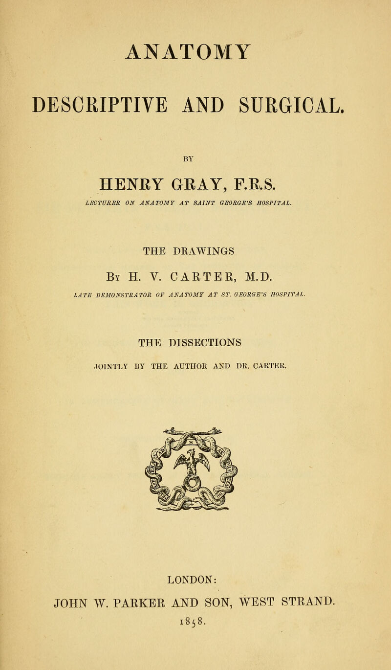 DESCRIPTIVE AND SURGICAL. BY HENEY GRAY, F.R.S. LECTURER ON ANATOMY AT SAINT GEORGE'S HOSPITAL. THE DRAWINGS By H. V. CARTER, M.D. LATE DEMONSTRATOR OF ANATOMY AT ST. GEORGE'S HOSPITAL. THE DISSECTIONS JOINTLY BY THE AUTHOR AND DR. CARTER, LONDON: JOHN W. PARKER AND SON, WEST STRAND. 1858.