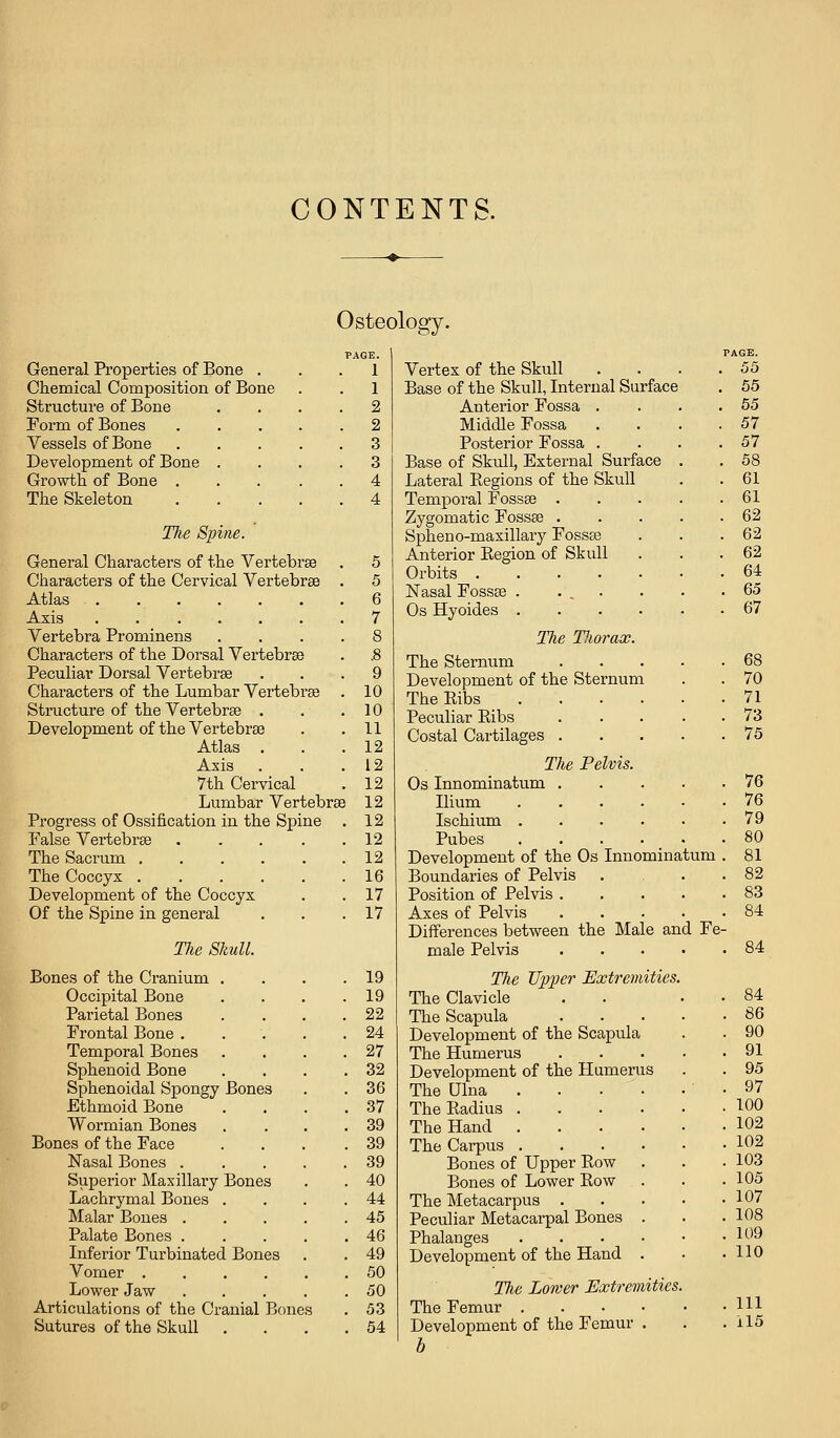 CONTENTS. Osteology. General Properties of Bone . Chemical Composition of Bone Structure of Bone Form of Bones Vessels of Bone Development of Bone . Growth of Bone . The Skeleton The Spine. General Characters of the Vertebrae . 5 Characters of the Cervical Vertebrae . 5 Atlas . 6 Axis . 7 Vertebra Prominens . S Characters of the Dorsal Vertebrae . .8 Peculiar Dorsal Vertebrae . 9 Characters of the Lumbar Vertebrae . 10 Structure of the Vertebrae . . 10 Development of the Vertebrae . 11 Atlas , . 12 Axis . 12 7th Cervical . 12 Lumbar Vertebrae 12 Progress of Ossification in the Spine . 12 False Vertebrae . 12 The Sacrum .... . 12 The Coccyx .... . 16 Development of the Coccyx . 17 Of the Spine in general . 17 The Skull. Bones of the Cranium . . 19 Occipital Bone . 19 Parietal Bones , 22 Frontal Bone . , 24 Temporal Bones . 27 Sphenoid Bone . 32 Sphenoidal Spongy Bones . 36 Ethmoid Bone . 37 Wormian Bones . 39 Bones of the Face . 39 Nasal Bones . . 39 Superior Maxillary Bones . 40 Lachrymal Bones . . 44 Malar Bones . . 45 Palate Bones . . 46 Inferior Turbinated Bones . 49 Vomer .... . 50 Lower Jaw . 50 Articulations of the Cranial Bone s . 53 Sutures of the Skull . . 54 Vertex of the Skull Base of the Skull, Internal Surface Anterior Fossa . Middle Fossa Posterior Fossa . Base of Skull, External Surface Lateral Regions of the Skull Temporal Fossae . Zygomatic Fossae . Spheno-masillary Fossae Anterior Eegion of Skull Orbits .... Nasal Fossae . . ^ . Os Hyoides . The Tliorax. The Sternum Development of the Sternum The Ribs .... Peculiar Ribs Costal Cartilages . The Pelvis. Os Innominatum .... Ilium Ischium Pubes Development of the Os Innominatum Boundaries of Pelvis Position of Pelvis .... Axes of Pelvis .... Differences between the Male and Fe- male Pelvis The Upper Extremities. The Clavicle . . . • The Scapula Development of the Scapula The Humerus Development of the Humerus The Ulna ' • The Radius The Hand The Carpus Bones of Upper Row Bones of Lower Row The Metacarpus Peculiar Metacarpal Bones . Phalanges Development of the Hand . The Lower Extremities. The Femur Development of the Femur . b PAGE. . 55 . 55 . 55 . 57 . 57 . 58 . 61 . 61 . 62 . 62 . 62 . 64 . 65 . 67 68 70 71 73 75 76 76 79 80 81 82 83 84 84 84 86 90 91 95 97 100 102 102 103 105 107 108 109 110 111 il5