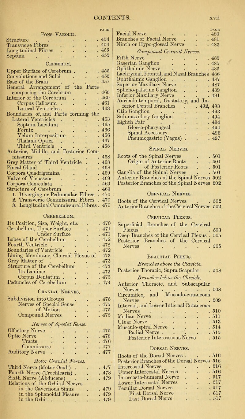 Pons Varolii. Structure 454 Transverse Fibres .... 454 Longitudinal Fibres .... 455 Septum 455 Cerebrum. Upper Surface of Cerebrum . . . 455 Convolutions and Sulci . . . 455 Base of the Brain . . . .457 General Arrangement of the Parts composing the Cerebrum . . 460 Interior of the Cerebrum . . . 460 Corpus Callosum .... 461 Lateral Ventricles .... 463 Boundaries of, and Parts forming the Lateral Ventricles .... 463 Septum Lucidum . . . 465 Fornix 466 Velum Interpositum . . . 466 Thalami Optici . . . .467 Third Ventricle . . . .468 Anterior, Middle, and Posterior Com- missures ..... 468 Grey Matter of Third Ventricle . . 468 Pineal Gland 468 Corpora Quadrigemina . . . 469 Valve of Vieusseus .... 469 Corpora Geniculata .... 469 Structure of Cerebrum . . . 469 1. Diverging or Peduncular Fibres . 470 2. Transverse Commissural Fibres . 470 3. LongitudinalCommissural Fibres . 470 Cerebellum. Its Position, Size, Weight, etc. . . 470 Cerebellum, Upper Surface . . 471 Under Surface . . 471 Lobes of the Cerebellum . . . 472 Fourth Ventricle 472 Boundaries of Ventricle . . . 472 Lining Membrane, Choroid Plexus of . 473 Grey Matter of 473 Structure of the Cerebellum . . 473 Its Laminae 473 Corpus Dentatum .... 473 Peduncles of Cerebellum . . . 474 Cranial Nerves. Subdivision into Groups . . . 475 Nerves of Special Sense . . 475 of Motion . . .475 Compound Nerves . . . 475 Nerves of Special Sense. Olfactory Nerve 475 Optic Nerve 476 Tracts 476 Commissure . . . .477 Auditory Nerve 477 Motor Cranial Nerves. Third Nerve (Motor Oculi) . . .477 Fourth Nerve (Trochlearis) . . . 478 Sixth Nerve (Abducens) . . . 479 Relations of the Orbital Nerves in the Cavernous Sinus . . 479 in the Sphenoidal Fissure . . 479 in the Orbit 479 Facial Nerve Branches of Facial Nerve Ninth or Hypo-glossal Nerve Compound Cranial Nerves. Fifth Nerve Gaserian Ganglion . . . . Ophthalmic Nerve . . . . Lachrymal, Frontal, and Nasal Branches Ophthalmic Ganglion . . . . Superior Maxillary Nerve Spheno-palatine Ganglion Inferior Maxillary Nerve Auriculo-temporal, Gustatory, and In ferior Dental Branches Otic Ganglion Sub-maxillary Ganglion Eighth Pair Giosso-pharyngeal Spinal Accessory Pneumogastric (Vagus) 492, PAGE 480 481 483 485 485 485 486 487 487 489 491 493 493 494 494 494 496 497 Spinal Nerves. Roots of the Spinal Nerves . . 501 Origin of Anterior Roots . . 501 of Posterior Roots . . 501 Ganglia of the Spinal Nerves . . 501 Anterior Branches of the Spinal Nerves 502 Posterior Branches of the Spinal Nerves 502 Cervical Nerves. Roots of the Cervical Nerves . .502 AnteriorBranchesof theCervicalNerves 502 Cervical Plexus. Superficial Branches of the Cervical Plexus 503 Deep Branches of the Cervical Plexus . 505 Posterior Branches of the Cervical Nerves 505 Brachial Plexus. Branches above the Clavicle. Posterior Thoracic, Supra Scapular Branches below the Clavicle. Anterior Thoracic, and Subscapular Nerves Circumflex, and Musculo-cutaneous Nerves Internal, and Lesser Internal Cutaneous Nerves Median Nerve Ulnar Nerve Musculo-spiral Nerve .... Radial Nerve . . . Posterior Interosseous Nerve 508 508 509 510 511 513 514 515 515 Dorsal Nerves. Roots of the Dorsal Nerves . . . 516 Posterior Branches of the Dorsal Nerves 516 Intercostal Nerves . . . .516 Upper Intercostal Nerves Intercosto-humeral Nerve Lower Intercostal Nerves Peculiar Dorsal Nerves First Dorsal Nerve Last Dorsal Nerve 616 517 517 517 517 517
