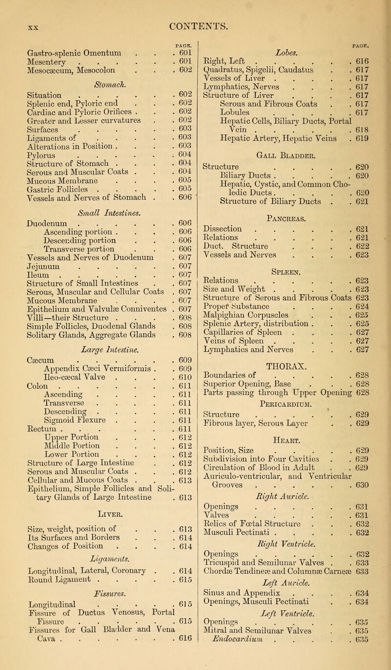 PAGB. Gastro-splenic Omentum . . . 601 Mesentery 601 Mesocsecum, Mesocolon . . . 602 Siomach. Situation 602 Splenic end, Pyloric end . . . 602 Cardiac and Pyloric Orifices . . . 602 Greater and Lesser curvatures . . 602 Surfaces 603 Ligaments of . . . . • 603 Alterations in Position .... 603 Pylorus 604 Structure of Stomach .... 604 Serous and Muscular Coats . . . 604 Mucous Membrane .... 605 Gastric Follicles 605 Vessels and Nerves of Stomach . .606 Small Intestines. Duodenum 606 Ascending portion .... 606 Descending portion . . . 606 Transverse portion . . . 606 Vessels and Nerves of Duodenum . 607 Jejunum 607 Ileum 607 607 607 607 607 608 608 608 Structure of Small Intestines Serous, Muscular and Cellular Coats Mucous Membrane Epithelium and Valvulse Conniventes Villi—their Structure . Simple Follicles, Duodenal Glands Solitary Glands, Aggregate Glands Large Intestine. Csecum .... Appendix Ceeci Vermiformis Ileo-cEecal Valve Colon Ascending Transverse Descending Sigmoid Flexure . Eectum ... Upper Portion Middle Portion Lower Portion Structure of Large Intestine Serous and Muscular Coats . Cellular and Mucous Coats . Epithelium, Simple Follicles and tary Glands of Large Intestine Soli- 609 609 610 611 611 611 611 611 611 612 612 612 612 612 613 613 Liver. Size, weight, position of Its Surfaces and Borders Changes of Position Ligaments. Longitudinal, Lateral, Coronary . Eound Ligament .... Fissures. Longitudinal 6] 5 Fissure of Ductus Venosus, Portal Fissure 615 Fissures for Gall Bladder and Vena Cava 616 613 614 614 614 615 Lobes. Eight, Left .... 616 Quadratus, Spigelii, Caudatus 617 Vessels of Liver . 617 Lymphatics, Nerves 617 Structure of Liver 617 Serous and Fibrous Coats 617 Lobules 617 Hepatic Cells, Biliary Ducts, Portai Vein .... 618 Hepatic Artery, Hepatic Veins 619 Gall Bladder. Structure 620 BiHary Ducts 620 Hepatic, Cystic, and Common Cho- ledic Ducts 620 Structure of Biliary Ducts . . 621 Pancreas. Dissection 621 Relations 621 Duct. Structure . . . .622 Vessels and Nerves .... 623 Spleen. Eelations 623 Size and Weight 623 Structure of Serous and Fibrous Coats 623 Propef Substance . . . .624 Malpighian Corpuscles . . . 625 Splenic Artery, distribution . . . 625 Capillaries of Spleen .... 627 Veins of Spleen 627 Lymphatics and Nerves . . .627 THOEAX. Boundaries of 628 Superior Opening, Base . . . 628 Parts passing through Upper Opening 628 Pericardium. Structure . . Fibrous layer. Serous Layer 629 629 Heart. Position, Size 629 Subdivision into Four Cavities . .629 Circulation of Blood in Adult . . 629 Auriculo-ventricular, and Ventricular Grooves 630 Right Auricle. Openings .... Valves .... Eelics of Foetal Structure Musculi Pectinati . . 631 . 631 . 632 . 632 Right Ventricle. Openings 632 Tricuspid and Semilunar Valves . . 633 Chordse Tendineae and Columnse Carneas 633 Le,ft Auricle. Sinus and Appendix .... 634 Openings, Musculi Pectinati . . 634 Jjcft Ventricle. Openings 635 Mitral and Semilunar Valves . . 635 Endocardium ..... 635