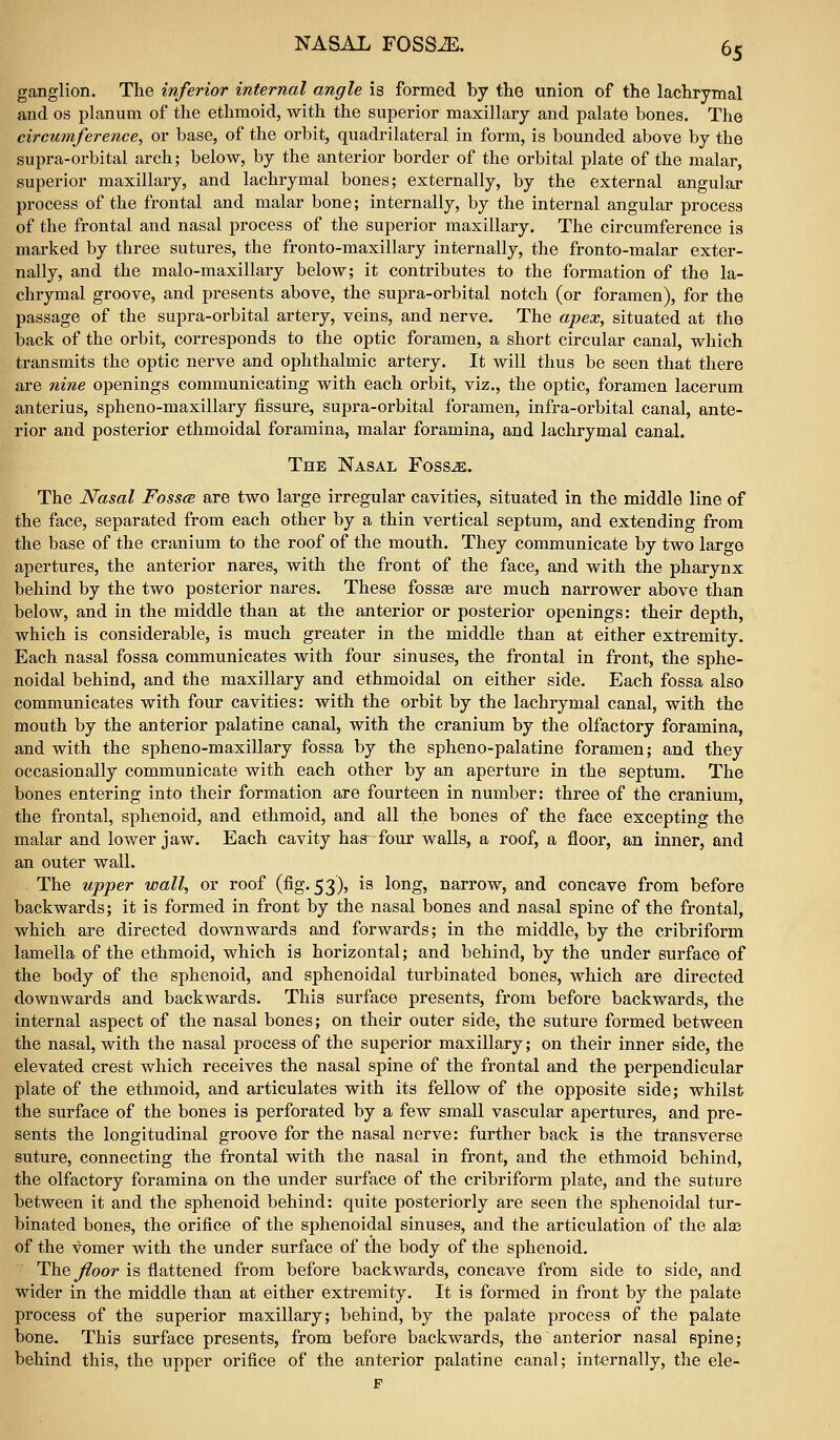 ganglion. The inferior internal angle is formed by the union of the lachrymal and OS planum of the ethmoid, with the superior maxillary and palate bones. The circumference, or base, of the orbit, quadrilateral in form, is bounded above by the supra-orbital arch; below, by the anterior border of the orbital plate of the malar, superior maxillary, and lachrymal bones; externally, by the external angular process of the frontal and malar bone; internally, by the internal angular process of the frontal and nasal process of the superior maxillary. The circumference is marked by three sutures, the fronto-maxillary internally, the fronto-malar exter- nally, and the malo-maxillary below; it contributes to the formation of the la- chrymal groove, and presents above, the supra-orbital notch (or foramen), for the passage of the supra-orbital artery, veins, and nerve. The apex, situated at the back of the orbit, corresponds to the optic foramen, a short circular canal, which transmits the optic nerve and ophthalmic artery. It will thus be seen that there are nine openings communicating with each orbit, viz., the optic, foramen lacerum anterius, spheno-maxillary fissure, supra-orbital foramen, infra-orbital canal, ante- rior and posterior ethmoidal foramina, malar foramina, and lachrymal canal. The Nasal Foss^. The Nasal Fosscb are two large irregular cavities, situated in the middle line of the face, separated from each other by a thin vertical septum, and extending from the base of the cranium to the roof of the mouth. They communicate by two large apertures, the anterior nares, with the front of the face, and with the pharynx behind by the two posterior nares. These fossae are much narrower above than below, and in the middle than at the anterior or posterior openings: their depth, which is considerable, is much greater in the middle than at either extremity. Each nasal fossa communicates with four sinuses, the frontal in front, the sphe- noidal behind, and the maxillary and ethmoidal on either side. Each fossa also communicates with four cavities: with the orbit by the lachrymal canal, with the mouth by the anterior palatine canal, with the cranium by the olfactory foramina, and with the spheno-maxillary fossa by the spheno-palatine foramen; and they occasionally communicate with each other by an aperture in the septum. The bones entering into their formation are fourteen in number: three of the cranium, the frontal, sphenoid, and ethmoid, and all the bones of the face excepting the malar and lower jaw. Each cavity has four walls, a roof, a floor, an inner, and an outer wall. The upper wall, or roof (fig. 53), is long, narrow, and concave from before backwards; it is formed in front by the nasal bones and nasal spine of the frontal, which are directed downwards and forwards; in the middle, by the cribriform lamella of the ethmoid, which is horizontal; and behind, by the under surface of the body of the sphenoid, and sphenoidal turbinated bones, which are directed downwards and backwards. This surface presents, from before backwards, the internal aspect of the nasal bones; on their outer side, the suture formed between the nasal, with the nasal process of the superior maxillary; on their inner side, the elevated crest which receives the nasal spine of the frontal and the perpendicular plate of the ethmoid, and articulates with its fellow of the opposite side; whilst the surface of the bones is perforated by a few small vascular apertures, and pre- sents the longitudinal groove for the nasal nerve: further back is the transverse suture, connecting the frontal with the nasal in front, and the ethmoid behind, the olfactory foramina on the under surface of the cribriform plate, and the suture between it and the sphenoid behind: quite posteriorly are seen the sphenoidal tur- binated bones, the orifice of the sphenoidal sinuses, and the articulation of the ala? of the vomer with the under surface of the body of the sphenoid. Th.Q floor is flattened from before backwards, concave from side to side, and wider in the middle than at either extremity. It is formed in front by the palate process of the superior maxillary; behind, by the palate process of the palate bone. This surface presents, from before backwards, the anterior nasal epine; behind this, the upper orifice of the anterior palatine canal; internally, the ele- p