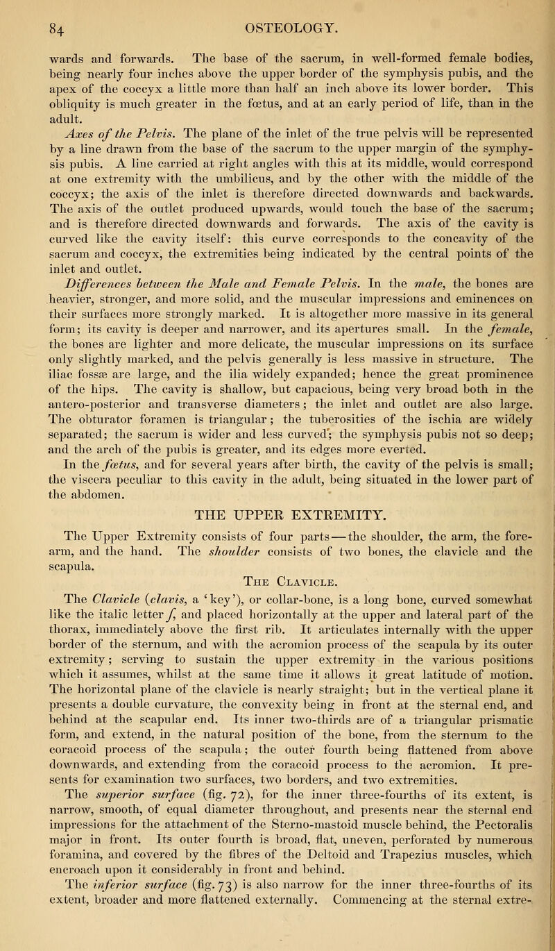 wards and forwards. The base of the sacrum, in well-formed female bodies, being nearly four inches above the upper border of the symphysis pubis, and the apex of the coccyx a little more than half an inch above its lower border. This obliquity is much greater in the foetus, and at an early period of life, than in the adult. Axes of the Pelvis. The plane of the inlet of the true pelvis will be represented by a line drawn from the base of the sacrum to the upper margin of the symphy- sis pubis. A line carried at right angles with this at its middle, would correspond at one extremity with the umbilicus, and by the other with the middle of the coccyx; the axis of the inlet is therefore directed downwards and backwards. The axis of the outlet produced upwards, would touch the base of the sacrum; and is therefore directed downwards and forwards. The axis of the cavity is curved like the cavity itself: this curve corresponds to the concavity of the sacrum and coccyx, the extremities being indicated by the central points of the inlet and outlet. Differences betioeen the Male and Female Pelvis. In the male, the bones are heavier, stronger, and more solid, and the muscular impressions and eminences on their surfaces more strongly marked. It is altogether more massive in its general form; its cavity is deeper and narrower, and its apertures small. In the female, the bones are lighter and more delicate, the muscular impressions on its surface only slightly mai'ked, and the pelvis generally is less massive in structure. The iliac fossas are large, and the ilia widely expanded; hence the great prominence of the hips. The cavity is shallow, but capacious, being very broad both in the antero-posterior and transverse diameters; the inlet and outlet are also large. The obturator foramen is triangular; the tuberosities of the ischia are widely separated; the sacrum is wider and less curved; the symphysis pubis not so deep; and the arch of the pubis is greater, and its edges more everted. In ili^Q fcBtus, and for several years after birth, the cavity of the pelvis is small; the viscera peculiar to this cavity in the adult, being situated in the lower part of the abdomen. THE UPPER EXTREMITY. The Upper Extremity consists of four parts — the shoulder, the arm, the fore- arm, and the hand. The shotdder consists of two bones, the clavicle and the scapula. The Clavicle. The Clavicle {clavis, a ' key'), or collar-bone, is a long bone, curved somewhat like the italic letter^ and placed horizontally at the upper and lateral part of the thorax, immediately above the first rib. It articulates internally with the upper border of the sternum, and with the acromion process of the scapula by its outer extremity; serving to sustain the upper extremity in the various positions which it assumes, whilst at the same time it allows it great latitude of motion. The horizontal plane of the clavicle is nearly straight; but in the vertical plane it presents a double curvature, the convexity being in front at the sternal end, and behind at the scapular end. Its inner two-thirds are of a triangular prismatic form, and extend, in the natural position of the bone, from the sternum to the coracoid process of the scapula; the outer fourth being flattened from above downwards, and extending from the coracoid process to the acromion. It pre- sents for examination two surfaces, two borders, and two extremities. The superior surface (fig, 72), for the inner three-fourths of its extent, is narrow, smooth, of equal diameter throughout, and presents near the sternal end impressions for the attachment of the Sterno-mastoid muscle behind, the Pectoralis major in front. Its outer fourth is broad, flat, uneven, perforated by numerous foramina, and covered by the fibres of the Deltoid and Trapezius muscles, which encroach upon it considerably in front and behind. The inferior surface (fig. 73) is also narrow for the inner three-fourths of its extent, broader and more flattened externally. Commencing at the sternal extre-