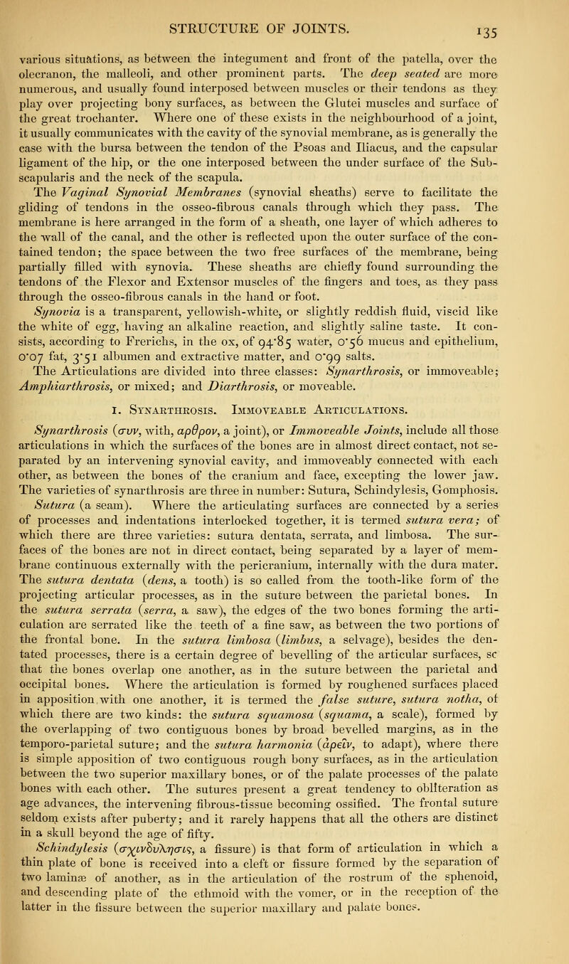 STRUCTURE OF JOINTS. various situations, as between the integument and front of the patella, over the olecranon, the malleoli, and other prominent parts. The deep seated are more numerous, and usually found interposed between muscles or their tendons as they play over projecting bony surfaces, as between the Glutei muscles and surface of the gi-eat trochanter. Where one of these exists in the neighbourhood of a joint, it usually communicates with the cavity of the synovial membrane, as is generally the case with the bursa between the tendon of the Psoas and Iliacus, and the capsular ligament of the hip, or the one interposed between the under surface of the Sub- scapularis and the neck of the scapula. The Vaginal Synovial Membranes (synovial sheaths) serve to facilitate the gliding of tendons in the osseo-fibrous canals through which they pass. The membrane is here arranged in the form of a sheath, one layer of which adheres to the wall of the canal, and the other is reflected upon the outer surface of the con- tained tendon; the space between the two free surfaces of the membrane, being partially filled with synovia. These sheaths are chiefly found surrounding the tendons of the Flexor and Extensor muscles of the fingers and toes, as they pass through the osseo-fibrous canals in the hand or foot. Synovia is a transparent, yellowish-white, or slightly reddish fluid, viscid like the white of Qgg, having an alkaline reaction, and slightly saline taste. It con- sists, according to Frerichs, in the ox, of 94*85 water, o56 mucus and epithelium, 0*07 fat, 3'5i albumen and extractive matter, and 0*99 salts. The Articulations are divided into three classes: Synarthrosis, or immoveable; Amphiarthrosis, or mixed; and Diarthrosis, or moveable, I. Synarthrosis. Lmmoveable Articulations. Synarthrosis {crvv, with, apOpov, a joint), or Immoveable Joints, include all those articulations in which the surfaces of the bones are in almost direct contact, not se- parated by an intervening synovial cavity, and immoveably connected with each other, as between the bones of the cranium and face, excepting the lower jaw. The varieties of synarthrosis are three in number: Sutura, Schindylesis, Gomphosis. Sutura (a seam). Where the articulating surfaces are connected by a series of processes and indentations interlocked together, it is termed sutura vera; of which there are three varieties: sutura dentata, serrata, and limbosa. The sur- faces of the bones are not in direct contact, being separated by a layer of mem- brane continuous externally with the pericranium, internally with the dura mater. The sutura dentata {dens, a tooth) is so called from the tooth-like form of the projecting articular processes, as in the suture between the parietal bones. In the sutura serrata {serra, a saw), the edges of the two bones forming the arti- culation are serrated like the teeth of a fine saw, as between the two portions of the frontal bone. In the sutura limbosa {limbus, a selvage), besides the den- tated processes, there is a certain degree of bevelling of the articular surfaces, sc that the bones overlap one another, as in the suture between the parietal and occipital bones. Where the articulation is formed by roughened surfaces placed in apposition with one another, it is termed the false suture, sutura notha, of which there are two kinds: the sutura squamosa {squama, a scale), formed by the overlapping of two contiguous bones by broad bevelled margins, as in the temporo-parietal suture; and the sutura harmonia {apeiv, to adapt), where there is simple apposition of two contiguous rough bony surfaces, as in the articulation between the two superior maxillaiy bones, or of the palate processes of the palate bones with each other. The sutures present a great tendency to obliteration as age advances, the intervening fibrous-tissue becoming ossified. The frontal suture seldom exists after puberty; and it rarely happens that all the others are distinct in a skull beyond the age of fifty. Schindylesis {<T')(^ivSv\rjac^, a fissure) is that form of articulation in which a thin plate of bone is received into a cleft or fissure formed by the separation of two laminge of another, as in the articulation of the rostrum of the sphenoid, and descending plate of the ethmoid with the vomer, or in the reception of the latter in the fissure between the superior maxillary and palate bones.