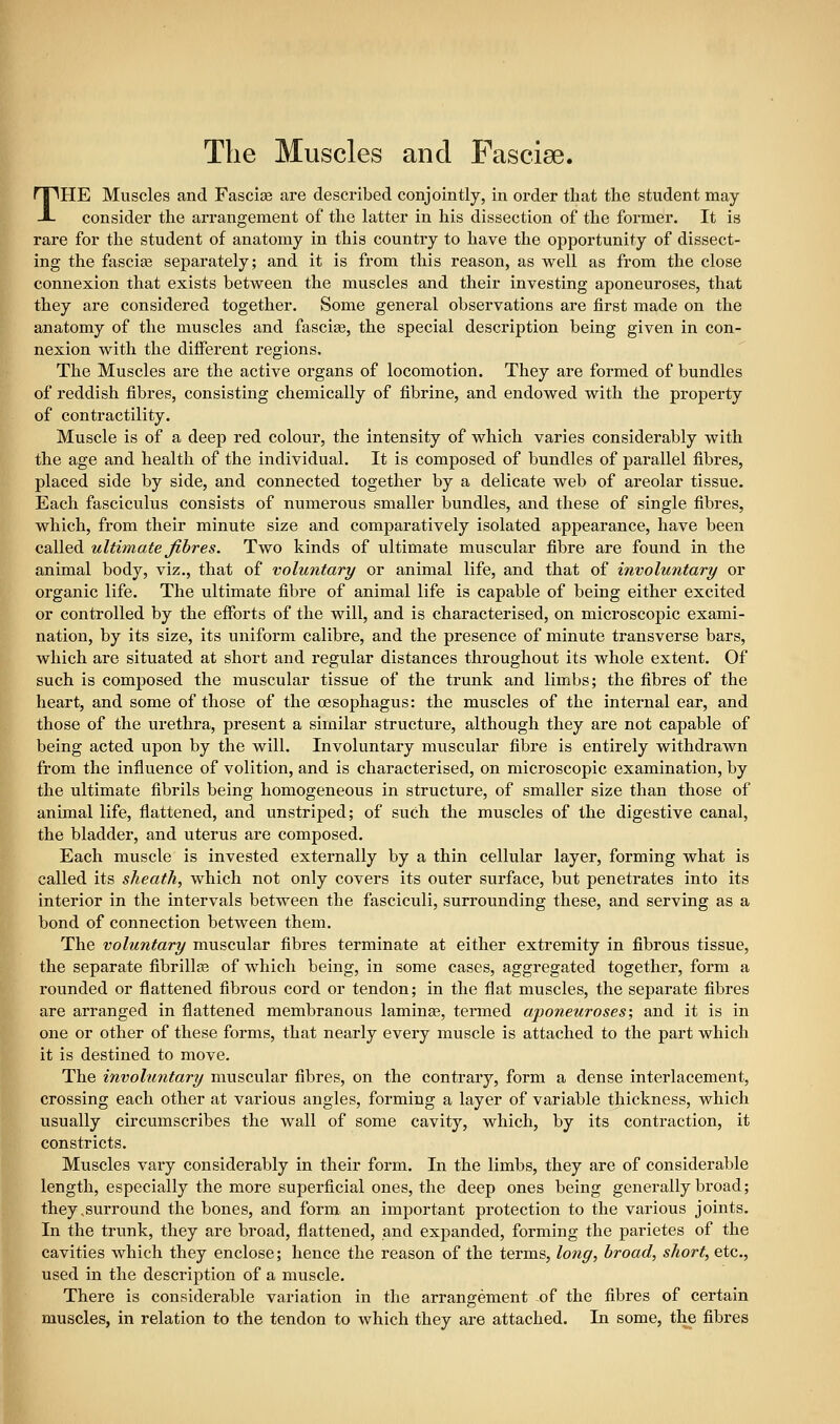 The Muscles and Fasciae. THE Muscles and Fasciae are descx-ibed conjointly, in oi-der that the student may considei' the arrangement of the latter in his dissection of the former. It is rare for the student of anatomy in this country to have the opportunity of dissect- ing the fascite separately; and it is from this reason, as well as from the close connexion that exists between the muscles and their investing aponeuroses, that they are considered together. Some general observations are first made on the anatomy of the muscles and fasciae, the special description being given in con- nexion with the different regions. The Muscles are the active organs of locomotion. They are formed of bundles of reddish fibres, consisting chemically of fibrine, and endowed with the property of contractility. Muscle is of a deep red colour, the intensity of which varies considerably with the age and health of the individual. It is composed of bundles of parallel fibres, placed side by side, and connected together by a delicate web of areolar tissue. Each fasciculus consists of numerous smaller bundles, and these of single fibres, which, from their minute size and comparatively isolated appearance, have been called ultimate fibres. Two kinds of ultimate muscular fibre are found in the animal body, viz., that of voluntary or animal life, and that of involuntary or organic life. The ultimate fibre of animal life is capable of being either excited or controlled by the efforts of the will, and is characterised, on microscopic exami- nation, by its size, its uniform calibre, and the presence of minute transverse bars, which are situated at short and i-egular distances throughout its whole extent. Of such is composed the muscular tissue of the trunk and limbs; the fibres of the heart, and some of those of the oesophagus: the muscles of the internal ear, and those of the urethra, present a similar structure, although they are not capable of being acted upon by the will. Involuntary muscular fibre is entirely withdrawn from the influence of volition, and is characterised, on microscopic examination, by the ultimate fibrils being homogeneous in structure, of smaller size than those of animal life, flattened, and unstriped; of such the muscles of the digestive canal, the bladder, and uterus are composed. Each muscle is invested externally by a thin cellular layer, forming what is called its sheath, which not only covers its outer surface, but penetrates into its interior in the intervals between the fasciculi, surrounding these, and serving as a bond of connection between them. The voluntary muscular fibres terminate at either extremity in fibrous tissue, the separate fibrillse of which being, in some cases, aggregated together, form a rounded or flattened fibrous cord or tendon; in the flat muscles, the separate fibres are arranged in flattened membranous laminae, termed aponeuroses; and it is in one or other of these forms, that nearly every muscle is attached to the pai't which it is destined to move. The involuntary muscular fibres, on the contrary, form a dense interlacement, crossing each other at various angles, forming a layer of variable thickness, which usually circumscribes the wall of some cavity, which, by its contraction, it constricts. Muscles vary considerably in their form. In the limbs, they are of considerable length, especially the more superficial ones, the deep ones being generally broad; they,surround the bones, and form an important protection to the various joints. In the trunk, they are broad, flattened, and expanded, forming the parietes of the cavities which they enclose; hence the reason of the terms, long, broad, short, etc., I used in the description of a muscle. There is considerable variation in the arrangement of the fibres of certain : muscles, in relation to the tendon to which they are attached. In some, the fibres