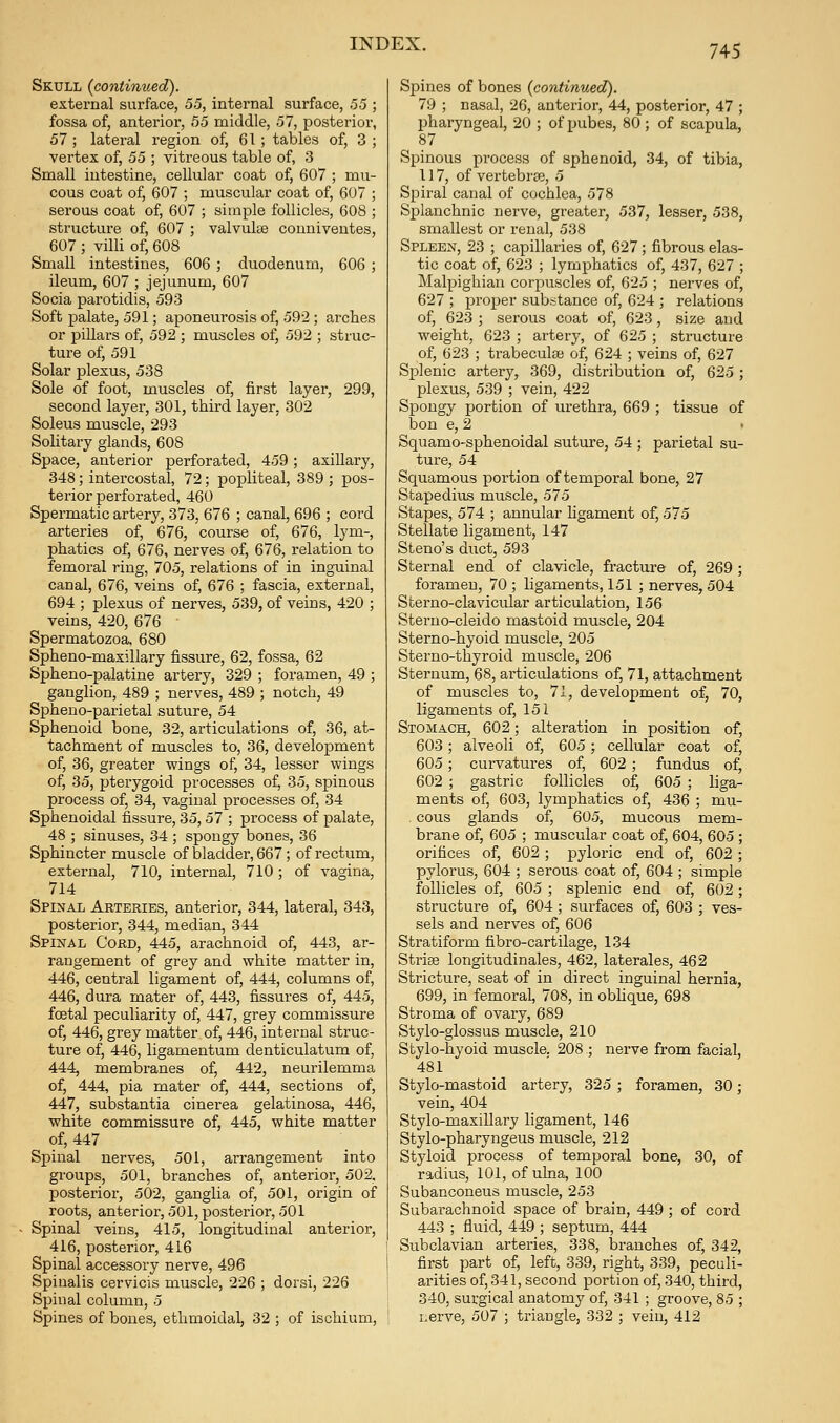 Skull (continued). external surface, 55, internal surface, 55 ; fossa of, anterior, 55 middle, 57, posterior, 57 ; lateral region of, 61 ; tables of, 3 ; vertex of, 55 ; vitreous table of, 3 Small intestine, cellular coat of, 607 ; mu- cous coat of, 607 ; muscular coat of, 607 ; serous coat of, 607 ; simple follicles, 608 ; structui'e of, 607 ; valvul<e couniveutes, 607 ; villi of, 608 Small intestines, 606 ; duodenum, 606 ; ileum, 607 ; jejunum, 607 Socia parotidis, 593 Soft palate, 591; aponeurosis of, 592; arches or pillars of, 592 ; muscles of, 592 ; struc- ture of, 591 Solar plexus, 538 Sole of foot, muscles of, first layer, 299, second layer, 301, third layer, 302 Soleus muscle, 293 Solitary glands, 608 Space, anterior perforated, 459; axiUary, 348; intercostal, 72; popliteal, 389 ; pos- terior perforated, 460 Spermatic artery, 373, 676 ; canal, 696 ; cord arteries of, 676, course of, 676, lym-, phatics of, 676, nerves of, 676, I'elation to femoral ring, 705, relations of in inguinal canal, 676, veins of, 676 ; fascia, external, 694 ; plexus of nerves, 539, of veins, 420 ; veins, 420, 676 Spermatozoa. 680 Spheno-maxillary fissure, 62, fossa, 62 Spheno-palatine artery, 329 ; foramen, 49 ; ganglion, 489 ; nerves, 489 ; notch, 49 Spheno-parietal suture, 54 Sphenoid bone, 32, articulations of, 36, at- tachment of muscles to, 36, development of, 36, greater wings of, 34, lesser wings of, 35, pterygoid processes of, 35, spinous process of, 34, vaginal processes of, 34 Sphenoidal fissure, 35,57 ; process of palate, 48 ; sinuses, 34 ; spongy bones, 36 Sphincter muscle of bladder, 667; of rectum, external, 710, internal, 710; of vagina, 714 Spinal Arteries, anterior, 344, lateral, 343, posterior, 344, median, 344 Spinal Cord, 445, arachnoid of, 443, ar- rangement of grey and white matter in, 446, central ligament of, 444, columns of, 446, dura mater of, 443, fissures of, 445, foetal peculiarity of, 447, grey commissure of, 446, grey matter of, 446, internal struc- ture of, 446, ligamentum denticulatum of, 444, membranes of, 442, neurilemma of, 444, pia mater of, 444, sections of, 447, substantia cinerea gelatinosa, 446, white commissure of, 445, white matter of, 447 Spinal nerves, 501, arrangement into groups, 501, branches of, anterior, 502, posterior, 502, ganglia of, 501, origin of roots, anterior, 501, posterior, 501 Spinal veins, 415, longitudinal anterior, 416, posterior, 416 Spinal accessory nerve, 496 Spinalis cervicis muscle, 226 ; dorsi, 226 Spinal column, 5 Spines of bones, ethmoidal, 32 ; of ischium. Spines of bones (continued). 79 ; nasal, 26, anterior, 44, posterior, 47 ; pharyngeal, 20 ; of pubes, 80 ; of scapula, 87 Spinous process of sphenoid, 34, of tibia, 117, of vertebrae, 5 Spiral canal of cochlea, 578 Splanchnic nerve, greater, 537, lesser, 538, smallest or renal, 538 Spleen, 23 ; capillaries of, 627; fibrous elas- tic coat of, 623 ; lymphatics of, 437, 627 ; Malpighian corpuscles of, 625 ; nerves of, 627 ; proper substance of, 624 ; relations of, 623 ; serous coat of, 623, size and weight, 623 ; artery, of 625 ; structure of, 623 ; trabeculfe of, 624 ; veins of, 627 Splenic artery, 369, distribution of, 625; plexus, 539 ; vein, 422 Spongy portion of urethra, 669 ; tissue of bon e, 2 Squamo-sphenoidal suture, 54 ; parietal su- ture, 54 Squamous portion of temporal bone, 27 Stapedius muscle, 575 Stapes, 574 ; annular hgament of, 575 Stellate ligament, 147 Steno's duct, 593 Sternal end of clavicle, fracture of, 269 ; foramen, 70 ; ligaments, 151 ; nerves, 504 Sterno-clavicular articulation, 156 Sterno-cleido mastoid muscle, 204 Sterno-hyoid muscle, 205 Sterno-thyroid muscle, 206 Sternum, 68, articulations of, 71, attachment of muscles to, 71, development of, 70, ligaments of, 151 Stomach, 602; alteration in position of, 603; alveoli of, 605; cellular coat of, 605; curvatures of, 602 ; fundus of, 602 ; gastric follicles of, 605 ; liga- ments of, 603, lymphatics of, 436 ; mu- cous glands of, 605, mucous mem- brane of, 605 ; muscular coat of, 604, 605 ; orifices of, 602 ; pyloric end of, 602 ; pylorus, 604 ; serous coat of, 604 ; simple follicles of, 605 ; splenic end of, 602; structure of, 604 ; surfaces of, 603 ; ves- sels and nerves of, 606 Stratiform fibro-cartilage, 134 Strise longitudinales, 462, laterales, 462 Stricture, seat of in direct inguinal hernia, 699, in femoral, 708, in obhque, 698 Stroma of ovary, 689 Stylo-glossus muscle, 210 Stylo-hyoid muscle. 208 ; nerve from facial, 481 Stylo-mastoid artery, 325 ; foramen, 30; vein, 404 Stylo-maxillary ligament, 146 Stylo-pharyngeus muscle, 212 Styloid process of temporal bone, 30, of radius, 101, of ulna, 100 Subanconeus muscle, 253 Subarachnoid space of brain, 449 ; of cord 443 ; fluid, 449 ; septum, 444 Subclavian arteries, 338, branches of, 342, first part of, left, 339, right, 339, peculi- arities of, 341, second portion of, 340, third, 340, surgical anatomy of, 341 ; groove, 85 ; i.erve, 507 ; triangle, 332 ; vein, 412