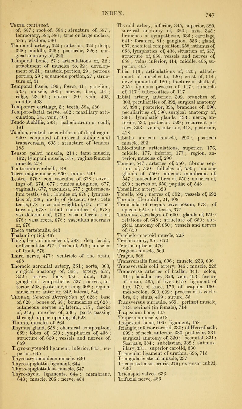 Teeth continued. of, 587 ; root of, 584 ; structure of, 587 ; temporary, 584, 586 ; true or large molars, 585 ; wisdom, 586 Temporal artery, 325 ; anterior, 325 ; deep, 328 ; middle, 326 ; posterior, 326; sur- gical anatomy of, 326 » Temporal bone, 27 ; articulations of, 32 ; attachment of muscles to, 32 ; develop- ment of, 31 ; mastoid portion, 29 ; petrous portion, 29 ; squamous portion, 27 ; struc- ture of, 31 Temporal fascia, 199 ; fossae, 61 ; ganglion, 535; muscle, 200 ; nerves, deep, 491 ; ridge, 23, 61 ; suture, 30; vein, 403, middle, 403 Temporary cartilage, 3 ; teeth, 584, 586 Temporo-facial nerve, 482; maxillary arti- culation, 145, vein, 403 Tendo Achillis, 293 ; palpebrarum or oculi, 191 Tendon, central, or cordiform of diaphragm, 240; conjoined of internal oblique and transversalis, 695 ; structure of tendon 185 Tensor palati muscle, 214; tarsi muscle, 192 ; tympani muscle, 575 ; vaginae femoris muscle, 278 Tentorium cerebelli, 448 Teres major muscle, 250 ; minor, 249 Testes, 676 ; coni vasculosi of, 678 ; cover- ings of, 674, 677 ; tunica albuginea, 677, vaginalis, 677, vasculosa, 677 ; gubernacu- lum testis, 681 ; lobules of, 678 ; lympha- tics of, 436 ; mode of descent, 680 ; rete testis, 678 ; size and weight of, 677 ; struc- ture of, 678 ; tubuli seminiferi of, 678 ; vas deferens of, 679 ; vasa efferentia of, 678 ; vasa recta, 678 ; vasculum aberrans of, 678 Theca vertebraUs, 443 Thalami optici, 467 Thigh, back of muscles of, 288 ; deep fascia, or fascia lata, 277; fascia of, 276 ; muscles of front, 276 Third nerve, 477 ; ventricle of the brain, 468 Thoracic acromial artery, 351; aorta, 363, surgical anatomy of, 364; artery, alar, 352 ; artery, long, 352 ; duct, 426 ; ganglia of sympathetic, 537 ; nerves, an- terior, 508, posterior, or long, 508 ; region, muscles of anterior, 242, lateral, 246 Thorax, General Description of, 628 ; base of, 628 ; bones of, 68 ; boundaries of, 628 ; cutaneous nerves of, lateral, 517 ; fasciae of, 242 ; muscles of, 236 ; parts passing through upper opening of, 628 Thumb, muscles of, 264 Thymus gland, 658 ; chemical composition, 659 ; lobes of, 659 ; lymphatics of, 438 ; structure of, 659 ; vessels and nerves of, 659 Thyro-arytenoid ligament, inferior, 645 ; su- perior, 645 Thyro-arytsenoideus muscle, 640 Thyro-epiglottic ligament, 644 Thyro-epiglottideus muscle, 647 Thyro-hyoid ligaments, 644 ; membrane, 643; muscle, 206 ; nerve, 484 Thyroid artery, inferior, 345, superior, 320, surgical anatomy of, 320; axis, 345 ; branches of sympathetic, 535 ; cartilage, 641 ; foramen, 81 ; ganglion, 535 ; gland, 657, chemical composition, 658, isthmus of, 658, lymphatics of, 438, situation of, 057, structure of, 658, vessels and nerves of, 658 ; veins, inferior, 414, middle, 405, su- perior, 405 Tibia, 116; articulations of, 120; attach- ment of muscles to, 120 ; crest of, 118 ; development of, 120 ; fracture of shaft of, 305; spinous process of, 117; tubercle of, 117 ; tuberosities of, 117 Tibial artery, anterior, 392, branches of, 303, peculiarities of, 392, surgical anatomy of, 393 ; posterior, 395, branches of, 396, peculiarities of, 396, surgical anatomy of, 396 ; lymphatic glands, 433 ; nerve, an- terior, 530, posterior, 529; recurrent ar- tery, 393; veins, anterior, 418, posterior, 418 Tibialis anticus muscle, 290 ; posticus muscle, 293 Tibio-fibular articulations, superior, 176, middle, 177, inferior, 177 ; region, an- terioi', muscles of, 290 Tongue, 547 ; arteries of, 550 ; fibrous sep- tum of, 550 ; follicles of, 550; mucous glands of, 550; mucous membrane of, 547 ; muscular fibres of, 550 ; muscles of, 209 ; nerves of, 550, papillse of, 548 Tonsillitic artery, 323 Tonsils, 592 ; nerves of, 592 ; vessels of, 692 Torcular Herophili, 21, 408 Trabeculse of corpus cavernosum, 673 ; of spleen, 624 ; of testis, 677 Trachea, cartilages of, 650 ; glands of, 650 ; relations of, 648 ; structure of, 650; sur- gical anatomy of, 650 ; vessels and nerves of, 650 Trachelo-mastoid muscle, 225 Tracheotomy, 651, 652 Tractus opticus, 476 Tragicus muscle, 569 Tragus, 568 Transversalis fascia, 696; muscle, 233, 696 Transversalis colli artery, 346 ; muscle, 225 Transverse arteries of basilar, 344; colon, 611 ; facial artery, 326, vein, 403 ; fissure of brain, 465, of liver, 615; ligament of hip, 172, of knee, 175, of scapula, 160 ; meso-colon, 600, 602 ; process of a verte- bra, 5 ; sinus, 409 ; suture, 55 Transversus auriculae, 569; perinsei muscle, 713, perinsei (in female), 714 Trapezium bone, 105 Trapezius muscle, 218 Trapezoid bone, 105; ligament, 158 Triangle, inferior carotid, 330; of Hesselbach, 699 ; of neck, anterior, 330, posterior, 331, surgical anatomy of, 330 ; occipital, 331; Scarpa's, 384 ; subclavian, 332 ; submax- illary, 331; superior carotid, 330 Triangular ligament of urethra, 695, 715 Triangularis sterni muscle, 237 Triceps extensor cruris, 279; extensor cubiti, 252 Tricuspid valves, 633 Trifacial nerve, 485