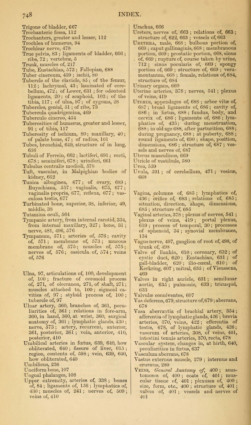Trigone of bladder, 6 67 Trochanteric fossa, 112 Trochanters, greater and lesser, 112 Trochlea of humerus, 94 Trochlear nerve, 478 True pelvis, S3 ; ligaments of bladder, 666 ; ribs, 72 ; vertebrse, 5 Trunk, muscles of, 217 Tube, Eustachian, 673 ; Fallopian, 688 Tuber cinereum, 459 ; ischii, SO Tubercle of the clavicle, 85; of the femur, 112; lachrymal, 43; laminated of cere- bellum, 472 ; of Lower, 631 ; for odontoid ligaments, 20 ; of scaphoid, 103 ; of the tibia, 117; of ulna, 97; of zygoma, 28 Tubercles, genial, 51 ; of ribs, 73 Tubercula quadrigemina, 469 Tuberculo ciuereo, 454 Tuberosities of humerus, greater and lesser, 91 ; of tibia, 117 Tuberosity of ischium, 80; maxillary, 40; of palate bone, 47 ; of radius, 101 Tubes, bronchial, 649, structure of in lung, 656 Tubuh of Ferrein, 662 ; lactiferi, 691; recti, 678 ; seminiferi, 678 ; uriniferi, 661 Tubulus centralis modioli, 578 Tuft, vascular, in Malpighian bodies of kidney, 662 Tunica albuginea, 677; of ovary, 689; Ruyschiana, 557; vaginalis, 675, 677; vaginalis propria, 677, retiexa, 677; vas- culosa testis, 677 Turbinated bone, superior, 38, inferior, 49, middle, 38 Tutamina oculi, 564 Tympanic artery, from internal carotid, 334, from internal maxillary, 327 ; bone, 31 ; nerve, 481, 496, 576 Tympanum, 571; arteries of, 576; cavity of, 571; membrane of, 573; mucous membrane of, 575; muscles of, 575; nerves of, 576; ossicula of, 574; veins of, 576 Ulna, 97, articulations of, 100, development of, lUO; fracture of corouoid process of, 271, of olecranon, 271, of shaft, 271; muscles attached to, 100; sigmoid ca- vities of, 97 ; styloid process of, 100 ; tubercle of, 97 Ulnar artery, 360, branches of, 361, pecu- liarities of, 361 ; relations in fore-arm, 360, in hand, 360, at wrist, 360, surgical anatomy of, 361 ; lymphatic glands, 430 ; nerve, 573; artery, recurrent, anterior, 361, posterior, 361 ; vein, anterior, 410, posterior, 410 Umbilical arteries in foetus, 639, 640, how obliterated, 640; fissure of liver, 615; region, contents of, 598; vein, 639, 640, how obhterated, 640 Umbilicus, 236 Unciform bone, 107 Ungual phalanges, 108 Upper extremity, arteries of, 338 ; bones of, 84 ; ligaments of, 156 ; lymphatics of, 430 ; muscles of, 241 ; nerves of, 509 ; veins of, 410 Urachus, 666 Ureters, nerves of, 663 ; relations of, 663 ; structure of, 622, 663 ; vessels of, 663 Ukethra, male, 668 ; bulbous portion of, 669 ; caput gallinaginis, 668 ; membranous portion, 669 ; prostatic portion, 668, sinus of, 669 ; rupture of, course taken by urine, 712 ; sinus pocularis of, 669 ;' spongy portion of, 669 ; structure of, 669 ; veru- montanum, 668 ; female, relations of, 684, structure of, 684 Urinary organs, 660 Uterine arteries, 378; nerves, 541 ; plexus of veins, 419 Uterus, appendages of, 688 ; arbor vitse of, 6S7 ; broad ligaments of, 686 ; cavity of, 6S6 ; in foetus, 688 ; fundus, body, and cervix of. 686 ; ligaments of, 686 ; lym- phatics of, 435; during menstruation, 688 ; in old age 688, after parturition, 688 ; during pregnancy, 688 ; at puberty, 688 ; round ligaments of, 690 ; shape, position, dimensions, 686 ; structure of, 687 ; ves- sels and nerves of, 687 Uterus masculinus, 669 Utricle of vestibule, 580 Uvea, 559 Uvula, 591 ; of cerebellum, 471 ; vesicae, 668 Vagina, columns of, 685 ; lymphatics of, 436 ; orifice of, 683 ; relations of, 685 ; situation, direction, shape, dimensions, 685 ; structure of, 685 Vaginal arteries, 378 ; plexus of nerves, 541 ; plexus of veins, 419 ; portal plexus, 619 ; process of temporal, 30 ; processes of sphenoid, 34; synovial membranes, 134 Vagus nerve, 497, ganglion of root of, 498, of trunk of, 498 Valve of Eauhin, 610 ; coronary, 632 ; of cystic duct, 620 ; Eustachian, 631 ; of gall-bladder, 620; iho-ccecal, 610; of Kerkring, 607 ; mitral, 635 ; of Vieussens, 469 Valves in right auricle, 631 ; semilunar aortic, 635 ; pulmonic, 633; tricuspid, 633 Valvulfe conniventes, 607 Vas deferens, 679, structure of,679; aberrans, 678 Vasa aberrantia of brachial artery, 354; afferentia of tymphatic glands, 426 ; brevia arteries, 370, veins, 422; efferentia of testis, 678, of lymphatic glands, 426; vasorum of arteries, 308, of veins, 401, intestini tenuis arteries, 370, recta, 678 Vascular system, changes in, at birth, 640, peculiarities in foetus, 637 Vasculum aberrans, 678 Vastus externus muscle, 279 ; intei'nus and cruraeus, 280 Veins, General Anatomy of, 400 ; anas- tomoses of, 400 ; coats of, 401; mus- cular tissue of, 401 ; plexuses ol, 400 ; size, form, etc., 400 ; structure of, 401 ; valves of, 401 ; vessels and nerves of 401