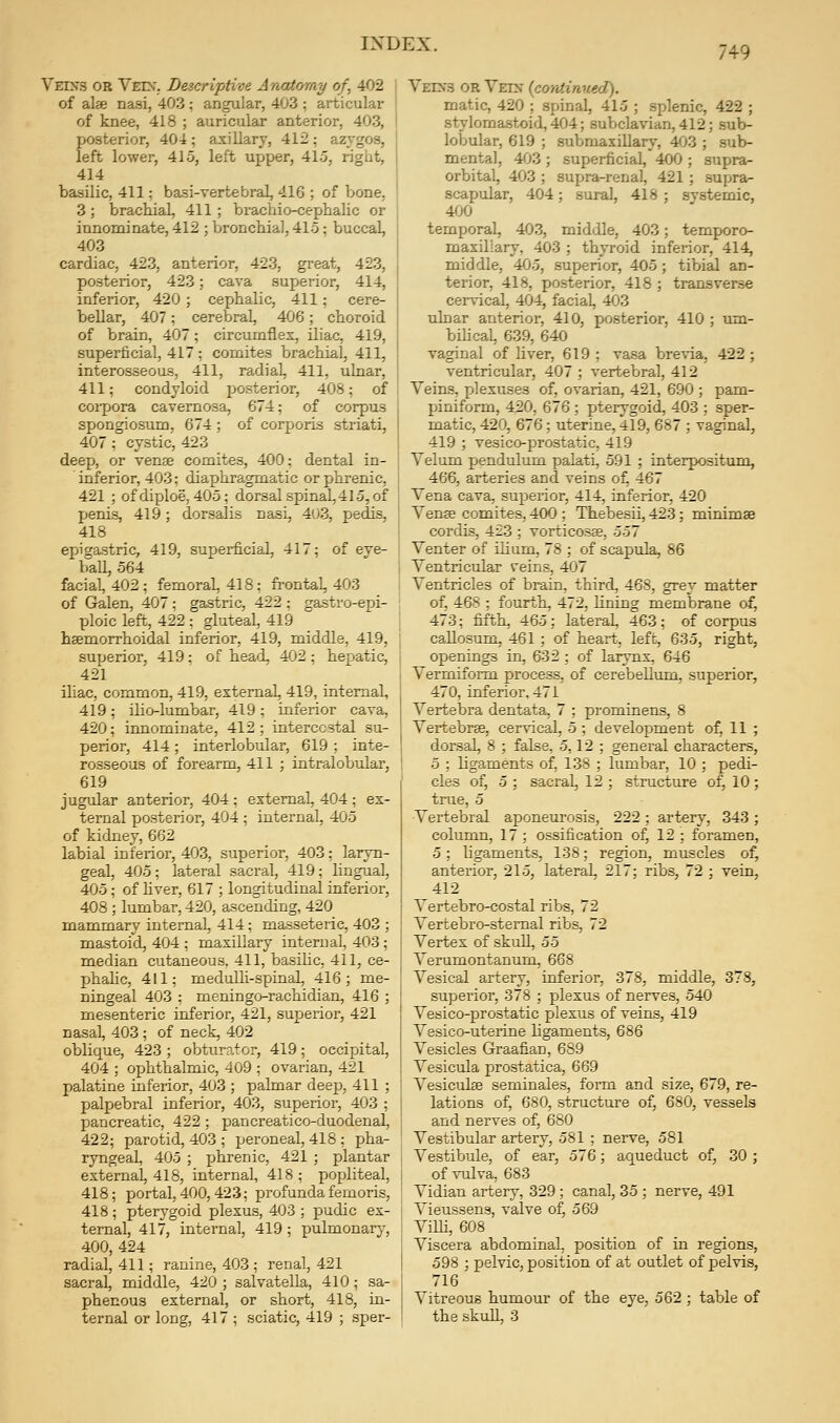 749 Veixs or Vein'. Descriptive Anatomy of, 402 of alse nasi, 403 ; angular, 403 ; articular of knee, 418 ; auricular anterior, 403, posterior, 404; axillary, 412; azygos, left lower, 415, left upper, 415, rigiit, 414 basilic, 411: basi-vertebral, 416 ; of bone, 3 ; brachial, 411 ; brachio-cephalic or innominate, 412 ; bronchial, 415; buccal, 403 cardiac, 423, anterior, 423, great, 423, posterior, 423; cava superior, 414, inferior, 420; cephalic, 411; cere- bellar, 407 ; cerebral, 406 ; choroid of brain, 407; circumflex, iliac, 419, superficial, 417; comites brachial, 411, interosseous, 411, radial, 411, ulnar, 411; condyloid posterior, 408; of coipora cavernosa, 674; of corpus spongiosum, 674 ; of corporis striati, 407; cystic, 423 deep, or venae comites, 400: dental in- inferior, 403; diaphragmatic or phrenic, 421 ; ofdiploe, 405; dorsal spinal, 415, of penis, 419; dorsalis nasi, 403, pedis, 418 epigastric, 419, superficial, 417; of eye- ball, 564 facial, 402; femoral, 418; frontal, 403 of Galen, 407; gastric, 422 : gastro-epi- ploic left, 422 ; gluteal, 419 haemorrhoidal inferior, 419, middle, 419, superior, 419; of head, 402 : hepatic, 421 iliac, common, 419, external, 419, internal, 419; ilio-lumbar, 419; inferior cava, 420; innominate, 412; intercostal su- perior, 414; interlobular, 619 ; inte- rosseous of forearm, 411 ; intralobular, 619 jugular anterior, 404 ; external, 404 ; ex- ternal posterior, 404 ; internal, 405 of kidney, 662 labial inferior, 403, superior, 403; laryn- geal, 405; lateral sacral, 419; lingual, 405; of liver, 617 ; longitudinal inferior, 408 ; lumbar, 420, ascending, 420 mammary internal, 414; masseteric, 403 ; mastoid, 404 ; maxillary internal, 403; median cutaneous. 411, basilic, 411, ce- phahc, 411; medulli-spinal, 416; me- ningeal 403 ; meningo-rachidian, 416 ; mesenteric inferior, 421, superior, 421 nasal, 403 ; of neck, 402 oblique, 423 ; obturator, 419; occipital, 404 ; ophthalmic, 409 ; ovarian, 421 palatine inferior, 403 ; palmar deep, 411 ; palpebral inferior, 403, superior, 403 ; pancreatic, 422; pancreatico-duodenal, 422; parotid, 403 ; peroneal, 418 ; pha- ryngeal, 405 ; jihrenic, 421 ; plantar external, 418, internal, 418 ; popliteal, 418; portal, 400, 423; profunda femoris, 418 ; pterygoid plexus, 403 ; pudic ex- ternal, 417, internal, 419; pulmonary, 400, 424 radial, 411; ranine, 403 ; renal, 421 sacral, middle, 420 ; salvatella, 410; sa- phenous external, or short, 418, in- Vein3 or Vein {continued). matic, 420 ; spinal, 415 ; splenic, 422 ; stylomastoid, 404; subclavian, 412; sub- lobular, 619 ; submaxillary, 403 ; sub- mental, 403 ; superficial, 400 ; supra- orbital, 403 ; supra-renal, 421; supra- scapular, 404; sural, 418 ; systemic, 400 temporal, 403, middle, 403; temporo- maxillary, 403 ; thyroid inferior, 414, middle, 405, superior, 405; tibial an- terior, 418, posterior, 418 ; transverse cervical, 404, facial, 403 ulnar anterior, 410, posterior, 410 ; um- bihcal, 639, 640 vaginal of liver, 619 ; vasa brevia, 422 ; ventricular, 407 ; vertebral, 412 Veins, plexuses of, ovarian, 421, 690 ; pam- piniform, 420, 676 ; pterygoid, 403 ; sper- matic, 420, 676; uterine, 419, 687 ; vaginal, 419 ; vesico-prostatic, 419 Velum pendulum palati, 591 ; interpositum, 466, arteries and veins of 467 Vena cava, superior, 414, inferior, 420 Venee comites, 400 ; Thebesii, 423; minimse cordis, 423 ; vorticosee, 557 Venter of ilium, 78 ; of scapula, 86 Ventricular veins, 407 Ventricles of brain, third, 468, grey matter of, 468 ; fourth, 472, lining membrane of, 473; fifth, 465; lateral, 463; of corpus callosum, 461 ; of heart, left, 635, right, openings in, 632 : of larynx, 646 Vermiform process, of cerebellum, superior, 470, inferior, 471 Vertebra dentata, 7 ; prominens, 8 Vertebrae, cervical, 5 ; development of, 11 ; dorsal, 8 ; false, 5,12 ; general characters, 5 ; ligaments of, 138 ; lumbar, 10 ; pedi- cles of, 5 ; sacral, 12 ; structure of, 10 ; true, 5 Vertebral aponeurosis, 222 ; artery, 343 ; column, 17 ; ossification of, 12 ; foramen, 5; ligaments, 138; region, muscles of, anterior, 215, lateral, 217; ribs, 72 ; vein, 412 Vertebro-costal ribs, 72 Vertebro-stemal ribs, 72 Vertex of skull, 55 Verumontanum, 668 Vesical artery, inferior, 378, middle, 378, superior, 378 ; plexus of nerves, 540 Vesico-prostatic plexus of veins, 419 Vesico-uterine ligaments, 686 Vesicles Graafian, 689 Vesicula prostatica, 669 Vesiculse seminales, form and size, 679, re- lations of, 680, structure of, 680, vessels and nerves of, 680 Vestibular artery, 581 ; nerve, 581 Vestibule, of ear, 576; aqueduct of, 30 ; of vulva, 683 Vidian artery, 329 ; canal, 35 ; nerve, 491 Vieussens, valve of, 569 ViUi, 608 Viscera abdominal, position of in regions, 598 ; pelvic, position of at outlet of pelvis, 716 Vitreous humour of the eye, 562 ; table of