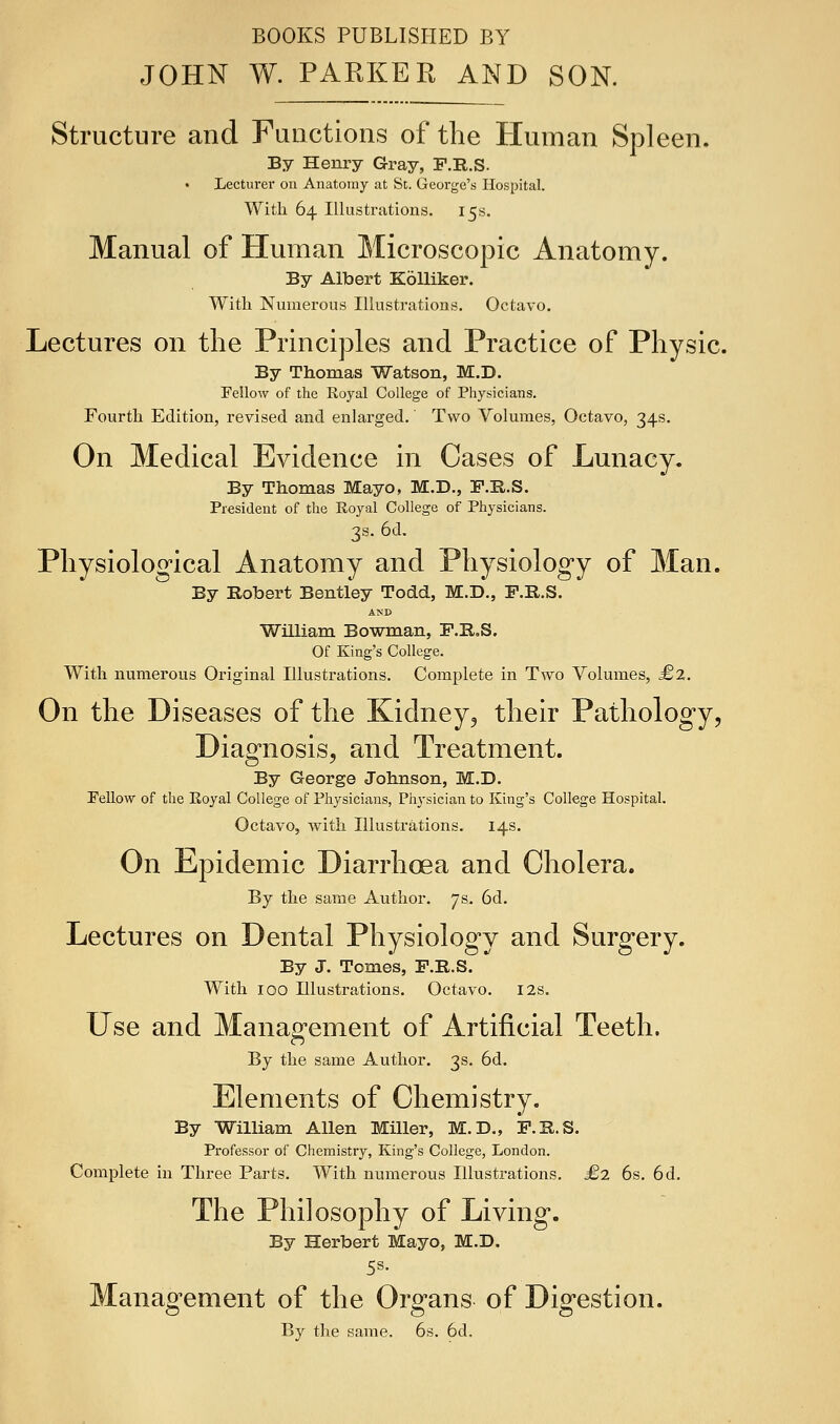 BOOKS PUBLISHED BY JOHN W. PARKER AND SON. Structure and Functions of the Human Spleen. By Henry Gray, F.R.S. • Lecturer on Anatomy at Sc. George's Hospital. With 64 Illustrations. 15s. Manual of Human Microscopic Anatomy. By Albert KoUiker. With Numerous Illustrations. Octavo. Lectures on the Principles and Practice of Physic. By Thomas Watson, M.D. Fellow of the Royal College of Physicians. Fourth Edition, revised and enlarged.' Two Volumes, Octavo, 34s. On Medical Evidence in Cases of Lunacy, By Thomas Mayo, M.D., F.H.S. President of the Eoyal College of Physicians. 3s. 6d. Physiological Anatomy and Physiology of Man. By Robert Bentley Todd, M.D., F.R.S. AND William Bowman, F.R.S. Of King's College. With numerous Original Illustrations. Complete in Two Volumes, £2. On the Diseases of the Kidney, their Pathology, Diagnosis, and Treatment. By George Johnson, M.D. Fellow of the Eoyal College of Physicians, Pliysician to King's College Hospital. Octavo, with Illustrations. 14s. On Epidemic Diarrhoea and Cholera. By the same Author. 7 s, 6d. Lectures on Dental Physiology and Surgery. By J. Tomes, F.R.S. With 100 Illustrations. Octavo. 12s. Use and Management of Artificial Teeth. By the same Author. 3s. 6d. Elements of Chemistry. By William Allen Miller, M.D., ip.R.S. Professor of Chemistry, King's College, London. Complete in Three Parts. With numerous Illustrations. £2 6s, 6d. The Philosophy of Living. By Herbert Mayo, M.D. 5s. Management of the Organs of Digestion. By the same. 6s. 6d.