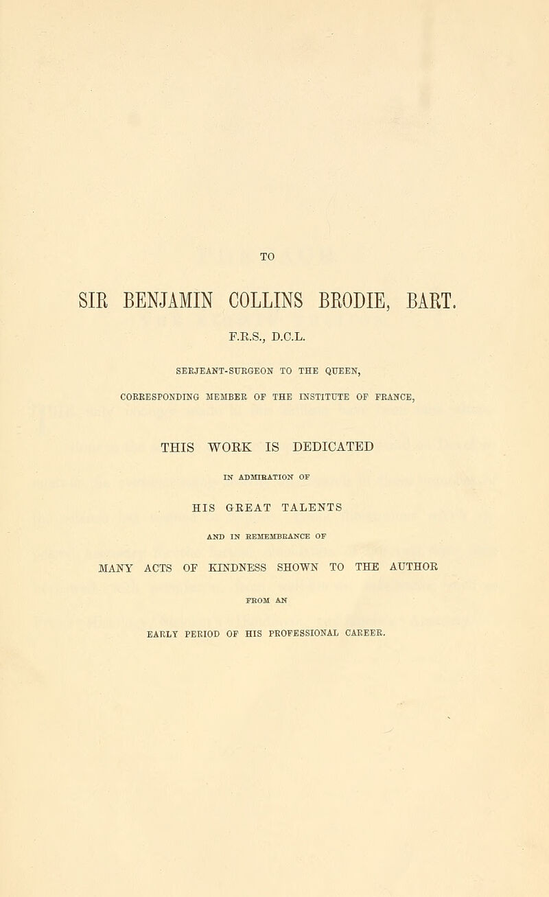 SIR BENJAMIN COLLINS BRODIE, BART. r.E.S., D.C.L. SEEJEANT-STJEGEON TO THE QUEEN, COEEESPONDING MEMBEE OP THE INSTITtTTE OP PEANCE, THIS WORK IS DEDICATED IN ADMIEATION OF HIS GREAT TALENTS AND IN KEMEMBEANCE OF MANY ACTS OF KINDNESS SHOWN TO THE AUTHOR FEOM AN EARLT PERIOD OP HIS PROFESSIONAL CAEEEE.