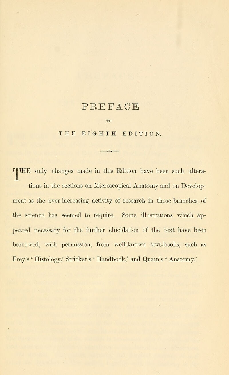THE EIGrHTH EDITION. rriHE only changes made in this Edition have been such altera- tions in the sections on Microscopical Anatomy and on Develop- ment as the ever-increasing activity of research in those branches of the science has seemed to require. Some illustrations which ap- peared necessary for the further elucidation of the text have been borrowed, with permission, from well-known text-books, such as Erey's ' Histology,' Strieker's ' Handbook,' and Quain's ' Anatomy.'