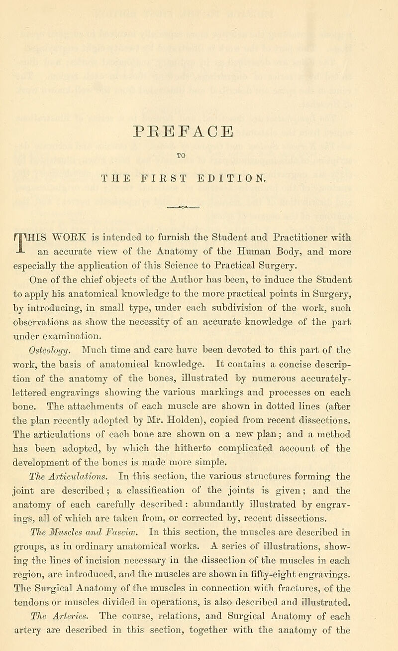 THE FIRST EDITION. THIS WORK is intended to furnisli the Student and Practitioner with an accurate view of the Anatomy of the Human Body, and more especially the application of this Science to Practical Surgery. One of the chief objects of the Author has been, to induce the Student to apply his anatomical knowledge to the more practical points in Surgery, by introducing, in small type, under each subdivision of the work, such observations as show the necessity of an accurate knowledge of the part under examination. Osteology. Much time and care have been devoted to this part of the work, the basis of anatomical knowledge. It contains a concise descrip- tion of the anatomy of the bones, illustrated by numerous accurately- lettered engravings showing the various markings and processes on each bone. The attachments of each muscle are shown in dotted lines (after the plan recently adopted by Mr. Holden), copied from recent dissections. The articulations of each bone are shown on a new plan; and a method has been adopted, by which the hitherto complicated account of the development of the bones is made more simple. The Articulations. In this section, the various structures forming the joint are described; a classification of the joints is given; and the anatomy of each carefully described: abundantly illustrated by engrav- ings, all of which are taken from, or corrected by, recent dissections. The Muscles and Fasciw. In this section, the muscles are described in groups, as in ordinary anatomical works. A series of illustrations, show- ing the lines of incision necessary in the dissection of the muscles in each region, are introduced, and the muscles are shown in fifty-eight engravings. The Surgical Anatomy of the muscles in connection with fractures, of the tendons or muscles divided in operations, is also described and illustrated. The Arteries. The course, relations, and Surgical Anatomy of each artery are described in this section, together with the anatomy of the