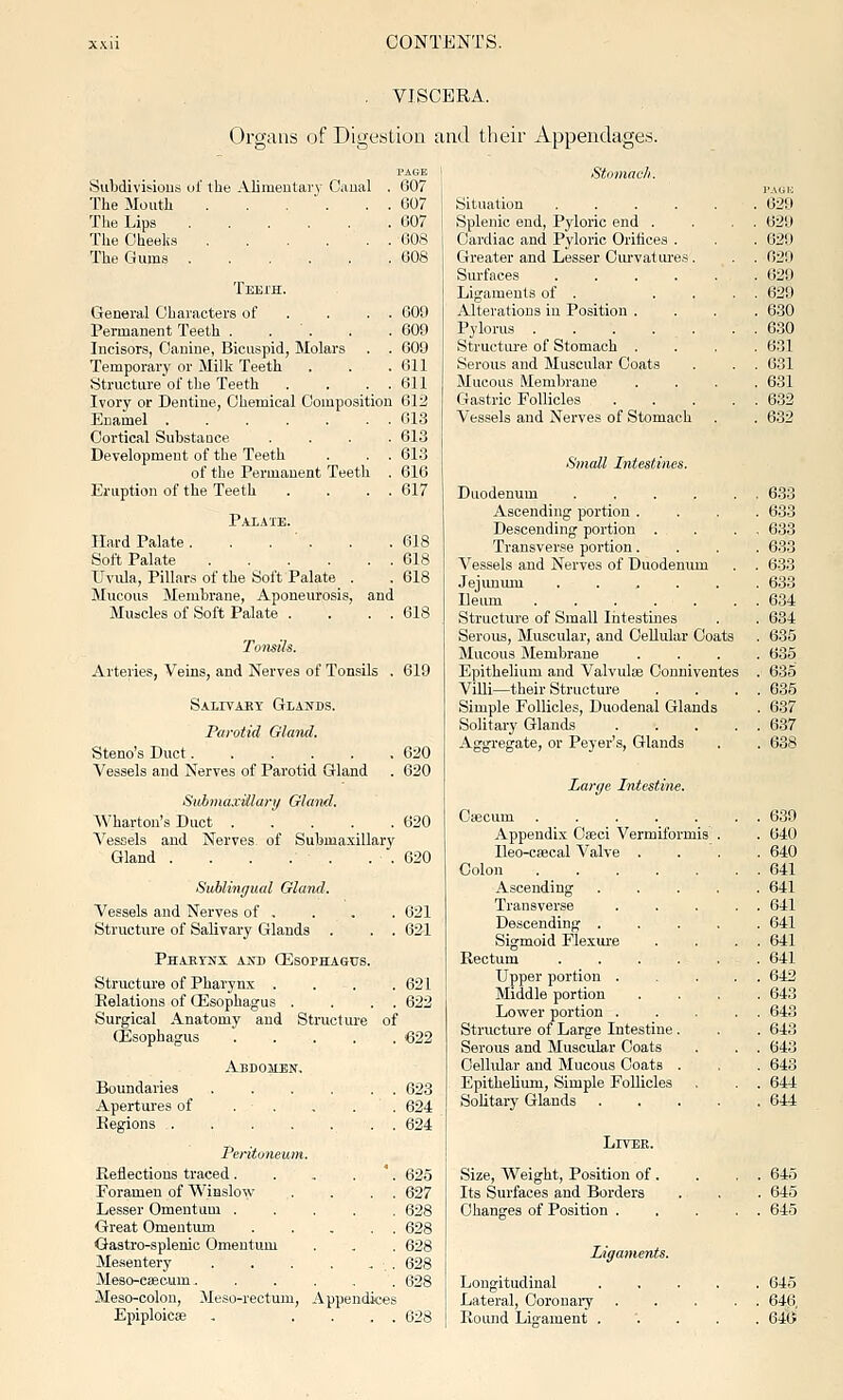 VISCERA. Organs of Digestion and their Appendages. PAGE Subdivisious ul' ihe Alimentary Canal . 607 The Mouth . . . ■ . . . 607 The Lips 607 The Cheeks 608 The Gums 608 Teeih. General Characters of . . . . 609 Permanent Teeth . . . . . 609 Incisors, Canine, Bicuspid, Molars . . 609 Temporary or Milk Teeth . . .611 Structure of the Teeth . . . . 611 Ivory or Dentine, Chemical Composition 612 Enamel ....... 613 Cortical Substance .... 613 Development of the Teeth . . . 613 of the Permanent Teeth . 616 Eruption of the Teeth . . . . 617 Palate. Hard Palate. . . ' . . .618 Soft Palate 618 ITvida, Pillars of the Soi't Palate . . 618 Mucous Membrane, Aponeurosis, and Muscles of Soft Palate . . . . 618 619 Arteries, Veins, and Nerves of Tonsils Salivaky Glands. Parotid Gland. Steno's Duct..... Vessels and Nerves of Parotid Gland 620 620 SiibmaxUlary Gland. Wharton's Duct ..... 620 Vessels and Nerves of Submaxillary Gland . . . . . . . 620 Sublingual Gland. Vessels and Nerves of , . . . 621 Structure of Salivary Glands . . . 621 Phaeykx and (EsoPHAfitrs. Structure of Pharynx .... 621 Belations of (Esophagus . . . . 622 Surgical Anatomy and Structure of (Esophagus 622 Abdomen. Boundaries Apertures of Regions . 623 . .624 624 Feritoneum. Keflections traced. . , . '. 625 Foramen of Winslow . . . . 627 Lesser Omentum ..... 628 Great Omentum 628 Gastro-splenio Omentum . , . 628 Mesentery 628 Meso-csecum. 628 Meso-colon, Meso-rectum, Appendices Epiploicae . .... 628 Stomach. Situation .... . 629 Splenic end. Pyloric end . . . 629 Cardiac and Pyloric Orifices . . 629 Greater and Lesser Curvatures. . . 629 Surfaces .... . 629 Ligaments of . . . . . 629 Alterations in Position . . 6.30 Pylorus . . 630 Structiu-e of Stomach . . 631 Serous and Muscular Coats . . 631 Mucous Membrane . 631 Gastric Follicles . . 632 Vessels and Nerves of Stomach . 632 Small Intestines. Duodenum .... . . 633 Ascending portion . . 633 Descending portion . . . 633 Transverse portion. . 633 Vessels and Nerves of Duodenum . . 633 Jejimum .... . 633 Ileum ..... . . 634 Structure of Small Intestines . 634 Serous, Muscular, and Cellular Coats . 635 Mucous Membrane . 635 Epithelium and Valvulte Conniventes . 635 ViUi—their Structure . . 635 Simple Follicles, Duodenal Glands . 637 Solitary Glands . . 637 Aggregate, or Peyer's, Glands . 638 Larije Intestine. Cificum . . 639 Appendix Oseci Vermiformis . 640 lleo-c»cal Valve . . 640 Colon ..... . . 641 Ascending . 641 Transverse . . 641 Descending . . 641 Sigmoid Flexure . . 641 Rectum .... . 641 Upper portion . . . 642 Middle portion . 643 Lower portion . . . 648 Structure of Large Intestine. . 643 Serous and Muscular Coats . . 643 Cellular and Mucous Coats . . 648 Epithelium, Simple Follicles . . 644 Solitary Glands . 644 Liter. Size, Weight, Position of . . . 645 Its Surfaces and Borders . 645 Changes of Position . . . 645 Ligaments. Longitudinal . 645 Lateral, Coronaiy . . . 646 Pound Ligament . . 640