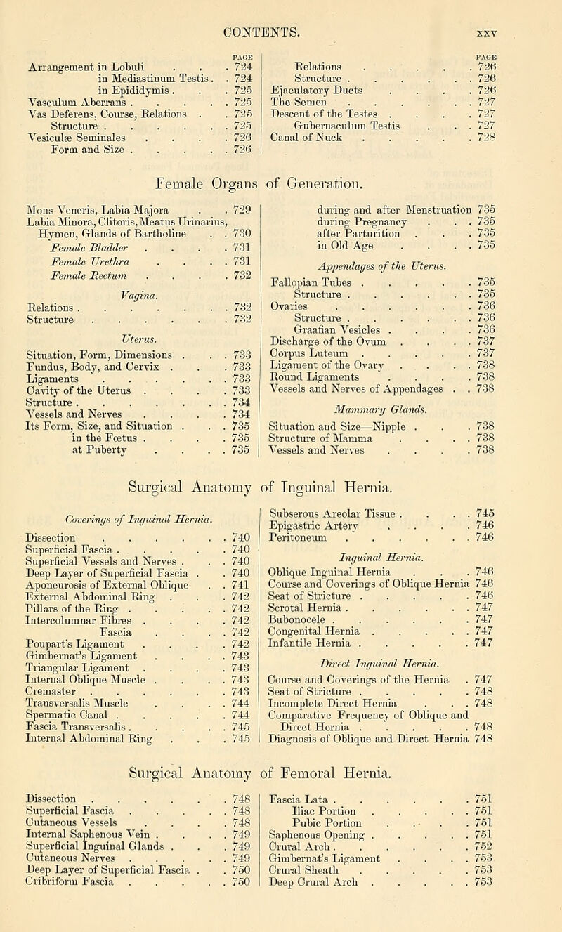 Arrangement in Lobuli . . . 724 in Mediastinum Testis. . 724 in Epididymis . . . 725 Vasculum Alierrans 725 Vas Deferens, Course, Relations . .725 Structure 725 Vesiculse Seminales .... 726 Form and Size 726 Relations Structure . Ejaculatory Ducts The Semen Descent of the Testes . Gubernaculum Testis Canal of Nuck PAGE . 726 . 726 . 726 . 727 . 727 . 727 . 728 Female Organs of Generation. Mens Veneris, Labia Majora . . 729 Labia Minora, Clitoris, Meatus Urinarius, Hymen, Glands of Bartholiue . . 730 Female Bladder .... 731 Female Urethra . . . . 731 Female Rectwn Vagina. Relations . Structui'e .... Utet'us. Situation, Form, Dimensions Fundus, Body, and Cervix . Ligaments Cavity of the Uterus . Structiu-e .... Vessels and Nerves Its Form, Size, and Situation in the Fcetus . at Puberty . 732 732 7.32 733 733 733 733 734 734 735 735 735 during and after Menstruation 735 during Pregnancy . . . 735 after Parturition . . . 735 in Old Age .... 735 Appendages of the Uterus Fallopian Tubes . Structure . Ovaries Sti'uoture . Graafian Vesicles Discharge of the Ovum Corpus Luteum . Ligament of the Ovary Round Ligaments Vessels and Nerves of Appendages Mammary Olands. Situation and Size—Nipple . Structm-e of Jlamma Vessels and Nerves 735 735 736 736 736 737 737 738 738 738 738 738 738 Surgical Anatomy of Inguinal Hernia. Coverings of Inguinal Hernia. Dissection 740 Superficial Fascia 740 Superficial Vessels and Nerves . . . 740 Deep Layer of Superficial Fascia . . 740 Aponeurosis of External Oblique . . 741 External Abdominal Ring . . . 742 Pillars of the Ring 742 Intercolumnar Fibres .... 742 Fascia . . . . 742 Poupart's Ligament .... 742 Gimbernat's Ligament . . . . 743 Triangular Ligament .... 743 Internal Oblique Muscle . . . . 743 Cremaster 743 Transversalis Muscle . . . . 744 Spermatic Canal 744 Fascia Transversalis. . . . . 745 Liternal Abdominal Ring . . . 745 Subserous Areolar Tissue , Epigastric Artery Peritoneum 745 746 746 Inguinal Hernia,. Oblique Inguinal Hernia . . . 746 Course and Coverings of Oblique Hernia 746 Seat of Stricture 746 Scrotal Hernia 747 Bubonocele ...... 747 Congenital Hernia 747 Infantile Hernia 747 Direct Inguinal Hernia. Course and Coverings of the Hernia . 747 Seat of Stricture 748 Incomplete Direct Hernia . . . 748 Comparative Frequency of Oblique and Direct Hernia ..... 748 Diagnosis of Oblique and Direct Hernia 748 Surgical Anatomy of Femoral Hernia. Dissection 748 Superficial Fascia . .... 748 Cutaneous Vessels .... 748 Internal Saphenous Vein . . . . 749 Superficial Inguinal Glands . . . 749 Cutaneous Nerves 749 Deep Layer of Superficial Fascia . . 750 Cribriform Fascia 750 Fascia Lata . Iliac Portion Pubic Portion Saphenous Opening . Crural Arch. Gimbernat's Ligament Crural Sheath Deep Orm'al Arch 751 751 751 751 752 753 763 753