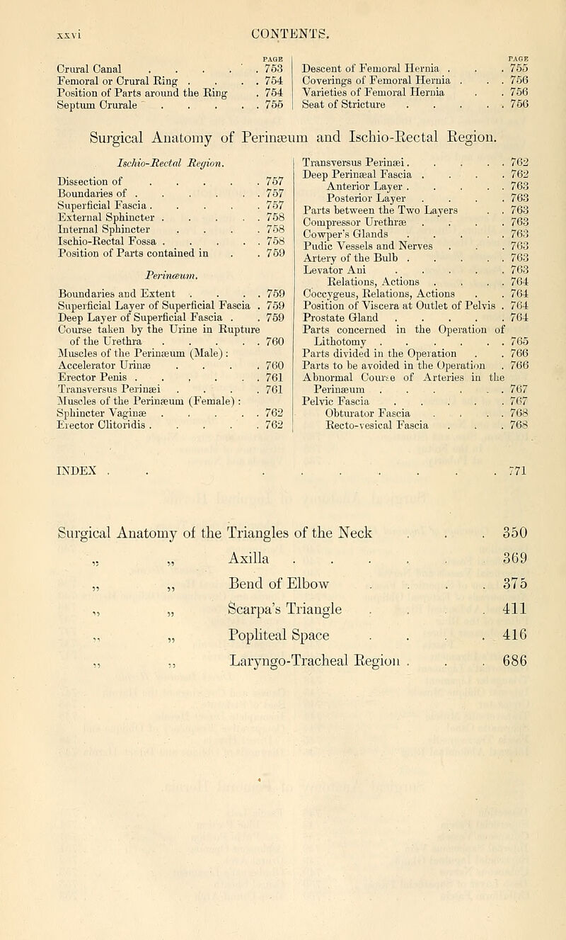 Oriu'al Oanal . . . . Femoral or Orural Ring . Position of Parts around tlie Ring Septum Orurale ... PAGE 753 754 754 755 Descent of Femoral Hernia . Coverings of Femoral Hernia Varieties of Femoral Hernia Seat of Stricture PAGE 755 756 756 756 Surgical Anatomy of Perinasum and Ischio-Eectal Eegion. Ischio-Rectal Reyion. Dissection of 757 Boundaries of . . . . . . 757 Superficial Fascia..... 757 External Sphincter 758 Internal Sphincter .... 758 Ischio-Rectal Fossa 758 Position of Parts contained in . . 759 Perinceum, 759 759 769 Boundaries and Extent . . . . Superficial Layer of Superficial Fascia . Deep Layer of Superficial Fascia . Com'se taken by the Urine in Rupture of the Urethra . . . . . Muscles of the Perinseum (Male) : Accelerator Urinas .... Erector Penis 761 Transversus Pei'ineei .... 761 Muscles of the Perinseum (Female) : Sphincter VagiuEe ... . . 762 Erector Olitoridis ..... 762 760 Transversus Perinisi 762 Deep Perinasal Fascia . . . . 762 Anterior Layer ... . . 76.3 Posterior Layer .... 763 Parts between the Two Layers . . 763 Compressor Urethrse .... 763 Oowper's Glands 763 Pudic Vessels and Nerves . . . 763 Artery of the Bulb 763 Levator Ani 763 Relations, Actions . . . . 764 Ooccygeus, Relations, Actions . . 764 Position of Viscera at Outlet of Pelvis . 764 Prostate Gland ..... 764 Parts concerned in the Operation of Lithotomy . . .... 765 Parts divided in the Operation . . 766 Parts to be avoided in the Operation . 766 Abnormal Courte of Arteries in the Perinseum 767 Pelvic Fascia ..... 767 Obturator Fascia . . . . 768 Recto-vesical Fascia . . . 768 INDEX 771 Triangles of the Neck . 350 Axilla 369 Bend of Elbow . 375 Scarpa's Triangle . 411 Popliteal Space . 416 Laryngo-Tracheal Eegiou . . 686