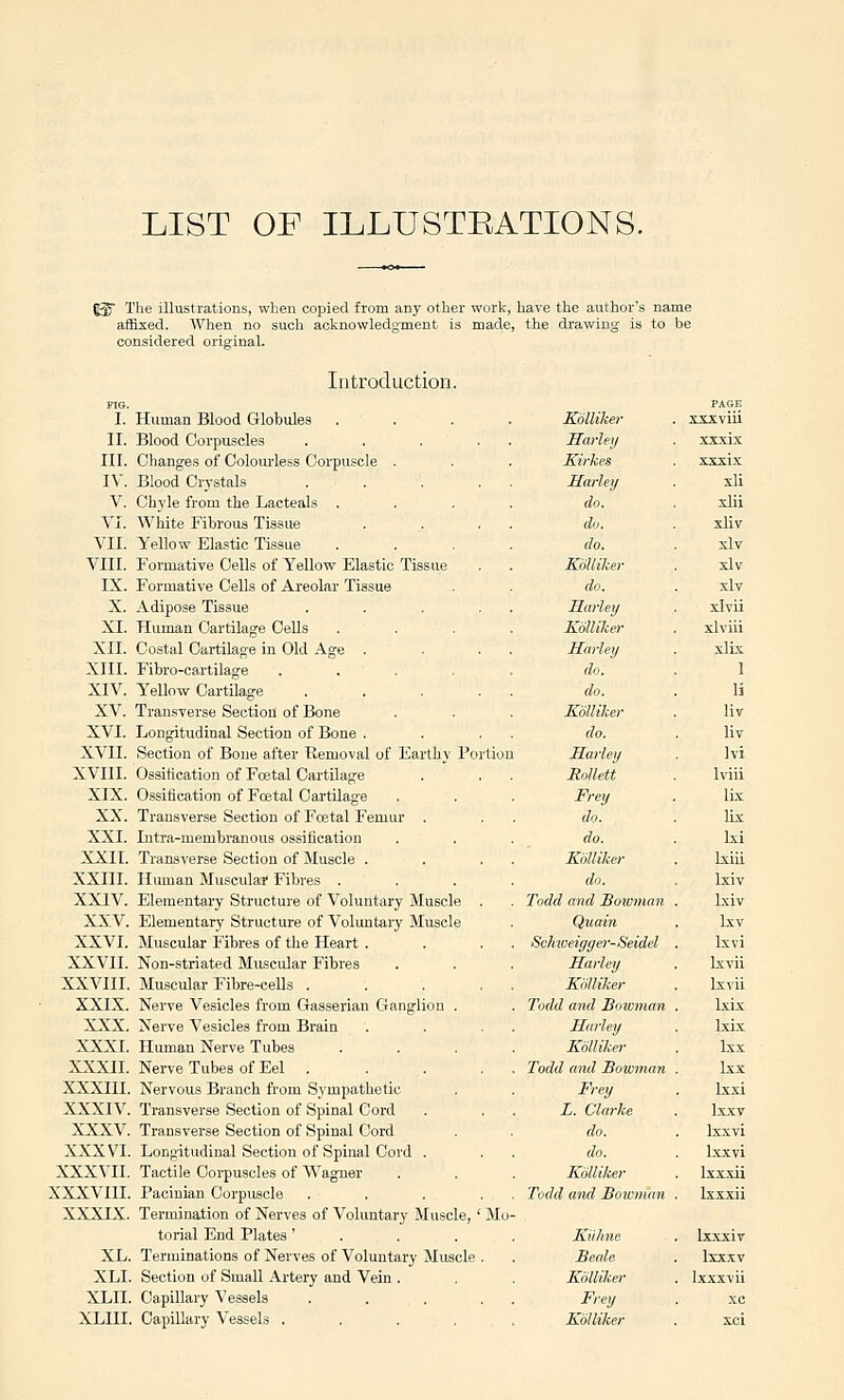 LIST OF ILLUSTEATIONS. ^ The illustrations, when copied from any other work, have the author's name affised. When no such acknowledgment is made, the drawing is to be considered original. Introduction. I. Human Blood Globules II. Blood Corpuscles III. Changes of Colourless Corpuscle . IV. Blood Crystals V. Chyle from the Lacteals . VI. White Fibrous Tissue VII. Yellow Elastic Tissue VIII. Formative Cells of Yellow Elastic Tissue IX. Formative Cells of Areolar Tissue X. Adipose Tissue XI. Human Cartilage Cells XII. Costal Cartilage in Old Age . XIII. Fibro-cartilage XIV. Yellow Cartilage XV. Transverse Section of Bone XVI. Longitudinal Section of Bone . XVII. Section of Bone after Removal of Earthy Portion XVIII. Ossification of Fcetal Cartilage XIX. Ossiiication of Foetal Cartilage XX. Transverse Section of Postal Femur . XXI. Intra-memhranous ossification XXII. Transverse Section of Muscle . XXIII. Human Musculai Fibres . XXIV. Elementary Structure of Voluntary Muscle . XXV. Elementary Structure of Volimtary Muscle XXVI. Muscular Fibres of the Heart . XXVII. Non-striated Muscular Fibres XXVIII. Muscular Fibre-cells .... XXIX. Nerve Vesicles from Gasserian Ganglion . XXX. Nerve Vesicles from Brain XXXI. Human Nerve Tubes XXXII. Nerve Tubes of Eel . XXXIII. Nervous Branch from Sympathetic XXXIV. Transverse Section of Spinal Cord XXXV. Transverse Section of Spinal Cord XXXVI. Longitudinal Section of Spinal Cord . XXXVII. Tactile Corpuscles of Wagner XXXVIII. Pacinian Corpuscle .... XXXIX. Termination of Nerves of Voluntary Muscle, ' Mu torial End Plates' . . . XL. Terminations of Nerves of Voluntary Muscle . XLI. Section of Small Artery and Vein . XLII. Capillary Vessels .... XLIII. Capillary Vessels .... Kolliker Hurley Kirkes Hurley do. du. do. Kolliker do. Hurley Kolliker Hurley do. do. Kolliker do. Hurley Mollett Frey do. do. Kolliker do. Todd and Bowman Quain ScMoeiggeo'-Seidel Hurley Kolliker Todd and Bowmun Hurley Kolliker Todd und Bowman Frey L. Clarke do. do. Kolliker Todd und Bowman Kiihne Beale Kolliker Frey Kolliker XXXIX XXTtix xli xlii xliv xlv xlv xlv xlvii xlviii xlix 1 li liv liv Ivi Iviii ILx lix Ixi Ixiii Ixiv Ixiv Ixv Ixvi Ixvii Lxvii Ixix Ixix Ixx Ix-x Ixxi Ix.xv Ixxvi l.xxvi Ixxxii Ixxxii Ixxxiv Ixx.xv Ixxxvii