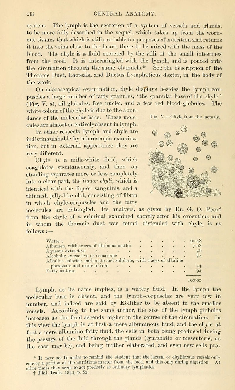 system. The lymph is the secretion of a system of vessels and glands, to be more fully described in the sequel, which takes up from the worn- out tissues that which is still available for purposes of nutrition and returns it into the veins close to the heart, there to be mixed with the mass of the blood. The chyle is a fluid secreted by the villi of the small intestines from the food. It is intermingled with the lymph, and is poured into the cii-culation through the same channels.* See the description of the Thoracic Duct, Lacteals, and Ductus Lymphaticus dexter, in the body of the work. On microscopical examination, chyle displays besides the lymph-coi'- pnscles a large number of fatty granules, ' the granular base of the chyle ' (Fig. V. a), oil globules, free nuclei, and a few red blood-globules. The white colour of the chyle is due to the abun- dance of the molecular base. These mole- Fig. V.—Chyle from the lacteals. cnles are almost or entirely absent in lymph. In other respects lymph and chyle are @ (S^ ® ^ indistinguishable by microscopic examina- yi @i ^^ tion, but in external appearance they are ^ ^ /^^ /sa ® TO? J. -^ P«/ ® very dinerent. ^-—5^ Chyle is a milk-white fluid, which V■^ © ® coagulates spontaneously, and then on ) ^ ^ standing separates more or less completely ' .^ ,°- into a clear part, the liquor chyli, which is SSN^^rPN identical with the liquor sanguinis, and a J '^ - ^ ^ thinnish jelly-like clot, consisting of fibrin -, ^^ < ► ° in which chyle-corpuscles and the fatty molecules are entangled. Its analysis, as given by Dr. G. 0. Eeesf from the chyle of a criminal examined shortly after his execution, and in whom the thoracic duct was found distended with chyle, is as follows :— Water 90-48 Albumen, with traces of fibrinous matter 7'o8 Aqueous extractive ; . . . . . . . . '56 Alcoholic extractive or osmazome -52 Alkaline chloride, carbonate and sulphate, with traces of alkaline phosphate and oxide of iron -44 Fatty matters '92 10000 Lymph, as its name implies, is a watery fluid. In the lymph the molecular base is absent, and the lymph-corpuscles are very few in number, and indeed are said by KoUiker to be absent in the smaller vessels. According to the same author, the size of the lymph-globules increases as the fluid ascends higher in the course of the circulation. In this view the lymph is at first.a mere albuminous fluid, and the chyle at first a mere albumino-fatty fluid, the cells in both being produced during the passage of the fluid through the glands (lymphatic or mesenteric, as the case may be), and being further elaborated, and even new cells pro- * It may not be amiss to remind the student that the lacteal or chyliferous vessels only convey a portion of the nutritious matter from the food, and this only dming digestion. At other times they seem to act precisely as ordinary lymphatics. t Phil. Trans. 1842, p. 82.