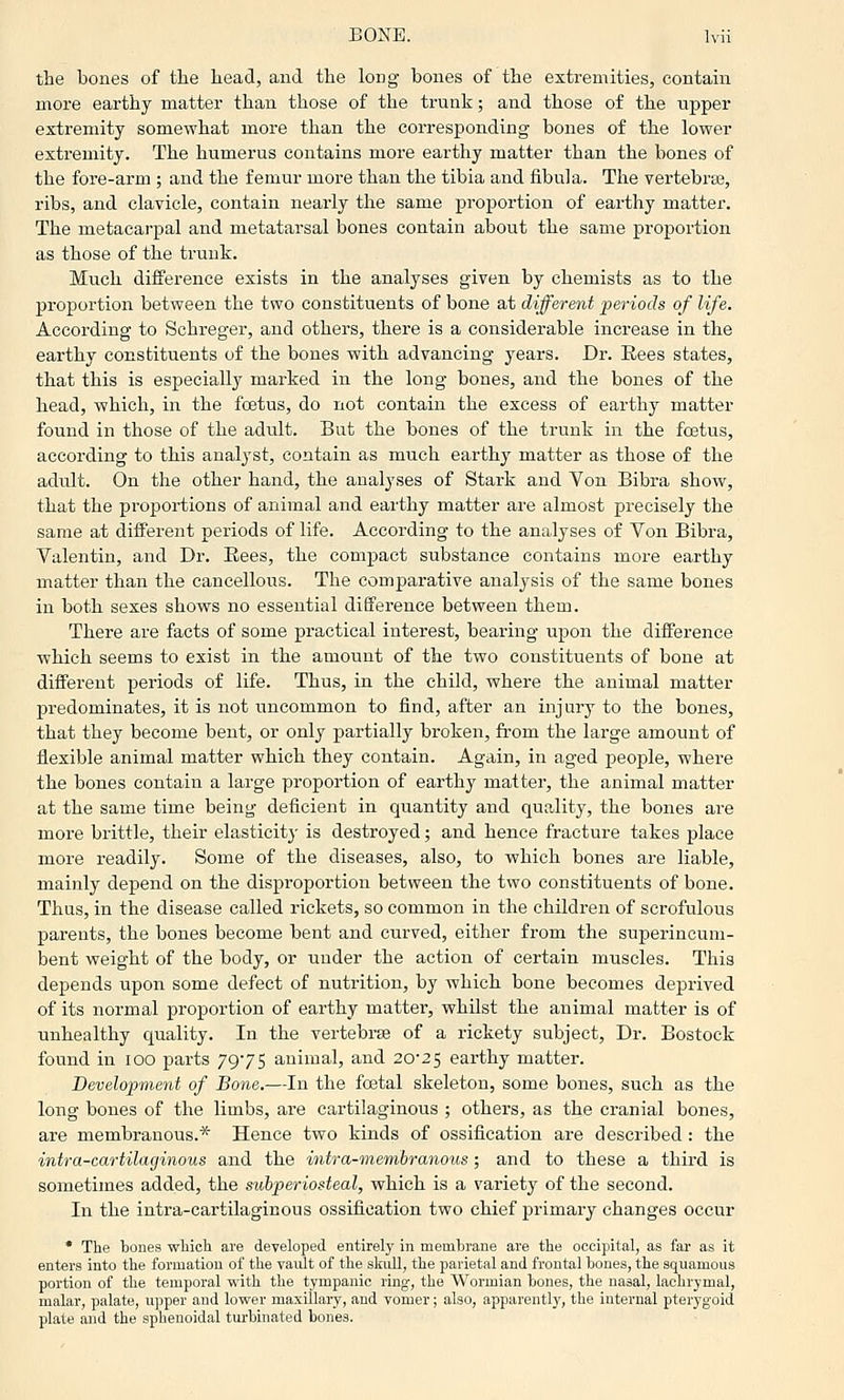 the bones of the head, and the long bones of the extremities, contain more earthy matter than those of the trunk; and those of the upper extremity somewhat more than the corresponding bones of the lower extremity. The humerus contains more earthy matter than the bones of the fore-arm ; and the femur more than the tibia and fibula. The vertebrae, ribs, and clavicle, contain nearly the same proportion of earthy matter. The metacarpal and metatarsal bones contain about the same proportion as those of the trunk. Much difference exists in the analyses given by chemists as to the proportion between the two constituents of bone at different periods of life. According to Schreger, and others, there is a considerable increase in the earthy constituents of the bones with advancing years. Dr. Rees states, that this is especially marked in the long bones, and the bones of the head, which, in the foetus, do not contain the excess of earthy matter found in those of the adult. But the bones of the trunk in the foetus, according to this analyst, contain as much earthy matter as those of the adult. On the other hand, the analyses of Stark and Von Bibra show, that the proportions of animal and earthy matter are almost precisely the same at different periods of life. According to the analyses of Von Bibra, Valentin, and Dr. Rees, the compact substance contains more earthy matter than the cancellous. The comparative analysis of the same bones in both sexes shows no essential difference between them. There are facts of some practical interest, bearing upon the difference which seems to exist in the amount of the two constituents of bone at different periods of life. Thus, in the child, where the animal matter predominates, it is not uncommon to find, after an injury to the bones, that they become bent, or only partially broken, fi'om the large amount of flexible animal matter which they contain. Again, in aged people, where the bones contain a large proportion of earthy matter, the animal matter at the same time being deficient in quantity and quality, the bones are more brittle, their elasticitj- is destroyed; and hence fracture takes place more readily. Some of the diseases, also, to which bones are liable, mainly depend on the disproportion between the two constituents of bone. Thus, in the disease called rickets, so common in the children of scrofulous parents, the bones become bent and curved, either from the superincum- bent weight of the body, or under the action of certain muscles. This depends upon some defect of nutrition, by which bone becomes deprived of its normal proportion of earthy matter, whilst the animal matter is of unhealthy quality. In the vertebrae of a rickety subject. Dr. Bostock found in lOO parts 7975 animal, and 20*25 earthy matter. Development of Bone.—In the fcetal skeleton, some bones, such as the long bones of the limbs, are cartilaginous ; others, as the cranial bones, are membranous.* Hence two kinds of ossification are described: the intra-cartilaginous and the intra-membranous; and to these a third is sometimes added, the siibperiosteal, which is a variety of the second. In the intra-cartilaginous ossification two chief primary changes occur * The bones wliich are developed entirely in membrane are the occipital, as far as it enters into the formation of the vault of the skull, the parietal and frontal bones, the squamous portion of the temporal with the tympanic ring, the Wormian bones, the nasal, lachrymal, malar, palate, upper and lower maxillary, and vomer; also, apparently, the internal pterygoid plate and the sphenoidal turbinated bones.