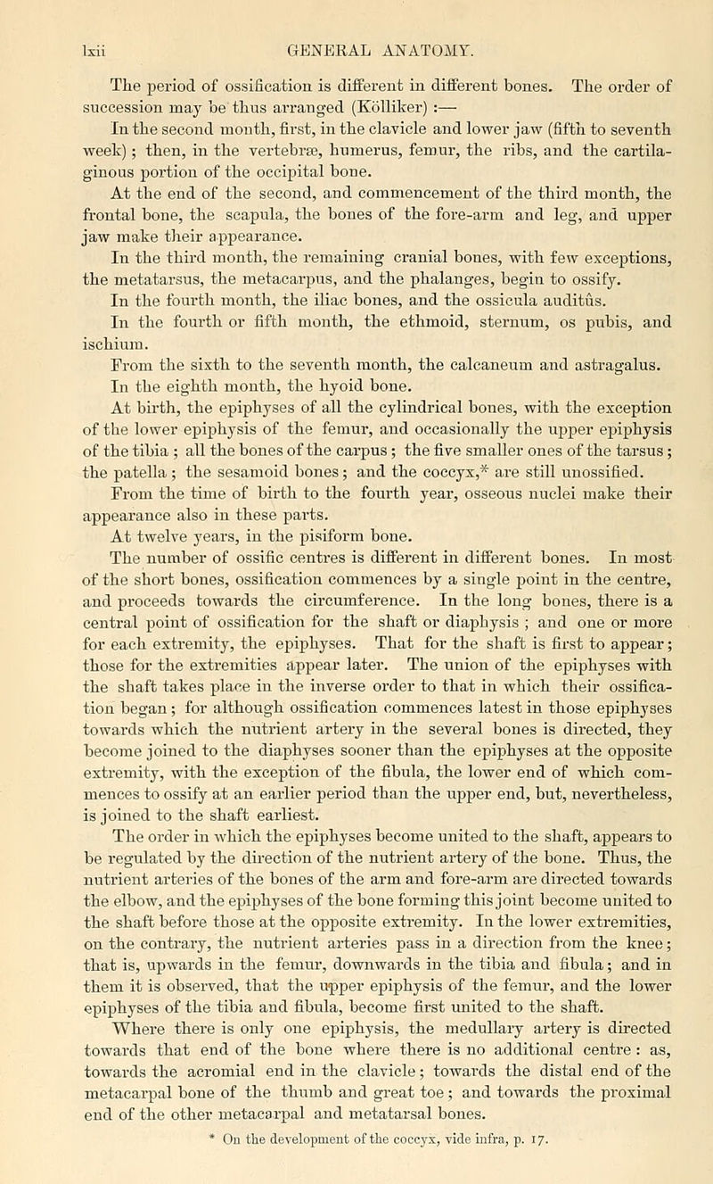 The period of ossification is different in different bones. The order of succession may be thus arranged (Kolliker) :— In the second month, first, in the clavicle and lower jaw (fifth to seventh week); then, in the vertebraj, humerus, femur, the ribs, and the cartila- ginous portion of the occipital bone. At the end of the second, and commencement of the third month, the frontal bone, the scapula, the bones of the fore-arm and leg, and upper jaw make their appearance. In the third month, the remaining cranial bones, with few exceptions, the metatarsus, the metacarpus, and the phalanges, begin to ossify. In the fourth month, the iliac bones, and the ossicula auditus. In the fourth or fifth month, the ethmoid, sternum, os pubis, and ischium. From the sixth to the seventh month, the calcaneum and astragalus. In the eighth month, the hyoid bone. At birth, the epiphyses of all the cylindrical bones, with the exception of the lower epiphysis of the femur, and occasionally the upper epiphysis of the tibia ; all the bones of the carpus ; the five smaller ones of the tarsus ; the patella ; the sesamoid bones; and the coccyx,* are still unossified. From the time of birth to the fourth year, osseous nuclei make their appearance also in these parts. At twelve years, in the pisiform bone. The number of ossific centres is different in different bones. In most of the short bones, ossification commences by a single point in the centre, and proceeds towards the circumference. In the long bones, there is a central point of ossification for the shaft or diaphysis ; and one or more for each extremity, the e^jiphyses. That for the shaft is first to appear; those for the extremities appear later. The union of the epiphyses with the shaft takes place in the inverse order to that in which their ossifica- tion began; for although ossification commences latest in those epiphyses towards which the nutrient artery in the several bones is directed, they become joined to the diaphyses sooner than the epiphyses at the opposite extremity, with the exception of the fibula, the lower end of which com- mences to ossify at an earlier period than the upper end, but, nevertheless, is joined to the shaft earliest. The order in which the epiphyses become united to the shaft, appears to be regulated by the direction of the nutrient artery of the bone. Thus, the nutrient arteries of the bones of the arm and fore-arm are directed towards the elbow, and the epiphyses of the bone forming this joint become united to the shaft before those at the opposite extremity. In the lower extremities, on the contrary, the nutrient arteries pass in a direction from the kne(3; that is, upwards in the femur, downwards in the tibia and fibula; and in them it is observed, that the upper epiphysis of the femur, and the lower epiphyses of the tibia and fibula, become first united to the shaft. Where there is only one epiphysis, the medullary artery is directed towards that end of the bone where there is no additional centre: as, towards the acromial end in the clavicle; towai'ds the distal end of the metacarpal bone of the thumb and great toe; and towards the proximal end of the other metacarpal and metatarsal bones. * On the development of the coccj'x, vide infra, p. 17.