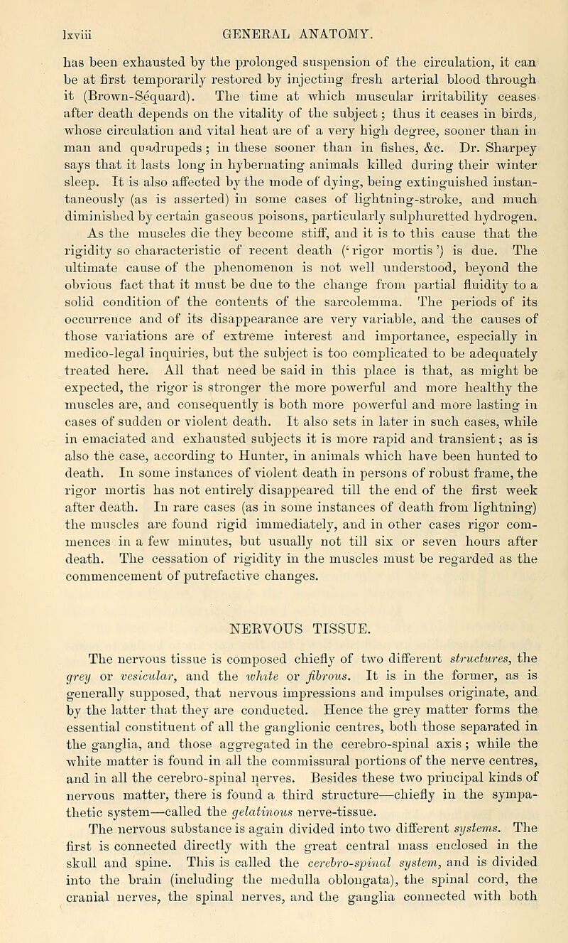 has been exhausted by the prolonged suspension of the circulation, it can be at first temporarily restored by injecting fresh arterial blood through it (Brown-Sequard). The time at which muscular irritability ceases after death depends on the vitality of the subject; thus it ceases in birds^ whose circulation and vital heat are of a very high degree, sooner than in man and quadrupeds ; in these sooner than in fishes, &c. Dr. Sharpey says that it lasts long in hybernating animals killed during their winter sleep. It is also affected bj' the mode of dying, being extinguished instan- taneously (as is asserted) in some cases of lightning-stroke, and much diminished by certain gaseous poisons, particularly sulphuretted hydrogen. As the muscles die they become stiff, and it is to this cause that the rigidity so characteristic of recent death (' rigor mortis') is due. The ultimate cause of the phenomenon is not well imderstood, beyond the obvious fact that it must be due to the change from partial fluidity to a solid condition of the contents of the sarcolemma. The periods of its occurrence and of its disappearance are very variable, and the causes of those variations are of extreme interest and importance, especially in medico-legal inquiries, but the subject is too complicated to be adequately treated here. All that need be said in this place is that, as might be expected, the rigor is stronger the more powerful and more healthy the muscles are, and consequently is both more powerful and more lasting in cases of sudden or violent death. It also sets in later in such cases, while in emaciated and exhausted subjects it is more rapid and transient; as is also the case, according to Hunter, in animals which have been hunted to death. In some instances of violent death in persons of robust frame, the rigor mortis has not entirely disappeared till the end of the first week after death. In rare cases (as in some instances of death from lightning) the muscles are found rigid immediately, and in other cases rigor com- mences in a few minutes, but usually not till six or seven hours after death. The cessation of rigidity in the muscles must be regarded as the commencement of putrefactive changes. NEEVOUS TISSUE. The nervous tissue is composed chiefly of two different structures, the grey or vesicular, and the white or fibrous. It is m the former, as is generally supposed, that nervous impressions and impulses originate, and by the latter that they are conducted. Hence the grey matter forms the essential constituent of all the ganglionic centres, both those separated in the ganglia, and those aggregated in the cerebro-spiual axis; while the white matter is found in all the commissural portions of the nerve centres, and in all the cerebro-spinal nerves. Besides these two principal kinds of nervous matter, there is found a third structure—chiefly in the sym^ia- thetie system—called the gelatinous nerve-tissue. The nervous substance is again divided into two different systems. The first is connected directly with the great central mass enclosed in the skull and spine. This is called the cerebrospinal system, and is divided into the brain (including the medulla oblongata), the spinal cord, the cranial nerves^ the spinal nerves, and the ganglia connected with both