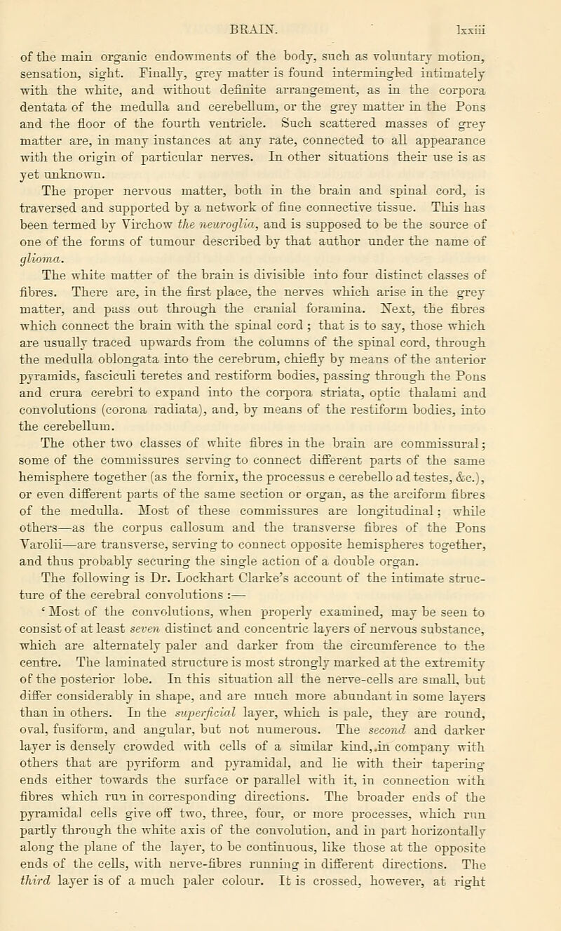 BRAIX. ■ Isxiii of the main organic endowments of the body, such as voluntary motion, sensation, sight. Finally, grey matter is found intermingled intimately with the white, and without definite arrangement, as in the corpora dentata of the medulla and cerebellum, or the grey matter in the Pons and the floor of the fourth ventricle. Such scattered masses of grey matter are, in many instances at any rate, connected to all appearance with the origin of particular nerves. In other situations their use is as yet uuknown. The proper nervous matter, both in the brain and spinal cord, is traversed and supported by a network of fiae connective tissue. This has been termed by Virchow the neuroglia, and is supposed to be the source of one of the forms of tumour described by that author under the name of glioma. The white matter of the brain is divisible into four distinct classes of fibres. There are, in the first place, the nerves which arise in the grey matter, and pass out through the cranial foramina. I^ext, the fibres which connect the brain vrith the spinal cord ; that is to say, those which are usually traced upwards from the columns of the spinal cord, through the medulla oblongata into the cerebrum, chiefly by means of the anterior pyramids, fasciculi teretes and restiform bodies, passing through the Pons and crura cerebri to expand into the corpora striata, optic thalami and convolutions (corona radiata), and, by means of the restiform bodies, into the cerebellum. The other two classes of white fibres in the brain are commissural; some of the commissures serving to connect different parts of the same hemisphere together (as the fornix, the processus e cerebeUo ad testes, &c.), or even difi'erent parts of the same section or organ, as the arciform fibres of the medulla. Most of these commissures are longitudinal; while others—as the corpus callosum and the transverse fibres of the Pons Varolii—are transverse, serving to connect opposite hemispheres together, and thus probably securing the single action of a double organ. The following is Dr. Lockhart Clarke's account of the intimate struc- ture of the cerebral convolutions :— ' Most of the convolutions, when properly examined, may be seen to consist of at least seven distinct and concentric layers of nervous substance, which are alternately paler and darker from the circumference to the centre. The laminated structure is most strongly marked at the extremity of the posterior lobe. In this situation all the nerve-cells are small, but differ considerably in shape, and are much more abundant in some layers than in others. In the superficial layer, which is pale, they are round, oval, fusiform, and angular, but not numerous. The second and dai'ker layer is densely crowded with cells of a similar kind, .in company with others that are pyriform and pyramidal, and lie with their tapering ends either towards the surface or parallel with it, in connection with fibres which run in corresponding directions. The broader ends of the pyramidal cells give off two, three, four, or more processes, which run partly through the white axis of the convolution, and in part horizontally along the plane of the layer, to be continuous, like those at the opposite ends of the cells, with nerve-fibres running in different directions. The third layer is of a much paler colour. It is crossed, however, at right